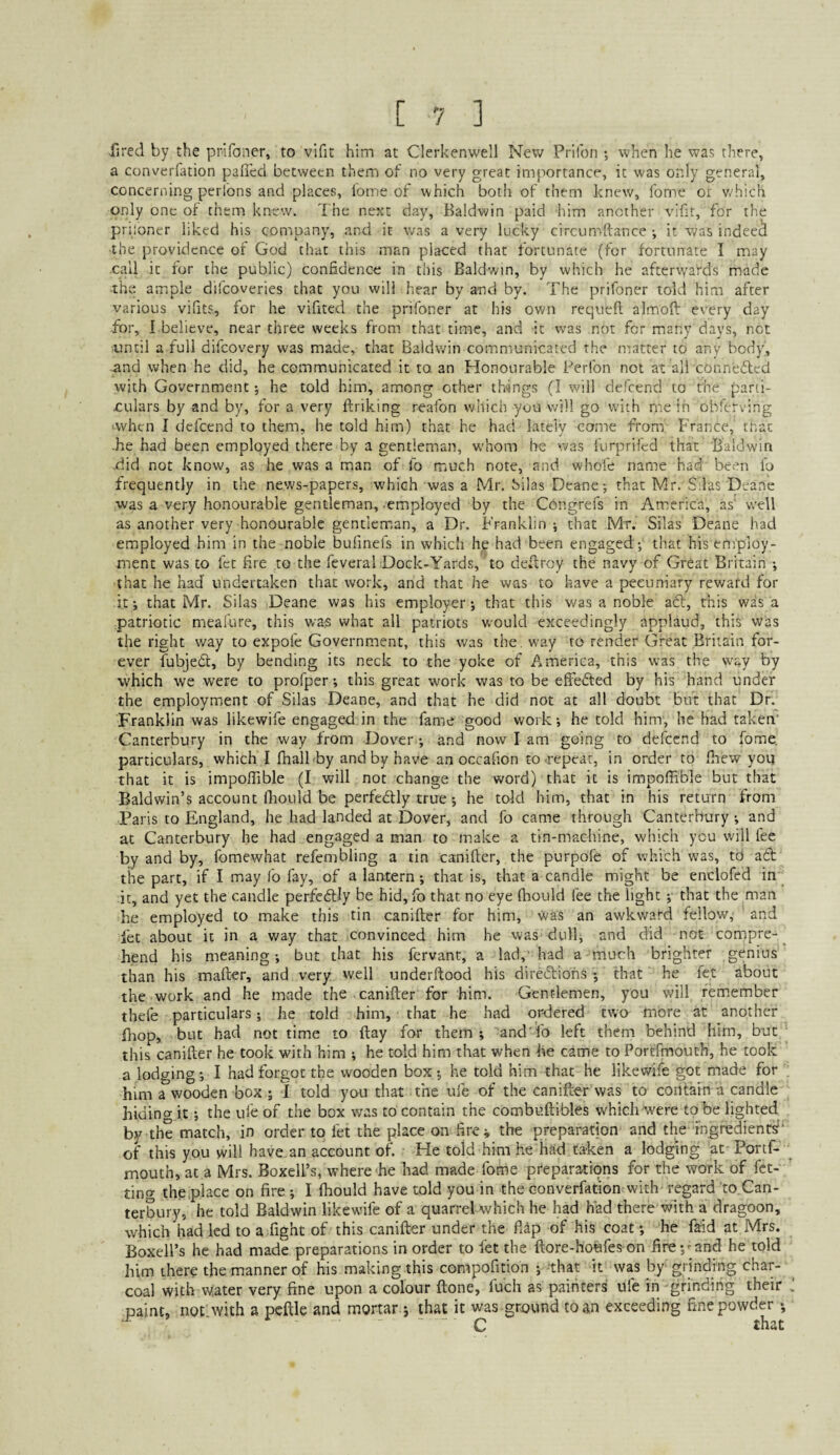 •fired by the prifoner, to vifit him at Clerkenwell New Prifon ; when he was there, a converfation palled between them of no very great importance, it was only general, concerning perl'ons and places, fome of which both of them knew, fome oi v.'hich only one of them knew. The next day, Baldwin paid him another vifit, for the priloner liked his company, and it was a very lucky circiimftance ; it was indeei^ the providence of God that this man placed that fortunate (for fortunate I may call it fur the public) confidence in this Baldwin, by which he afterwards made the ample difcoveries that you will hear by and by. The prifoner told him after various vifits, for he vifited the prifoner at his own requeft almoft every day for, I believe, near three weeks from that time, and it was not for many days, not tintil a full difcovery was made, that Baldwin communicated the matter to any body, and when he did, he communicated it to an Honourable Perfon not at all connected with Government; he told him, among other things (I will defeend to the parti¬ culars by and by, for a very ftriking reafon wliich you will go with me in obferving ■when I defeend to them, he told him) that he had lately come from France, mat •he had been employed there by a gentleman, whom he '.vas I'urprifed that Baldwin did not know, as he was a man of fo much note, and whole name had been fo frequently in the news-papers, which was a Mr. Silas Deane; that Mr. Silas Deane was a very honourable gentleman, .employed by the Congrefs in America, as' well as another very honourable gentleman, a Dr. Franklin ; that Mr. Silas Deane had employed him in the noble bufinefs in which hp had been engaged ; that his employ¬ ment was to fet fire to the feveral Dock-Yards, 'to dedroy the navy of Great Britain ; that he had undertaken that work, and that he was to have a pecuniary reward for it; that Mr. Silas Deane was his employer; that this was a noble adl, this was a patriotic meafure, this was what all patriots would exceedingly applaud, this was the right way to expofe Government, this was the. way to render Great Britain for¬ ever fubjedt, by bending its neck to the yoke of America, this was the way by which we were to profper; this great work was to be effeifted by his hand under the employment of Silas Deane, and that he did not at all doubt but that Dr. Franklin was likewife engaged in the fame good v/ork; he told him, he had taken' Canterbury in the way from Dover; and now I am going to defeend to fome. particulars, which I fiiall by and by have an occalion to-repeat, in order to fhew you that it is impolTible (I will not change the word) that it is impoffible but that Baldwin’s account fliouid be perfectly true; he told him, that in his return from Paris to England, he had landed at Dover, and fo came through Canterbury ; and at Canterbury he had engaged a man to make a tin-machine, which you will fee by and by, fomewhat refembling a tin canifter, the purpofe of which was, to adt the part, if I may fo fay, of a lantern; that is, that a candle might be enclofed in it, and yet the candle perfedlly be hid, fo that no eye Ihould fee the light ;■ that the man he employed to make this tin canifter for him, was an awkv/ard fellow, and let about it in a way that convinced him he was dull; and did not compre-^ hend his meaning; but that his fervant, a lad,' had a much brighter genius than his mafter, and very well underftood his direftiohs ; that he fe.t about the work and he made the canifter for him. Gentlemen, you will remember tbefe particulars; he told him, that he had ordered two more at another fliop, but had not time to ftay for them ; and fo left them behind him, but this canifter he took with him ; he told him that when he came to Portfmouth, he took a lodging; I had forgot the wooden box ; he told him that he likewife got made for him a wooden box ; I told you that the ufe of the canifter was to contain a candle hidino- it; the ufe of the box was to contain the combuftibles which were to be lighted by the match, in order to fet the place on fire^ the preparation and the fngredients'- of this you will have an account of. He told him he had taken a lodging at Portf¬ mouth, at a Mrs. Boxell’s, where he had made fome preparations for the work of fet- tino- theplacc on fire ; I Ihould have told you in the converfation with regard to.Can- terbury, he told Baldwin likewife of a quarrel which he had had there with a dragoon, which had led to a fight of this canifter under the fiip of his coat; he faid at Mrs. Boxell’s he had made preparations in order to fet the ftore-hoefes-on fire;-and he told him there the manner of his making this compofition ; that it was by grinding char¬ coal with water very fine upon a colour ftone, fuch as painters ufe in grinding their paint, not with a pcftle and mortar ; that it was ground to an exceeding fine powder; C that