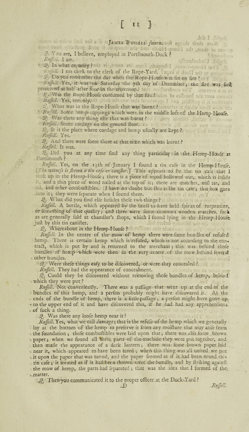 [ ” ] f. ' Jam'&s Russell fmorn. ^ .u e Y You are, I believe, employed in Portftiiouth-Dock ? r ). Ruffill, I am. ' j ’ * In-what capacity ? ■ I 'f i .• . . KujjdL 1 am clerk to the clerk of the Rope-Yard, . ’ ;i, , Do’you remember the day wheh the Rope-Houfe iVv'as fet on fire ?, ' Rujj'eil: Yes, it was'Son Saturday uhe yth day of. December; the fire was fiift perceived at half-after four in the-afcernoop.' u, . .^.' Was the Rope-Hotife con-fumed by that fire?,.u, ; lo '-Yes, entirely.-- ' . - -i i , . i ... ! ^ What was in the Rope-Houfe that was burnt ? : r - ' 'R'ufftd. Soffie hefnp-toppings which were in the middle loft cf the Hemp-Houfe. Was there any thing ellc that was burnt ? ; ■ ' 'RuJfelL Some cordage on'the ground floor, i.. > ^ It is the place where cordage and hemp ufually are kept ? Yes. And there were fome there at that time which was burnt ? Rujfell. It was. ^ Did you at any time find any thing particular-.in - the .Hemp-Houfe'at Fortfiriouth ? Paijfell. Yes, on the 75th of January I found a tin cafe in the Hemp-Houfe. witnefs is Jkemn a tin cafe orJcanijler.'] This appears toi Be the; tin caie that I took up in the Hemp-HouLe; there is a piece of wood’hollowed out,; which is infidc it, and a thin piece of wood nailed at the top of it; there are matches,, and tar, and oil, and other coni-buftibles. :I harve* nO^’doubt but this is.'the tin cafe ;• this box goes into it; they were Icparate when I found them. .: ^ What did you find elfe befides thefe twb things ? Rujfell. A bottle, which appeared by the fmell to have held fpirits of turpentine, or fomething of'that quality; and' there were fome, common wooden matches, fuci as are generally fold at chandler’s Ihops, which I found lying in the Hemp-Houfe- jufi: by this tin canifter. ' •. , • ' ■. ^ Whereabout in the Hemp-Houfe ? * ' ., Rujfell. In the centre of the mow of'hemp there were fome bundles of refufed hemp. There is certain hemp which is refufed,' which is not according to the con-* trad:, which is put by and is returned to the merchant; this was behind thofe bundles of hemp--which-were then- in the very centre, of the mow.behind feveral other bundles. ^ • Were thefe things eafy to be difGbvered,> or were they concealed ? Rujfell. They had the appearance of concealment. v ^ Could they be difcovered without remioving thofe bundles of hemp, behind’ which they were put ? ‘Not conveniently. There was a pafiage that went up at the end of the bundles of this hemp, and a perfon probably might have difcovered it. At the ends of the bundle of hemp, there is a little pafiage ; a perfon might have gone up to the upper end of it and have difcovered this, if he had had any apprehenfions of fuch a thing, ^ Was there any loofe hemp near it ? Rujfell. Yes, what we call dunnage; that is the refufe of the hemp which w^e generally lay at the bottom -of the hemp to preferve it from any moifture that may arife from the foundation ; thofe combuftibles were laid upon that; there was .allb fome. browa paper; when we found all Vnele, parts of the machine they were put together, and then made the appearance of a dark lantern; there was fome brown paper laid near it, which appeared to have been cared ; when this thing was all united we put it upon the paper that was tarred, and the paper feemedas if it had been round this tin cafe ;- it feemed as if -it had-been thrown -over the bundle, and by Itriking againfi: the mow of hemp, the parts had fcparated ; that was the idea that I formed of the. matter. ^ .Then-you communicated it to the proper officer at the Dock-Yard? .D . Ru[fel!.