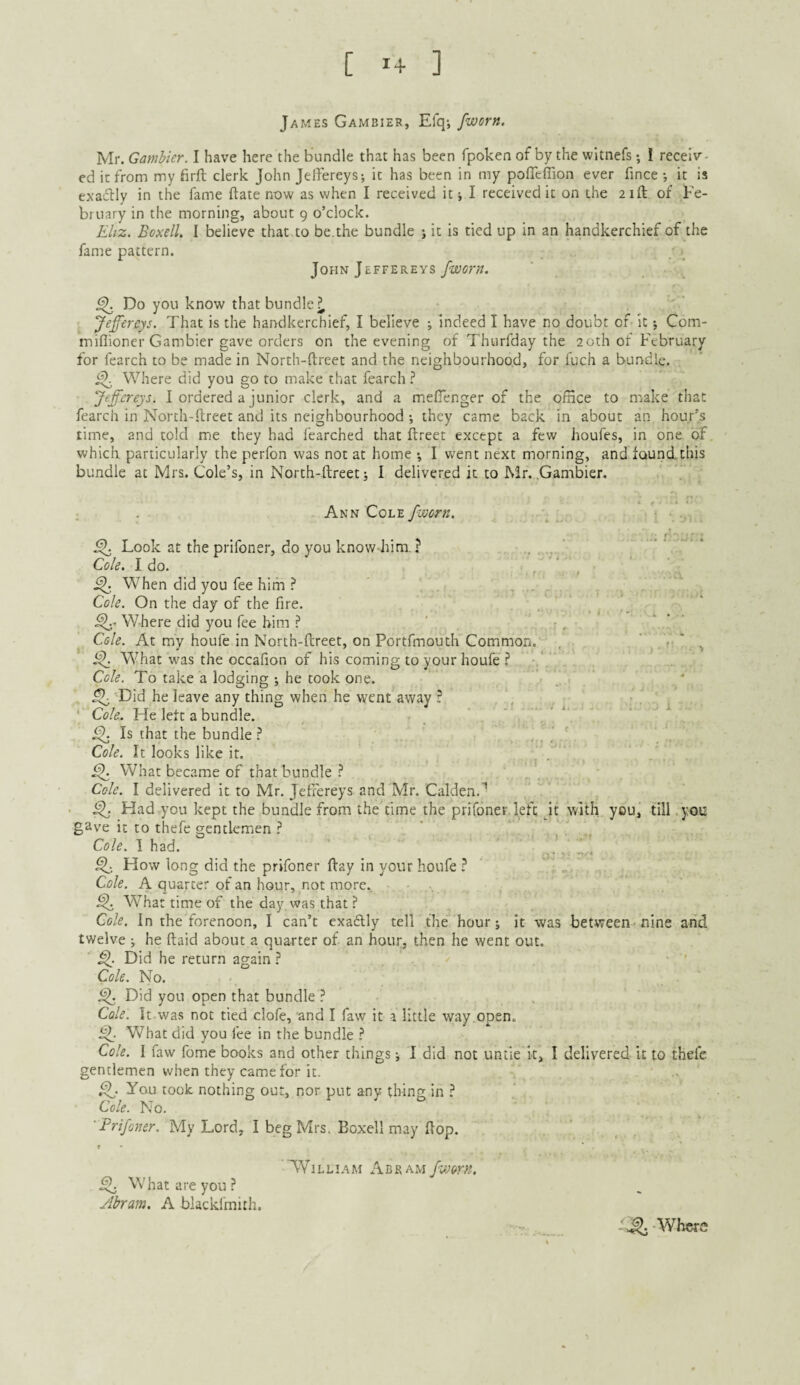 [ 1+ ] James Gambier, Efq-, /worn. Mr. Gamhier. I have here the bundle that has been fpoken of by the wltnefs; 1 receiv¬ ed it from my firft clerk John Jelfereys; it has been in my poffcflion ever fince •, it is exaiflly in the fame date now as when I received it j I received it on the 21ft of Fe¬ bruary in the morning, about 9 o’clock. Eltz. BoxelL I believe that to be.the bundle ; it Is tied up in an handkerchief of the fame pattern. JOHNjEFFEREysyW(7r;7. ^ Do you know that bundle^ Jeffereys. That is the handkerchief, I believe ; indeed I have no doubt of It •, Com- miflioner Gambier gave orders on the evening of Thurfday the 20th of February for fearch to be made in North-ftreet and the neighbourhoo.d, for fuch a bundle. Where did you go to make that fearch ? Jeffereys. I ordered a junior clerk, and a mefienger of the ofHce to make that fearch in North-ftreet and its neighbourhood; they came back in about an hour’s time, and told me they had fearched that ftreet except a few houfes, in one of which, particularly the perfon was not at home *, I went next morning, and found.this bundle at Mrs. Cole’s, in North-ftreet i I delivered it to Mr. .Gambier. Ann Cole ^ Look at the prifoner, do you know him. ? . ,‘ Cole. I do. , f . » ^ When did you fee him ' . Cole. On the day of the fire. Where did you fee him ? ' r. Cole. At my houfe in North-ftreet, on Portfmouth Common. , ^ ‘ . t; ‘ ^ What was the occafion of his coming to your houfe ? .* Cole. To take a lodging •, he took one. 'Did he leave any thing when he went away ? , ‘ Cole. He left a bundle. , . . i Is that the bundle? ,,, !. Cole. It looks like it. ^ What became of that bundle? Cole, I delivered it to Mr. Jeffereys and Mr. Calden.^ ■ i^. Had you kept the bundle from the time the prifoner. left it with you, till you gave it to thefe gentlemen ? Cole. 1 had. * . ^ How long did the prifoner ftay in your houfe ? Cole. A quarter of an hour, not more. ^ W^hat time of the day was that ? Cole. In the forenoon, I can’t exaflly tell the hour j it was between-nine and twelve j he ftaid about a quarter of an hour, then he went out. Did he return again ? Cole. No. ^ Did you open that bundle ? Cole. It was not tied clofe, and I faw it a little way.open. What did you fee in the bundle ? Cole. I faw fome books and other things j I did not untie k, I delivered it to thefc gentlemen when they came for it. You took nothing our, nor put any thing in ? Cole. No. 'Frifoner. My Lord, I beg Mrs, Boxell may flop. ? • * . AVilliam Abram /worn. What are you ? Abram. A blackfmith. Where