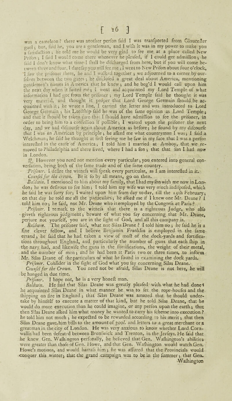 was a cameleon ? there v/as another perfon faid I was tranfported from Gloucelier gaol bur, laid he, you are a gentleman, and 1 wiEIi it was in my power to make you a lacisfaftion ; he told me he would be very glad to fee me. at a place called New Prifon ; I faid I woul 1 come there whenever he pleafed, if I could get admiffion; he laid 1 don’t know what time I Oiall be dilcharged from here, but if you will come be¬ tween three and four, 1 dare fay you will fee me ; I went to New Prifon about four o’clock, I law cl’e priibner there, he and I walked together ; we adjourned to a corner byour- lel'v'es between the two gates •, he difclofed a great deal about America, mentioning gentlemen’s names in America that he knew; and he beg’d I would call upon him the next day when it fuited me ; I went and acquainted my Lord Temple of what information I had got from the prifoner ; my Lord Temple faid he thought it was very material, and thought it proper that Lord George Germain lliould be ac¬ quainted with it; he wrote a line, I carried the letter and was introduced to Lord George Germain ; his Lordfhip faid he was of the fame opinion as Lord Temple; and that it fliouid be taken care that I fliould have admiffion to fee the priibner, in order to bring him to a confefllon if pofiible; I waited upon the prifoner the next day, and we iiad difeourfe again about America as before; he found by my difeourfe that I was an American by principle; he afked me what countryman I v/as; I faid a Welchman; he laid he thought at hrit feeing me he faw in my face that I was a perfon. Interefled in the caufe of America; I told him I married at Amboy, that vre re¬ moved to Philadelphia and thcx-'e lived, where I had a fon ; that chat Ion I had now in London. ^ However you need not mention every particular; you entered into general con- verfacion, being both of the fame trade and of the fame country. Frifonsr. I d’efire the witnefs will fpeak every particular, as I am interefted in it. Ccunfel for the crown. Be it fo by all means, go on then. Baldwin. I mentioned to him about my family, that I had my fon with me now in Lon¬ don; he was delirous to fee him ; I told him my wife was very niuch indifpofed, which he laid he was forry for; I waited upon him from day today, till the 15th February; on that day he told me ail the particulars; he afked me if I knew one Mr, Deane ? 1 told him no ; he faid, not Mr. Deane who is employed by the Congreis at Paris ?■ Prifoner. I remark to the witnefs that there is a righteous Judge, who allb ' giveth righteous j,udgment; beware of what you fay concerning that Mr. Deane, perjure not yourfelf, you are in the fight ot God, and all this company is. Baldwin. The prifoner faid, what not Silas Deane } I told him no ; he faid he is a fine clever fellow, and I believe Benjamin Franklin is employed in the fame errand ;■ he laid that he had taken a view of molt of the dock-yards and fortifica¬ tions throughout England, and particularly the number of guns that each llaip ia the navy had, and likewife the guns in the fortifications, the weight of their metal, and the number of men ; and he had been at Paris two or three times, to inform Mr. Silas Deane of the particulars of what he found in examining the dock yards. Prifoner. Cohfider in the fight of God what you fay concerning Silas Deane. Counfel for the Crown. You need not be afraid, Silas Deane is not here, he will be hanged in due rime. Prifoner. I hope nor, he is a very honelt man. Baldwin. He faid that Silas Deane was greatly pleafed with what he had done? he acquainted Silas Deane in what manner he was to fet the rope-houfes and the Ihipping on lire in England ; that Silas Deane was amazed that he fhould under¬ take by himfelf to execute a matter of that kind, but he told Silas Deane, that he would do more execution than he could imagine, or any perfon upon the earth ; that then Silas Deane alked him what money he wanted to carry his fcheme into execution ? he told him not much ; he expeded to be rewarded according to his merit; that then Silas Deane gave-him bills to the amount of 300/. and letters to a great merchant ora greatman in the city of London. He was very anxious to know whether Lord Corn¬ wallis had been defeated between Brunl'wick and Trenton, in the Jerleys. He faid that he knew Gen. Wafhingcon perfonally, he believed that Gen. Walhington’s abilities were greater than thofe of Gen. Howe, and that Gen, Wafliington would watch Gen. Howe’s motions, and would harrafs him ; he was alTured that the Provincials would conquer this winter j iliac-the ^rand campaign was to be in thefummer; that Gen. Walhington