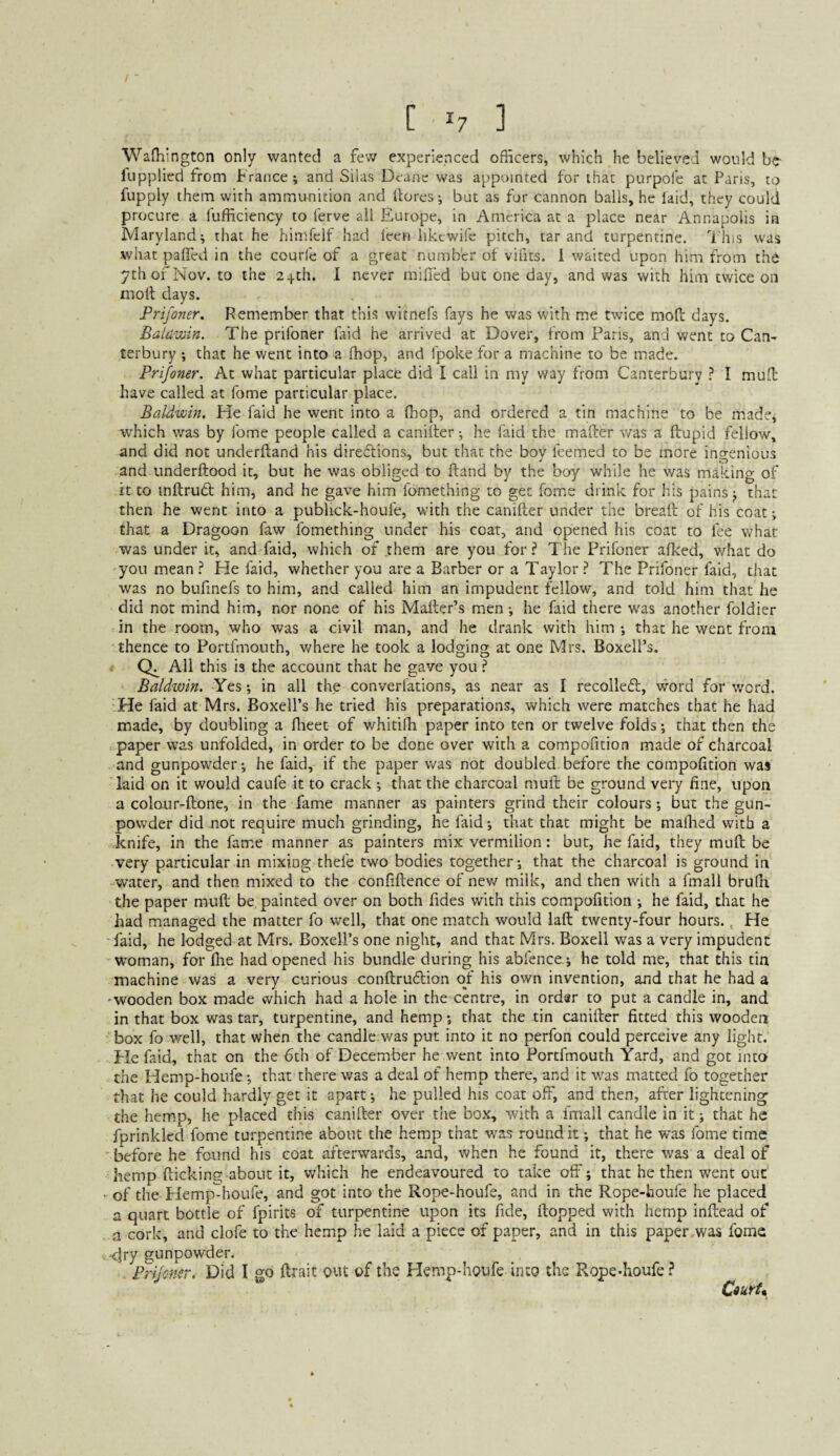 C ^7 ] Wafliington only wanted a few experienced officers, which he believed would be iupplicd from France; and Silas Deane was appointed for that purpofe at Paris, to fupply them with ammunition and Itores; but as fur cannon balls, he laid, they could procure a lufficiency to lerve all Europe, in America at a place near Annapolis in Maryland; that he himfelf had leen iikcwife pitch, tar and turpentine, d'his was what paffcd in the courl'e of a great number of vifits. 1 waited upon him from the ythofNov. to the 24th. I never milled but one day, and was with him twice on moll days. Prifoner. Remember that this witnefs fays he was with me twice mod days. Baldwin. The prifoner faid he arrived at Dover, from Paris, and went to Can¬ terbury ; that he went into a (hop, and fpoke for a machine to be made. Prifoner. At what particular place did I call in my way from Canterbury 1 I mud have called at fome particular place. Baldwin. He faid he went into a fhop, and ordered a tin machine to be made; which was by fome people called a caniiter; he (aid the mader was a dupid fellow, and did not underdand his dire<dions, but that the boy leemed to be more ingenious and underdood it, but he was obliged to dand by the boy while he was making of it to indrudt him, and he gave him fomething to get fome drink for his pains j that then he went into a publick-houfe, with the canider under the bread of his coat; that a Dragoon faw fomething under his coat, and opened his coat to fee what was under it, and faid, which of them are you for? The Prifoner afked, wffiat do you mean ? He faid, whether you are a Barber or a Taylor ? The Prifoner faid, that was no bufmefs to him, and called him an impudent fellow, and told him that he did not mind him, nor none of his Mailer’s men; he faid there was another foldier in the room, who was a civil man, and he drank with him ; that he went from thence to Portfmouth, where he took a lodging at one Mrs. Boxell’s. All this is the account that he gave you ? Baldwin. Yes; in all the converfations, as near as I recolledl, word for v/erd. He faid at Mrs. Boxell’s he tried his preparations, which were matches that he had made, by doubling a ffieet of whitiffi paper into ten or twelve folds; that then the paper w’as unfolded, in order to be done over with a compofition made of charcoal and gunpowder; he faid, if the paper was not doubled before the compofition was laid on it would caufe it to crack ; that the charcoal mull be ground very fine, upon a colour-ftone, in the fame manner as painters grind their colours; but the gun¬ powder did not require much grinding, he faid; that that might be malhed with a knife, in the fame manner as painters mix vermilion: but, he faid, they muft be very particular in mixing thefe two bodies together; that the charcoal is ground in water, and then mixed to the confiftence of new milk, and then with a fmall bruffi the paper muft be, painted over on both fides with this compofition ; he faid, tliat he had managed the matter fo well, that one match would laft twenty-four hours., He faid, he lodged at Mrs. Boxell’s one night, and that Mrs. Boxell was a very impudent woman, for Ihe had opened his bundle during his abfence ; he told me, that this tin machine was a very curious conftru£lion of his own invention, and that he had a •wooden box made which had a hole in the centre, in ordar to put a candle in, and in that box was tar, turpentine, and hemp; chat the tin canifter fitted this wooden box fo well, that when the candle was put into it no perfon could perceive any light. Fie faid, that on the 6th of December he went into Portfmouth Yard, and got into the Hemp-houfe; that there was a deal of hemp there, and it was matted fo together that he could hardly get it apart; he pulled his coat off, and then, after lightening the hemp, he placed this canifter over the box, with a fmall candle in it; that he fprinkled fome turpentine about the hemp that was round it; that he was fome time before he found his coat afterwards, and, when he found it, there was a deal of hemp (licking about it, which he endeavoured to take off; that he then went out of the Hemp'^houfe, and got into the Rope-houfe, and in the Rope-houfe he placed a quart bottle of fpirits of turpentine upon its fide, (lopped with hemp inftead of a cork, and clofe to the hemp he laid a piece of paper, and in this paper .was fome <}ry gunpowder. Prifoner. Did I go ftrait out of the Hemp-houfe into the Rope-houfe ?