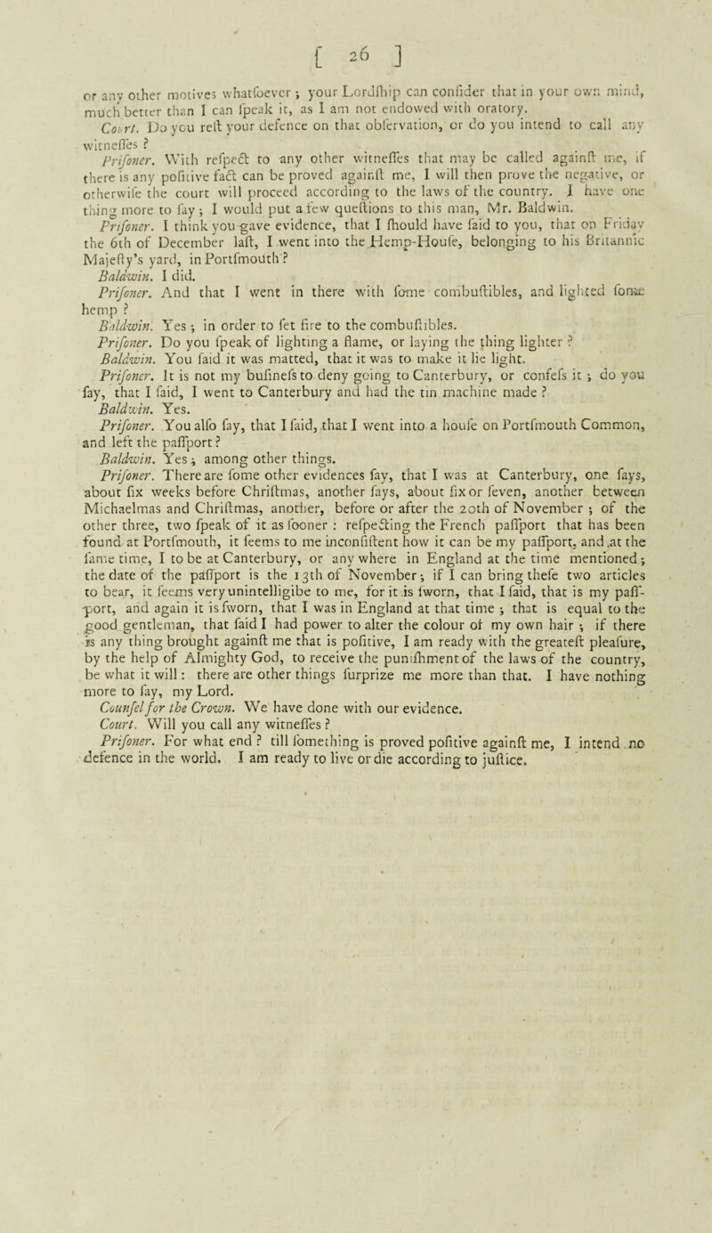 [ 20 ] or any other motives whatlbevcr your LorJiliip can confider that in your own mind, much better than I can Ipeak it, as I am not endowed with oratory. Coi rt. Do you reft your defence on that obfervation, or do you intend to call any vvitneftes ? . , . . Prifoner. With refpeft to any other witnefles tliat may be called againft me, if there is any pofiiive fact can be proved agair.ll me, 1 will then prove the negative, or otherwife the court will proceed according to the laws of the country. .1 have one thin'-’-more to fay; I would put a few queftions to this man, Mr. Baldwin. Frtfcner. I think you gave evidence, that I fhould have faid to you, that on Friday the 6th of December laft, I went into the.FIemp-Houfe, belonging to his Britannic Majefty’s yard, in Porifmouth Baldwin, I did. Prifo7ier. And that I went in there with feme combuftibles, and liglued fome hemp ? Baldwin. Yes; in order to fet fire to the combuftibles. Prifoner. Do you fpeak of lighting a flame, or laying the thing lighter ? Baldwin. You faid it was matted, that it was to make it lie light. Prifoner. It is not my bufinefs to deny going to Canterbury, or confefs it ; do you fay, that I faid, I went to Canterbury and had the tin machine made ? Baldwin. Yes. Prifoner. You alfo fay, that I faid, that I went into a houfe on Portfmouth Common, and left the paflport Baldwin. Yes^ among other things. Prifoner. There are fome other evidences fay, that I was at Canterbury, one fays, about fix weeks before Chriftmas, another fays, about fix or feven, another between Michaelmas and Chriftmas, anotlier, before or after the 2oth of November ; of the other three, two fpeak of it as fooner : refpefling the French paflport that has been found at Portfmouth, it feems to me inconfiftent how it can be my paffport, and .at the fame time, I to be at Canterbury, or anywhere in England at the time mentioned; the date of the palTport is the 13th of November; if I can bring thefe two articles to bear, it feems veryunintelligibe to me, for it .is fworn, that I faid, that is my pafT- -port, and again it is fworn, that I was in England at that time ; that is equal to the good gentleman, that faid I had power to alter the colour of my own hair ; if there is any thing brought againft me that is pofitive, I am ready with the greateft pleafure, by the help of Almighty God, to receive the puniflrmentof the laws of the country, be what it will; there are other things furprize me more than that. I have nothing more to fay, my Lord. Counfelfor the Crown. We have done with our evidence. Court, Will you call any witneflTes ? Prifoner. For what end .? till fomething is proved pofitive againft me, I intend no defence in the world. I am ready to live or die according to juftice.