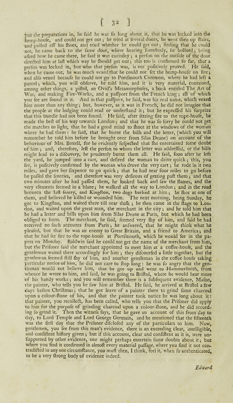 ^Ut the preparations In, he faid he was fo long about it, tliat he was locked Into the hemp-houfe, and could not get out; he tried at feveral doors, he went then up ftairs^ and pulled off his fhoes, and tried whether he could get out-, finding that he could not, he came back to the fame door, where hearing fomebody, he holloed; being afked how he came there, he faid it was curiofity ; a perfon on the outfide of the door direded him at laft which way he fhould get out; this too is confirmed fo far, that a perfon was locked in, but who that perfon was, is not pofitively proved. He faid, when he came out, he was much vexed that he could not fet the hemp-houfe on fire; and alfo vexed becaufe he could not go to Portfmouth Common, where he had left a parcel; which, you will obferve, he told him, and it is very material, contained, among other things, a piftol, an Ovid’s Metamorphofes, a book entitled The Art of War, and making Fire-Works, and a paffport from the French king; all of which you fee are found in it. And in that paffport, he faid, was his real name, which vexed him more than any thing; but, however, as it was in French, he did not imagine that the people at the lodging could read or underftand it; but he expreffed his furprize that this bundle had not been found. He faid, after fetting fire to the rope-houfe, he made the beft of his way towards London; and that he was fo forry he could not get the matches to light, that he had a good mind to fboot at the windows of the woman where he had them : he faid, that he burnt the bills and the letter, (which you will remember he told him before he brought over from Silas Deane) on account of the behaviour of Mrs. BoxelJ, for he evidently fufpefled that fhe entertained fome doubt of him ; and, therefore, left the perfon to whom the letter was addreffed, or the bills might lead to a difcovery, he prudently burnt them all. He faid, foon after he left the yard, he jumped into a cart, and defired the woman to drive quick; this, you fee, is pofitively confirmed by the woman who drove the very cart; he rode in it two nfiles, and gave her fixpence to go quick; that he had near four miles to go before he paffed the fentries, and therefore was very defirous of getting paft them ; and that two minutes after he had pafTed them, he looked back and faw the flames, and the very elements feemed in a blaze; he walked all the way to London ; and in the road between the laft fentry, and Kingfton, two dogs barked at him ; he fliot at one of them, and believed he killed or wounded him. The next morning, being Sunday, he got to Kingfton, and waited there till near dufk ; he then came in the ftage to Lon¬ don, and waited upon the great man, the merchant in the city; and he told him that he had a letter and bills upon him from Silas Deane at Paris, but which he had been obliged to burn. The merchant, he faid, feemed very fhy of him, and faid he had received no fuch accounts from Paris ; he anfwered, that he might think what he pleafed, but that he was an enemy to Great Britain, and a friend to America; and that he had fet fire to the rope-houfe at Portfmouth, which he would fee in the pa¬ pers on Monday. Baldwin faid he could not get the name of the merchant from him, but the Prifoner faid the merchant appointed to meet him at a coffee-houfe, and the gentleman waited there accordingly for him ; they difeourfed a little together, but the gentleman feemed ftill fhy of him, and another gentleman in the coffee-houfe taking particular notice of him, he did not care to ftop long : he was fo angry that the gen¬ tleman would not believe him, ihat he got up and went to Hammerfmith, from whence he wrote to him, and faid, he was going to Briftol, where he would hear more of his handy works; and you will remember there is a fubfequent evidence, Mafon, the painter, who tells you he faw him at Briftol. He faid, he arrived at Briftol a few days before Chriftmas; that he got leave of a painter there to grind fome charcoal upon a colour-ftone of his, and that the painter took notice he was long about it: that painter, you recoiled, has been called, who tells you that the Prifoner did apply to him for the purpofe of grinding charcoal upon a colour-ftone, and he did accord¬ ing fo grind it. Then the witnefs fays, that he gave an account of this from day to day, to Lord Temple and Lord George Germain, and he mentioned that the fifteenth was the firft day that the Prifoner difclofed any of the particulars to him. Now, gentlemen, you fee from this man’s evidence, there is an exceeding clear, intelligible, and confiftent hiftory given ; but if this account, clear and confiftent as it is, were un- fupported by other evidence, one might perhaps entertain fome doubts about it; but where you find it confirmed in almoft every material paffage, where you find it not con- tradi<5led in any one circumftance, you muft then, I think, feel it, when fo authenticated, to be a very ftrong body of evidence indeed.