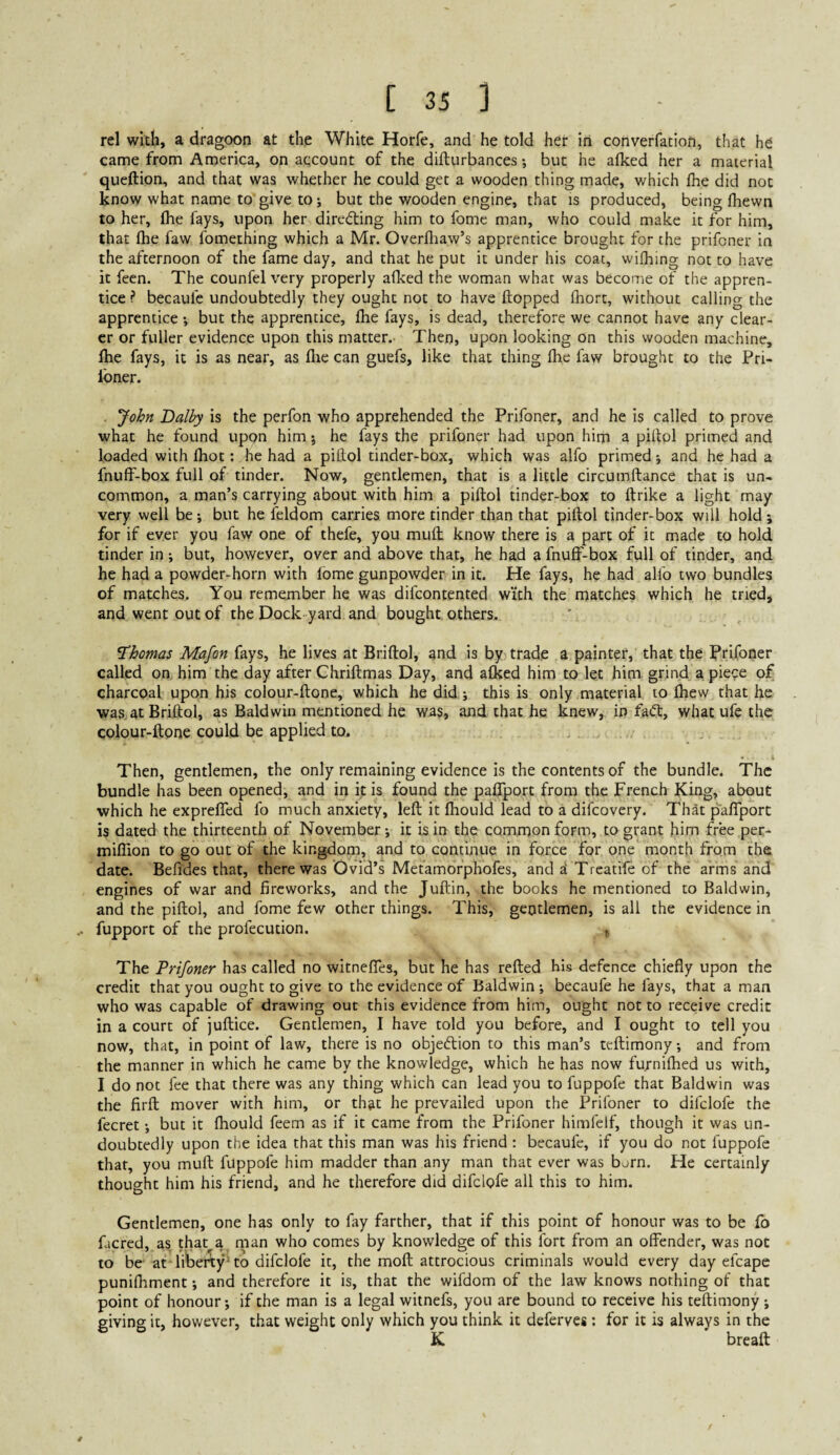 rel with, a dragoon at the White Horfe, and he told her in converfation, that he came from America, on account of the difturbances; but he alked her a material queftion, and that was whether he could get a wooden thing made, which fhe did not know what name to give to; but the wooden engine, that is produced, being Ihewn to her, fhe fays, upon her direding him to fomc man, who could make it for him, that fhe faw fomething which a Mr. Overfliaw’s apprentice brought for the prifoner in the afternoon of the fame day, and that he put it under his coat, wifhing not to have it feen. The counfel very properly afked the woman what was become of the appren¬ tice ? becaufe undoubtedly they ought not to have flopped fiiort, without calling the apprentice; but the apprentice, fhe fays, is dead, therefore we cannot have any clear¬ er or fuller evidence upon this matter.' Then, upon looking on this wooden machine, fhe fays, it is as near, as flie can guefs, like that thing fhe faw brought to the Pri- Ibner. John Dalby is the perfon who apprehended the Prifoner, and he is called to prove what he found upon him; he fays the prifoner had upon him a pillol primed and loaded with fhot: he had a pitlol tinder-box, which was alfo primed and he had a fnuff-box full of tinder. Now, gentlemen, that is a little circumftance that is un¬ common, a man’s carrying about with him a piftol tinder-box to llrike a light may very well bej but he feldom carries more tinder than that piftol tinder-box will hold; for if ever you faw one of thefe, you muft know there is a part of it made to hold tinder in; but, however, over and above that, he had a fnuff-box full of tinder, and he had a powder-horn with fome gunpowder in it. He fays, he had alfo two bundles of matches. You remember he was difcontented with the matches which he tried, and went out of the Dock yard and bought others. ^Thomas Mafon fays, he lives at Briftol, and is by trade a painter, that the Prifoner called on. him the day after Chriftmas Day, and afked him to let him grind a piece of charcoal upon his colour-ftone, which he did; this is only material to fhew that he was^at Briftol, as Baldwin mentioned he was, and that he knew, in fa<ft, what ufe the colour-ftone could be applied to. Then, gentlemen, the only remaining evidence is the contents of the bundle. The bundle has been opened, and in it is found the pafTport from the French King, about which he expreffed lb much anxiety, left it fhould lead to a difcovery. That paffporc is dated the thirteenth of November; it is in the common form, to grant him free per- million to go out of the kingdom, and to continue in force for one month from the date. Befides that, there was Ovid’s Metamorphofes, and Treatife of the arms and engines of war and fireworks, and the Juftin, the books he mentioned to Baldwin, and the piftol, and fome few other things. This, gentlemen, is all the evidence in fupport of the prolecution. , The Prifoner has called no witneffes, but he has refted his defence chiefly upon the credit that you ought to give to the evidence of Baldwin ; becaufe he fays, that a man who was capable of drawing out this evidence from him, ought not to receive credit in a court of juftice. Gentlemen, I have told you before, and I ought to tell you now, that, in point of law, there is no objedion to this man’s teftimony; and from the manner in which he came by the knowledge, which he has now furnifhed us with, I do not fee that there was any thing which can lead you to fuppofe that Baldwin was the firft mover with him, or that he prevailed upon the Prifoner to difclofe the fecret; but it fhould feem as if it came from the Prifoner himfclf, though it was un¬ doubtedly upon the idea that this man was his friend : becaufe, if you do not fuppofe that, you muft fuppofe him madder than any man that ever was born. He certainly thought him his friend, and he therefore did difclofe all this to him. Gentlemen, one has only to fay farther, that if this point of honour was to be fo facred, as that^a man who comes by knowledge of this fort from an offender, was not to be-at liberty-to difclofe it, the moft attrocious criminals would every day efcape punifliment; and therefore it is, that the wifdom of the law knows nothing of that point of honour; if the man is a legal witnefs, you are bound to receive his teftimony; giving it, however, that weight only which you think it deferves; for it is always in the K breaft