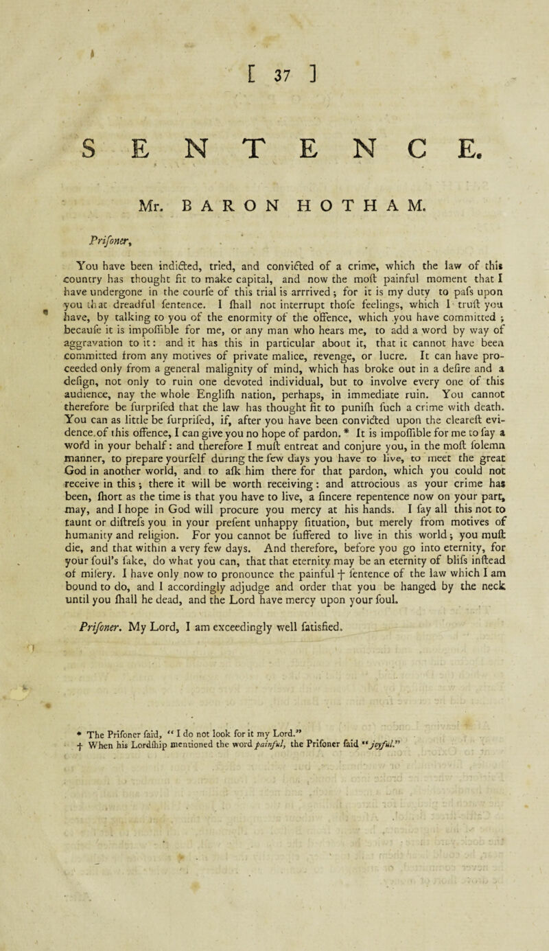 > SENTENCE. « V Mr. BARON HOTHAM. Prifoner^ You have been indicted, tried, and convifted of a crime, which the law of this country has thought fit to make capital, and now the moft painful moment that I have undergone in the courfe of this trial is arrrived •, for it is my duty to pafs upon you that dreadful fentence. I fhall not interrupt thofe feelings, which 1 trufl you * have, by talking to you of the enormity of the offence, which you have committed ; becaufe it is impofiible for me, or any man who hears me, to add a word by way of aggravation to it: and it has this in particular about it, that it cannot have been committed from any motives of private malice, revenge, or lucre. It can have pro¬ ceeded only from a general malignity of mind, which has broke out in a defire and a defign, not only to ruin one devoted individual, but to involve every one of this audience, nay the whole Englifh nation, perhaps, in immediate ruin. You cannot therefore be furprifed that the law has thought fit to punifh fuch a crime with death. You can as little be furprifed, if, after you have been conviclied upon the cleareff; evi¬ dence.of this offence, I can give you no hope of pardon. * It is impoflible for me to fay a word in your behalf: and therefore I muft entreat and conjure you, in the moft folemn manner, to prepare yourfelf during the few days you have to live, to meet the great God in another world, and to afk him there for that pardon, which you could not receive in this; there it will be worth receiving: and attrocious as your crime has been, Ihort as the time is that you have to live, a fincere repentence now on your part, may, and I hope in God will procure you mercy at his hands. I fay all this not to taunt or diftrefs you in your prefent unhappy fituation, but merely from motives of humanity and religion. For you cannot be fuffered to live in this world; you muft die, and that within a very few days. And therefore, before you go into eternity, for your foul’s fake, do what you can, that that eternity may be an eternity of blifs inftead of mifery, I have only now to pronounce the painful j- fentence of the law which I am bound to do, and I accordingly adjudge and order that you be hanged by the neck until you fhall he dead, and the Lord have mercy upon your foul. Prifoner. My Lord, I am exceedingly well fatisfied. Ik j’ • The Prifoner fard, “ I do not look for it my Lord.” •}• When his Lordfhip mentioned the word painful, the Prifoner faid joyful.