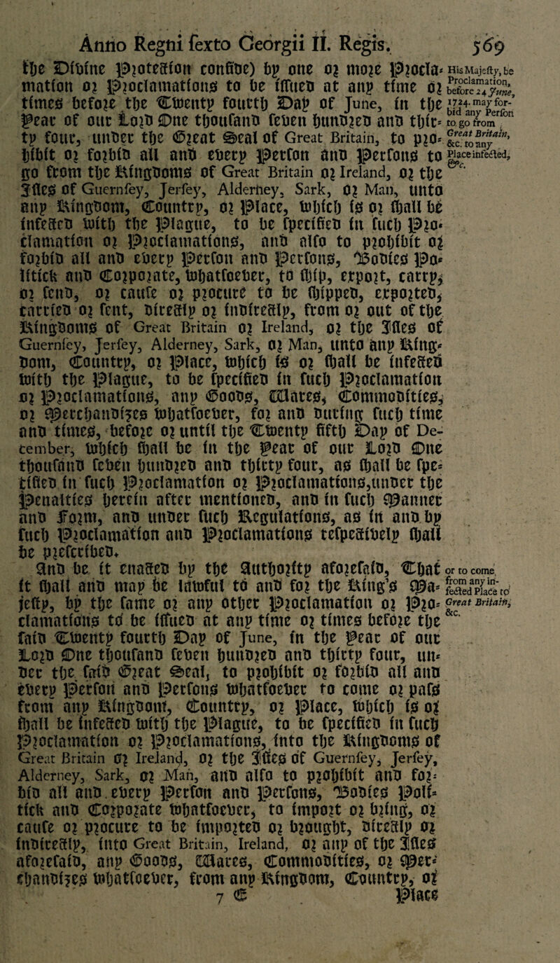 Ilje Dibine lS>jatecfion confibe) bp one or more procla* HisMajefty.be rnation 0? proclamations! to be iffiieb at anp time 0? times before tlje Ctoentp fouttlj Dap of June, fit tlje gear of out Lo?b Cue tljoufanb feben btmbreb anb tljit= togo1>omron tp fOttt, lUtbet tlje ©rent ©cal Of Great Britain, to pro* Ic'roMy1'’ Ijibit or forbib ail anb ebetp petfon anb petfons to Place infected, go from tlje StingbOttlS Of Great Britain or Ireland, or tlje Jfleg Of Guernfey, Jerfey, Alderhey, Sark, Or Man, UtttO anp SU'ngbom, Counttp, or Place, Which is or fijall bd infeaeb with tbe plague, to be fpecifieb in fuel) Pro* clamation or Proclamations, anb alfo to prohibit or forbib all anb ebetp petfon anb petfons, 'Bobfcs Po* liticlv anb corporate, Wbatfoeber, to iljip, etpo?t, catrp* or fenb, or caitfe or procure to be lljippeo, etporteb* cattieb or fent, biteaip or inbiteaip, from or out of tlje itfngboms Of Great Britain or Ireland, or tlje 3lleS of Guernfey, Jerfey, Alderney, Sark, or Man, ltntO Oltp Stittg* bom, counttp, or place, tobicb te or (ball be infeaeb toitlj tlje Plague, to be fpecifieb in fucb Proclamation or proclamations, anp ©oobs, iDEUateSj Commobities^ or SJ9etcljanbt?es toljatfoeber, for anb buting fucb time anb times, before or until tlje Ctoentp fifth Dap of De¬ cember, which fijall be in tbe feat of out JLorb Due tboufanb feben buttbreb anb tljittp four, as iball be fpe* tifieb in fucb Proclamation or proclamations,unbet tlje penalties herein after mentioiteb, anb in fucb spaititec anb Jrorrn, anb uttbet fticb Ecgulations, as in anb bp fucb Proclamation anb Proclamations tefpeaibelp fljati be pjefeeibeb. 9nb be it ettaaeb bp the 3tttljo?itp aforefaib, Chat or to come, it fijall aiib map be lawful td anb for tlje sting’s JJ?a* jeftp, bp tlje fame or anp other Proclamation or Pro-- ciamations to' be iffucb at anp time or times before tlje faib CWentp fouttlj Dap of June, in tlje f eac of out JLorb Due tljoufanb feben buubreb anb tljittp four, un* bet tlje fatb ©?eat Seal, to prohibit or forbib all aim ebetp petfon anb petfons toljatfoeber to come or pafs front anp Kingdom, Counttp, or Place, toljicb is on fijall be infeacb toitlj tlje plague, to be fpecifieb in fucb Proclamation or Proclamations,, into tlje Sdttgboms of Great Britain or Ireland, Or tlje 3!fiCS Of Guernfey, Jerfey, Alderney, Sark, or Man, aitb alfo to prohibit AUb for* bib ail anb. ebetp petfon anb petfons, 'Bodies poll* tick anb Corporate toljatfoebee, to Import or bring, or catife or procure to be Importeb or brought, biteaip or inbteeaip, Into Great Britain, Ireland, 0? a ItP Of tlje 3fleS afo?efaib, anp ©oobs, ffiSaees, Commodities, or spec* djanbljes toljatfoebet, fcorn anp Kingdom, Counttp, or J ' 7 C place