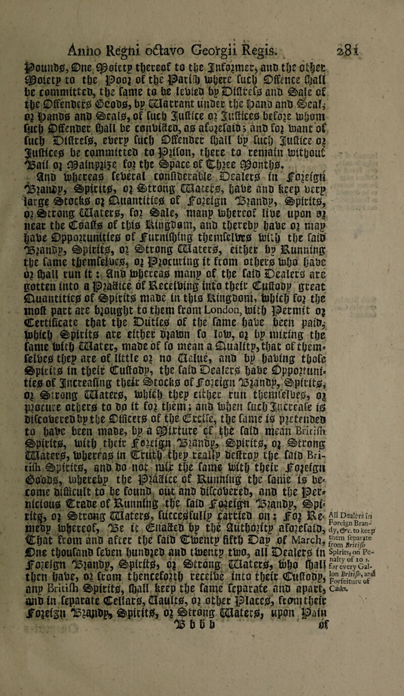 pounbs, One f^oletp thereof to the 3nfo?mer, ann the other $)oletp to the poo? of the patilft tofjete fuel) Offence fijall be comniitteb, the fame to be lebfeb bp Dlffrefs aim ©ale of theDffenbetS ©cobs, bp auatrant tinner the fpaim anb ©eaf* o? Ipanbs anb ©eals, of fiich Suffice o? Suffices! befoje whom fuel) Offenbet (bail be conbtffen, as afo?efain; anb fo? toantof fuel) Dtfftefs, eberp fuel) Offenbet fijail b'p fuel) Suffice o? Suffices be commi.tt.eb to p?lfon, tljete to remain without 'Bail o? cpainpiije fo? tf>e ©pace of Clj?ee sgiontljs. aim Whereas feberal canfiberable Dealers lit jfo?e!gti <B?anbp, ©pirits, o? ©ttong CBatets, babe anb beep berp large ©toebs o? Quantities of jFo?eign I3?anbp, ©pirits, o? ©trong Gflfaterg, fo? ©ale, manp whereof libe upon a? near the Coaffg of tljig Eingbom, anb tljerebp babe o? map babe Oppo?turiltles of jfurntfljlng tijemfelbes With tlje fata' <B?anbp, ©pirits, o? ©trong CHlaters, either bp Eunm'ng the Came tfjemfelbes, o? p?ocurlng it from others Wljo ijabe o? fljail tun it: anb Whereas manp of the faib Dealers are gotten into a p?aStce of Eeceibiitg into their Cuffobp great Quantities of ©pints mane in this Eingnom, which fo? the moll pact ate bjougljt to them from London, with Permit o? Certificate that tlje Duties of the fame habe been pain,- Which ©ptttts ate either b?awn fo low, o? bp miring the fame With QSater, mabeof fo mean aQualitp,tljat of them* fielbes tljep ate of little o? no OUlue, anb bp hablng thofe ©ptttts in their Cuffobp, the fain Dealers habe £)ppo?ftuu« ties of Sncreaftng their ©toebs of jfojeigit T5?anbp, ©pints* o? ©trong abaters, Which tljep either rttit tljemfelbeg, o? p?ocure others to bo it fo? them ; anb When fitch Sucreafe is bifcobecebbp the Officers of tlje Crcife, tlje fame is p?etenbeb to habe been mabe, bp a pfbrture of tlje falb mean BritjlK ©ptttts, with their jfe?ug.n 'B?.anb|, ©pirits, o? ©trong SHaters, Whereas in Crutb tljep teaiip befftop tlje faib Bri- rifli ©pirits, anb bo not mir tlje fame With their Jfojeigii ©aons, Wherebp the p?haice of Emitting the fame is be* come bifficult to be founb out anb btfebbereb, anb the pet* titctous Crane of Etmnfhg the fain jfo?etgtt l5?anbp, ©pi* ttt$, o? ©trong HBaterg, fuccegfullp carricO om JFo| E^AnEteferaw mebp whereof, OBe it Cnaffeb bp the 3utljo?itp afo?efaib, Oy, &c. to keep Chat from aim after tlje faib Ctoentp fifth Dap of March, gjjjg** Due thoufanb feheit bunb?eb anb twent? two, all Dealers in Spirits* on Pe- iro?eign lB?anbp, ©pints, d? ©trong ©tlaterg, Who iljall for every Gal- then habe, o? from thencefo?tlj receibe into their Cuffobp, feggfcj* anp Britilh ©pirits, fljail beep tlje fame feparate atm apart, a** sum in feparate Cellars, (Haults, o? other places, from their ^o?eisit 'ipjajibp, ©pirits, o? ©trong Platers, upon pain OBbSb . ' of
