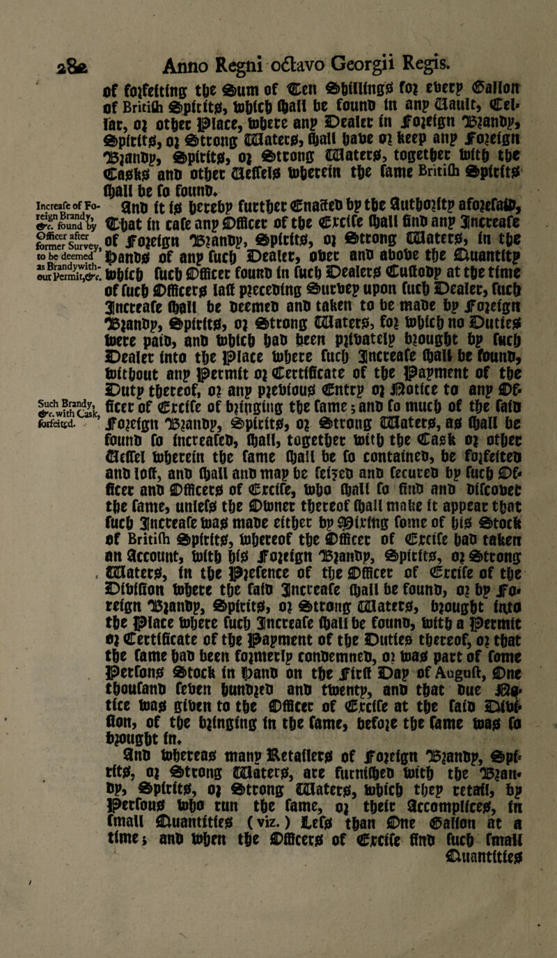 of fojfelting tye Sum of Celt Shilling? foj eberp Gallon of Britith Spit it?, mbtcb ftall be founo tit anp (Hault, Cel¬ iac , o) other Place, mbete anp Dealer in JFojeign 'Bjanop, Spfrlt?, oi Strong ©Hater?, (ball bane oj beep anp JFojeign 'Bjanbp, Spirit?, oj Strong ©Hater?, together tolth the Ca?k? ano other ©effel? mbetein tbe Came BritiCh Spirit? (bail be fo founo* „ Increafe of Fo- ano It l? betebp further Cnaseo bp tbe fiutbojftp afojefaio, SfSSn* Chat In cafe anp Dfficer of the Ctclfe fhall fino anp Increafe former Survey of JFojeign OSjanop, Spirit?, oj Strong ©Hater?, In tbe to be deemed IpanO? of anp fuch Dealer, ober ano abobe the Duantftp loblcb fuch Officer founo In fuch Dealer? Cuttoop at tbe time of fuch Officer? latt pjeceoing Suroep upon fuch Dealer, fuch Increafe (ball be oeemeo ano tabeit to be tnane bp jTojelgti ‘Bjanup, Spirit?, oj Strong ©Hater?, foi mbicb no Dutie? mere pato, ano fnhich bao been pjtoatelp brought bp fuch Dealer into the Place inhere fuch Increafe (ball be founo, toltbout anp permit o; Certificate of the papment of tbe Dutp thereof, oi anp pieblou? Cntrp oj Notice to anp Df- SthS’k ficer of €rclfe of bjtuging the fame; ano fo much of the fain forfeited. ' JFojeign Xjaitop, Spirit?, oj Strong ©Hatet?, a? fhall be founo fo IncreafeO, (hall, together toitb the Capfe o? other ©tflel mhereln the fame (hall be fo containeo, be fojfeiteo ano lofi, ano fhall ano map be fe(?eo ano fecureo bp fuch Of¬ ficer ano Officer? of Crcife, mho (hall fo fino ano oifcooer tbe fame, unlef? the Dinner thereof ffiail made (t appear that fuch Increafe ma? maoe either bp String fome of ht? Stock of Britifh Spirit?, mhereof the Officer of Crctfe hao taken an Account, mith hi? Jfojeign TBjanOp, Spirit?, o; Strong . ©Hater?, in the pjefence of the SDfficet of Crctfe of the Dibifion mhece the faio Increafe fijall be founo, oj bp jFo* reign UiaitOp, Spirit?, o? Strong ©Hater?, brought into the place mbete fuch Increafe (hall be founo, mith a permit oi Certificate of the papment of the Dutie? thereof, oj that the fame hao been fojnteclp conoemneo, oj ma? part of fome . Petfon? Stock in 5;ano on the ifitil Dap of Auguft, SDne thoufano feben hunojeo ano tmentp, ano that Oue JS?- tfee ma? giben to the ©fficec of Crcffe at the faio Dibi¬ fion, of the bringing In the fame, befoje the fame ma? Co brought In* fino mhetea? manp Betailer? of JFojeign 'Bjanop, Spi¬ rit?, oj Strong (Klatet?, are furnilheD mith the 'Bjatt- op, Spirit?, o) Strong ©Hater?, mbtcb tbep retail, bp Perfon? mho run the fame, oj their ficcomplice?, fn email Duantitfe? (viz.) iuf? than flDne Callon at a times ano mben the Dfficet? of Cjrcife fino fuch fmaii Cuiantftle?