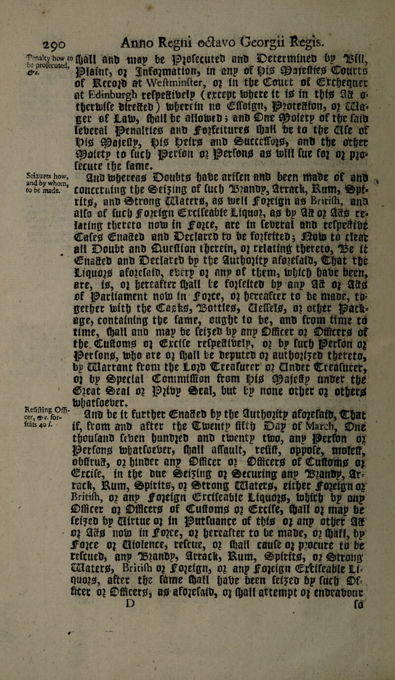 '’Penalty how to fljall anti map be Piofecuteb anb Determineb bp TBHI, +T***’ piatflt, 03 3infojmatton, in anp of $is ^aftffieS Courts of Eecojb at Weftminfter, 0? in the Coiict of Ctcbequec at Edinburgh refpefiibelp < ercept lofjEte it io in tfjfs* 98 a> tbettitife blrefieb) inherent tto Clfolgn, P3ote8fon, 03 £2la> get of lata, (hall be ailotiteb > aim SDne fpoletp of the faib lebecal penalties ana JFojftitures fljall be to the ajfe of HM0 ^ajeBp, ^)is fprfts anb Success, anb the other f^oletp to fuclj perfott 03 petfons as ujIII fue foj 03 p?e= fecute the fame. Seizures how, 9n'a toheteas Doubts babe arifcn anb been ttiabe of anb , to be nude. * concerning the Setjing of futb 15?anbp, 9rrach, Eum, Spf» tits, anb Strong HUaters, as titell Jfoieign as Britilh, anb aifo of fuclj jfojctgn Ctcifeable Llquaj, as bp 9a 0? 980 re» fating thereto nout in jTojce, ate in fetietal anb tefpe8tbe Cafes Cnaseb anb Declateb to be fojfefteb j Jfrotit to cleat all Doubt anb Duellion therein, 03 relating tbeteto, TSe it Cttaaeb anb Declateb bp the Suthojitp afojefalb, Chat the LtquojS afo3cfatb, eberp oj anp of them, titljicb habe been, are, is, 03 hereafter (ball be fojfelteb bp anp 9a 03 980 of Parliament note in 5Fo3ce, 03 hereafter to be ma»e, to; getbet toith the Cashs, 03011163, flleflels, 03 other pach= age, containing the fame, ought to be, anb from time tb time, flbatl ano map be feijeb bp anp Officer 03 Officers of the. Cufioms 03 Ctcife refpeatbelp, 03 bp fuch perron 03 Petfons, tobo ate 03 fljall be beputeb 03 autbojfjeb thereto, bp JBartant front the 103b Creafuter 03 (Unbec Creafuter, 03 bp Special Commiffion ftom (pis fpajeffp unber the 1 C3eat Seal 03 P?ibp Seal, but bp none other 03 others _ ^ tubatfoetier. cRer, Jfo?. 9itb be It further Cnaaeb bp the 9utlj03ttp afo3efaib, Chat fdu40/. if, ftom anb after the Ctoentp fifth Dap of March, 0ne thoufanb ftbeit hunb3eb anb ttitentp ttoo, anp Perfon 03 Petfons tobatfoeber, lhall affault, refiff, oppofe, molelf, obflrus, 03 hittbet anp ©fficer 03 ©fleets of Cufioms 03 Ctcife, in the bue Seizing 03 Securing anp HSianbp, 9r= rach, Eum, Spltits, 03 Strong Craters, either JF 03efgn 03 Britilh, 03 anp jFojeign Ctcifeable Llquojs, tohfch bp anp ©fficet 03 ©fleets of Cufioms 03 Ctcife, (hall 03 map be fetjeb bp fljirtue 03 in purfuance of this 03 anp other 98 03 98s notit tit Jfo3ce, 03 hereafter to be rnabe, 03 fijall, bp jfojce 03 Violence, refeue, 03 (hall cattfe 03 procure to be tefeueb, anp 133anbp, 9trach, Eum, Spirits, 03 Strong Skaters, Britilh 03 fojelgn, 03 anp Jf03elgn Ctfclfeable lift quo3S, after the fame (Sail babe teen feljeb bp fuch ©f= ficec 03 ©fleers, as afojefaib, 03 fljall attempt 03 enbeabour d - f<r 1