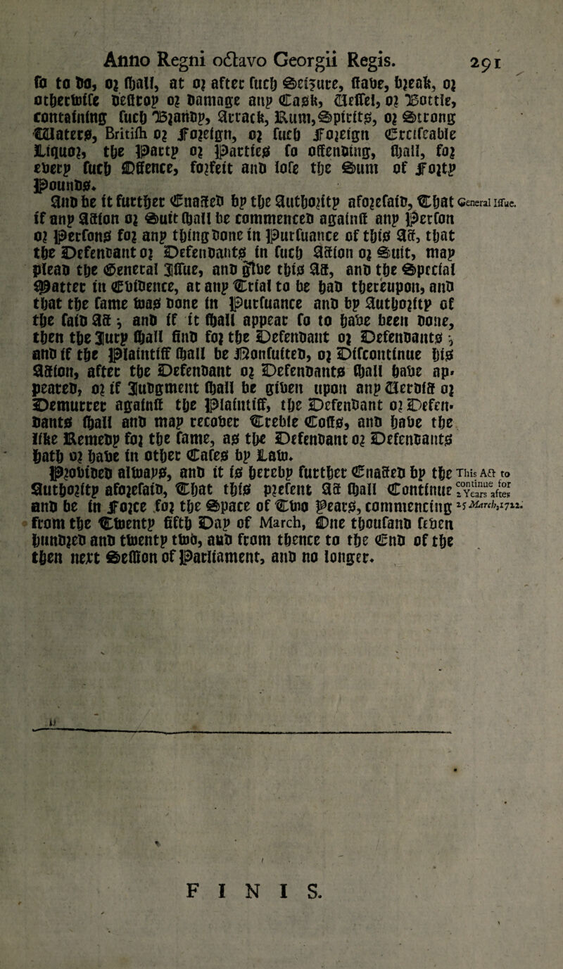 fa ta bo, 0; fftali, at o; aftec fuc& ©ei?ure, ffabe, b;eak, 0; otftertoife oefirop 0? Damage anp Cask, Orffei, 0? Bottle, containing fuel) Bjariop, 3rrack, Eum,©piritg, 0? Strong taiaterg, Britifh 0? ifojeign, e; fuel) Jfojeign Crofcable Jtiquo;, tfte pattp 0? pattieg fo offenotng, fftali, fa; eberp fuel) SDffence, forfeit ano lofe tfte Sum of jfojtp pouting. 3no he It furtftet Cna9e0 ftp tlje 3utfto;itp afo;efato, Cftat (general IlTue. if anp 39fon 0; ®uit (ftall fte commenceti againff anp perfon o; perfong fo; anp tftingOone In Purfuance of tftig 39, tljat tfte Defendant 0; Defenoantg in fuel) 39ion 0; Suit, map pfeao tije General Jiffue, a no gibe tftig 3a, ano tfte Special fatter in CbtOence, at anp Ctial to be ftao tftereupoit, anft tljat tfte fame toag none in putfuance anti bp 3utfto;ftp of tfte fait) 39 j ant) if it fftali appear fo to ftabe been none, tften tfte 3urp Qjall ft no fo; tfte Defenoant 0; Defenoantg •, ano if tfte plaintiff fftali be jftonfufteo, 0; Difcontinue Dig 39ion, after tfte Defenoant 0; Defenoantg fftali ftabe np* peateo, 0; if 3iuttgment tftall be gibeit upon anp (Herofa 0; demurrer againif tfte plaintiff, tfte Defenoant 0; Defen* Dantg fftali ano map tecobet Creble Coffg, ano ftabe tfte like Eemeop fo; tfte fame, ag tfte Defenoant 0; Defenoantg ftatft 0; ftabe in otfter Cafeg bp lab). P;obioeo altnapg, ano it ig ftetcbp futtfter Cna9eo bp tfte tm* m » 9utfto;itp afo;efaio, Cftat tftig pjefent 39 (ftall Continue ant) be in iFojce fo; tfte ©pace of Ctno geaug, commencing 1$ Marcl?3i7H. fcotn tfte Ctnentp fiftft Dap of March, Cnte tftcufano feben ftunojeo ano tuientp ttoo, ano ftom tftence to tfte Cno of tfte tften nett ©elKon of Parliament, ano no longer. 1 FINIS.