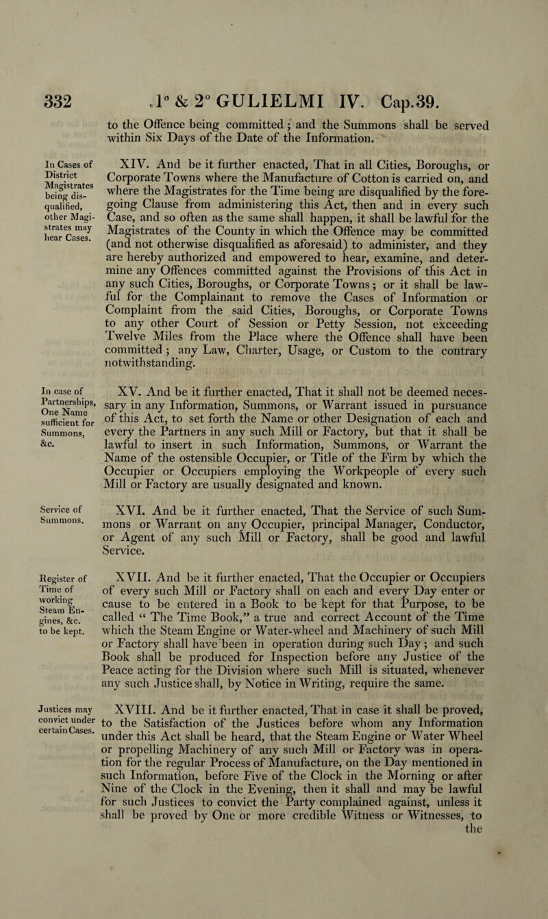 In Cases of District Magistrates being dis¬ qualified, other Magi¬ strates may hear Cases. In case of Partnerships, One Name sufficient for Summons, &c. Service of Summons. Register of Time of working Steam En¬ gines, &c. to be kept. Justices may convict under certain Cases. to the Offence being committed; and the Summons shall be served within Six Days of the Date of the Information. XIV. And be it further enacted, That in all Cities, Boroughs, or Corporate Towns where the Manufacture of Cotton is carried on, and where the Magistrates for the Time being are disqualified by the fore¬ going Clause from administering this Act, then and in every such Case, and so often as the same shall happen, it shall be lawful for the Magistrates of the County in which the Offence may be committed (and not otherwise disqualified as aforesaid) to administer, and they are hereby authorized and empowered to hear, examine, and deter¬ mine any Offences committed against the Provisions of this Act in any such Cities, Boroughs, or Corporate Towns; or it shall be law¬ ful for the Complainant to remove the Cases of Information or Complaint from the said Cities, Boroughs, or Corporate Towns to any other Court of Session or Petty Session, not exceeding Twelve Miles from the Place where the Offence shall have been committed; any Law, Charter, Usage, or Custom to the contrary notwithstanding. XV. And be it further enacted, That it shall not be deemed neces¬ sary in any Information, Summons, or Warrant issued in pursuance of this Act, to set forth the Name or other Designation of each and every the Partners in any such Mill or Factory, but that it shall be lawful to insert in such Information, Summons, or Warrant the Name of the ostensible Occupier, or Title of the Firm by which the Occupier or Occupiers employing the Workpeople of every such Mill or Factory are usually designated and known. XVI. And be it further enacted, That the Service of such Sum¬ mons or Warrant on any Occupier, principal Manager, Conductor, or Agent of any such Mill or Factory, shall be good and lawful Service. XVII. And be it further enacted, That the Occupier or Occupiers of every such Mill or Factory shall on each and every Day enter or cause to be entered in a Book to be kept for that Purpose, to be called “ The Time Book,” a true and correct Account of the Time which the Steam Engine or Water-wheel and Machinery of such Mill or Factory shall have been in operation during such Day; and such Book shall be produced for Inspection before any Justice of the Peace acting for the Division where such Mill is situated, whenever any such Justice shall, by Notice in Writing, require the same. XVIII. And be it further enacted. That in case it shall be proved, to the Satisfaction of the Justices before whom any Information under this Act shall be heard, that the Steam Engine or Water Wheel or propelling Machinery of any such Mill or Factory was in opera¬ tion for the regular Process of Manufacture, on the Day mentioned in such Information, before Five of the Clock in the Morning or after Nine of the Clock in the Evening, then it shall and may be lawful for such Justices to convict the Party complained against, unless it shall be proved by One or more credible Witness or Witnesses, to the