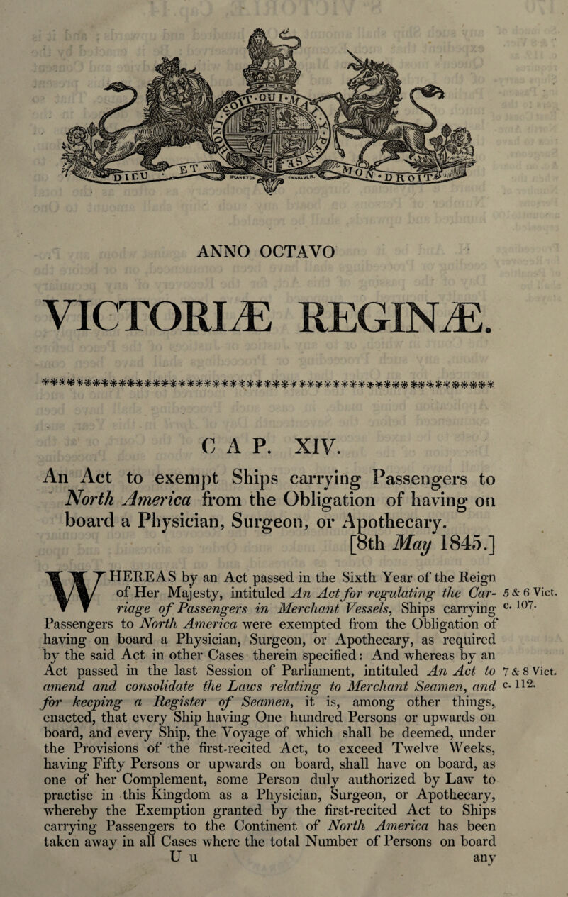 ANNO OCTAVO VIGTORIyE REGINiE. C A P, XIV. An Act to exempt Ships carrying Passengers to North America from the Obligation of having on board a Phvsician, Surgeon, or Apothecary. [8th 1845.] WHEREAS by an Act passed in the Sixth Year of the Reign of Her Majesty, intituled An Act for regulating the Car- 5 & 6 Viet. riage of Passengers in Merchant Vessels, Ships carrying Passengers to North America were exempted from the Obligation of having on board a Physician, Surgeon, or Apothecary, as required by the said Act in other Cases therein specified: And whereas by an Act passed in the last Session of Parliament, intituled An Act to 7&8 Viet. amend and consolidate the Laws relating to Merchant Seamen, and c. ll2. for keeping a Register of Seamen, it is, among other things, enacted, that every Ship having One hundred Persons or upwards on board, and every Ship, the Voyage of which shall be deemed, under the Provisions of the first-recited Act, to exceed Twelve Weeks, having Fifty Persons or upwards on board, shall have on board, as one of her Complement, some Person duly authorized by Law to practise in this Kingdom as a Physician, Surgeon, or Apothecary, whereby the Exemption granted by the first-recited Act to Ships carrying Passengers to the Continent of North America has been taken away in all Cases where the total Number of Persons on board U u any