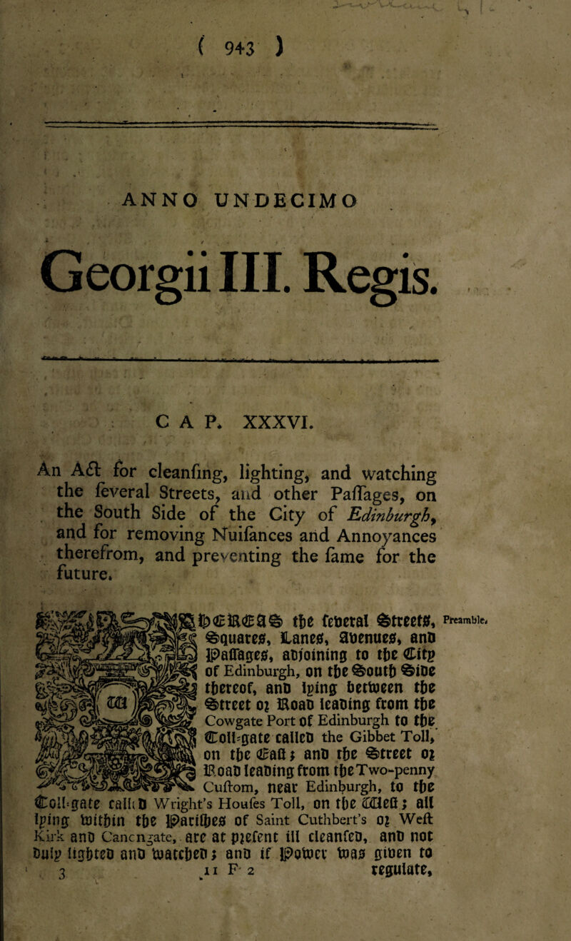 1 . • • \ ( 943 ) .•i . ’ \„ ’ ' ANNO UNDECIMO ■*»■■■1 ~ 'T..,.,,-- r-i- «. ,- ... ; , i ,• C A P* XXXVI. # * i - ’. v ••. **>  * ' . . ' ’' ■ i- An A<5t for cleanfmg, lighting, and watching the feveral Streets, and other PalTages, on the South Side of the City of Edinburgh, and for removing Nuifances arid Annoyances therefrom, and preventing the fame for the future. » , JJ) £&<£&© the fetieral Streets, ©quarts. Lanes, anenues, anD PalTages, aDjoining to the Citp Of Edinburgh, on the ©outh ©iDe thereof, anD iping Dettoeen the ©treet o? moan leaning from the Cowgate Port Of Edinburgh to the Colbgate calleD the Gibbet Toll, on the dcafl t anD the ©treet oi iRoan leaning from the Two-penny -- _ Cuftom, near Edinburgh, to the Colgate calhD Wright’s Houles Toll, on the iKHellj all Iping toithin the Parilhes Of Saint Cuthbert’s 0? Weft Kirk ano Canengate, are at pjefent ill cleanfeo, anD not Dulp lighten anD toatcheo j anD if Patoer toas giuen to 3 11 F 2 regulate, v’ # > Preamble*