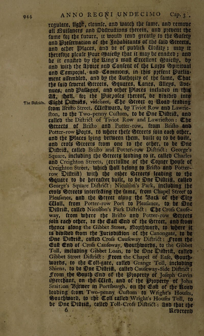 944 The Diflridfe. * ANNO REGNI UN DEC I MO Cap. 3 '4 regulate, light, cleanfe, ana taatcb tbe fame, ana remote all iQuifances ana ©bliru&tons therein, ana pienent the fame fo? the future, it toouia tena greatlg to t(je Safetg ana Ptefemation of the Inhabitants of rbe fait) Streets, ana other Places, ana be of publiclt (Htilitp; mag it therefore plcafe jaout a^ajefig that it mag be enaften; ana be it enaftea bg tbe king’s moil Crcellent a^aieflg, bg ana toitb tbe aaaite ana Content of tbe Loins Spiritual ana Cempoial,-ana-Commons, in this picfent parlia* ment affemblen, ana bg tbe autbojitg of tbe fame, Chat tbe faia feacral Streets, Equates, Hanes, ailegs, aae* nues, ana palfages, ana other Places incluaea in tbis aft, lball, foi tbe Purpofes thereof, be aibiaeo into Cigbt DiQrifts, videlicet, Cbe Street 0? Eoaa leaning from Brifto Street, ©HeBteatO, bg Tiviot Row ana Lawrie- fton, to tbe Two-penny Cuftom, to be ©ne sDiflcift, ana callea the Diftrift of Tiviot Row and Lawriefton: Cbe Streets of Brifto ana Rotter-row, from Brifto ana Potter-row po?ts, to tobete tbefe Streets join each other, ana tbe Places Iging bettoeen them, built 01 to be built, ana crofs Streets from one to tbe other, to be ©ne jDifitift, callea Brifto and Potter-row Diftritt: George’s Square, inclubing the Streets leaning to it, callea Charles ana Creighton Streets, (crcluftoc of the Coiner Ifjoufc of Creighton Street, tobicb [ball belong to Brifto anb Potter- row iDifltift) toitb the other Streets leaning to the Square to be hereafter built, to be ©ne Difttift, callea George’s Square Diftrict: Nicolfon’s Park, intluOing the ctofs Streets interfefting the fame, from Chapel Street to Pleafance, ana the Street along the 'Back of the Citg ©Hall, from Potter-row Port to Pleafance, to be ©ne IDifltift, calleO Nicolfon’s Park Diftrift: Cbe Crofs Caufe- way, from inhere tbe Brifto ana Potter-row Streets join each other, to tbe Cafl Cna of tbe Street, ana from thence along the Gibbet Street, jSojtbtuaru, to tobere it is aibiaeo from the 3lurisaiftion of the Canongate, to be ©ne Difltift, callea Crofs Caufeway Diftritt: JFtOm the Can CnO Of Crofs Caufeway, SoUtbtoarOS, to the Gibbet Toll, incluaing Gibbet Loan, to be ©ne IDiflrift, calleO Gibbet Street Diftritt: JFrom the Chapel of Eafe, South5 teams, to the Coil-gate, callea Grange Toll, incluaing Shiens, to be ©ne tDiflrift, callea Caufeway-Side Diftrifl: jTrom the South Cna of the Piopettg of Jofeph Gavin cgerchant, on the ©Heft, ana of the Piopertg of John Sraition 'Bietoer in Portiburgh, on the Cafi of the Eoan leaning from Two-penny Cuftom to Wright’s Houfes, Southtoara, to the Coll callea Wright’s Houfes Toll, to be ©ne sDifleift, callea Toll-Crofs Diftrift ; ana that the