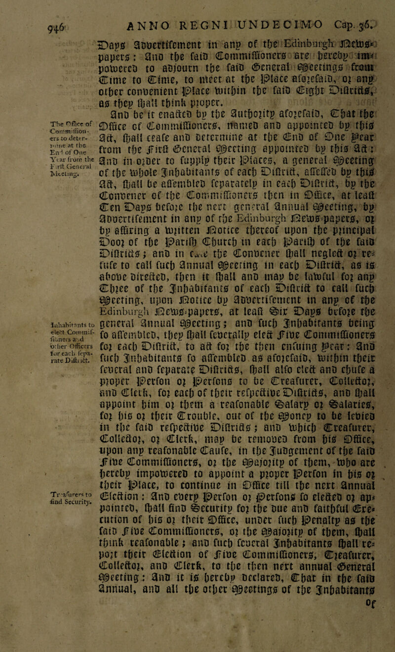 The Office of Coni million-, ers to deter¬ mine at the End of One Year from the Firit General Meeting. inhabitants to eleftt.Gommil- fionei s a ,*d «rlier Officers for each fepa- rate Difhiftt. Treafurers to fiud Security* ANNO REGNI UNDECIMO Cap. 36. D>nps advertifement in anp of tbc Edinburgh jBetos* papers: and the faid Commiffioners are berebp im* powered to adjourn tbc fato General meetings from Cime to Cime, to meet at tbc Place afojefaid, 0? anp other convenient Place Within the faid (Sight Diflrifts, as tftep lhall think pioper. 9nd be it enafted bp the 9utho?ifp afojefaid, Chat the SDfSce of Com million ers, named and appointed bp this 3ft, (hall ceafc ant) Determine at the Cnd of ©ne gear from the JFirft (General ©Meeting appointeD bp this 9ft: 2nd in older to fuppip their Places, a general Sheeting of the Whole inhabitants of each Diflrift, affefled bp this 9ft, fljall be afl'emblcD fepatatcip in each Dtflrift, bp the Convener of the Commiffioners then in ©ffice, at leafl Cen Daps befojc the nert general annual ejecting, bp advertifement in anp of the Edinburgh jBews=papers, 0? bp affiring a w?ittcn JBotice thereof upon the principal Doo? of the Parilh Church in each Parilh of the faid Diflrifts anb in et,.e the Convener (ball negleft 0? re= fttfe to call fuch 9nnual peering in each Diflrift, as is above Ditefted, then it fljall ano map be lawful fo? anp Cb?cc of the inhabitants of each Difttift to call fuch steering, upon JBottcc bp advertifement in anp of rhe Edinburgh jBcws^papers, at leafl @ir Daps before the general annual Sheeting; and fuch 3inhabirants being fo afl'emblcD, tljep lhall feverallp cleft JFive Commiflioners foj each Diftriit, to aft fo? the then enfuing Jpcar: 9nd fuch inhabitants fo afl'emblcD as afojefaio, Within their feveral anD feparare Diflrifts, lhall alfo cleft and chufe a Proper Perfon 0? Perfcns to be Creafurer, Collefto?, find Clerk, fo? each of their tefpeftive Diflrifts, ano fljall appoint hint 0? them a reafonable ©alarp 0? Salaries, fo? his 0? their Crouble, out of the egjoncp to be leviea in the faid refpeftive Diflrifts; and Which Creafurer, Collefto?, 0? Clerk, map be removed from hts ©ffice, upon anp reafonable Caufe, in the iudgement of the faid JFive Cotnmiffioners, 0? the a@ajo?ttp of them, Who are Ijercbp itnpowered to appoint a p?oper Perfon in his 0? their Place, to continue in ©ffice till the nert annual Cicftton : and cverp perfon 0? perfons fo elefted 0? ap* pointed, (hall find ©ecuritp fo? the due and faithful Cre* cution of his 0? their ©ffice, under fuch Pcnaltp as the faio JFive Commiffioncts, 0? the 6$aio?itp of them, lhall think reafonable; and fuch fcuctal inhabitants lhall re* po?t their Clettion of JFive Cotnmiffioners, C?eafurcr, Collefto?, and Clerk, to the then nert annual General Meeting : 9nn it is hercbp declared, Chat in the faid annual, mid all the other sheetings of the inhabitants Of
