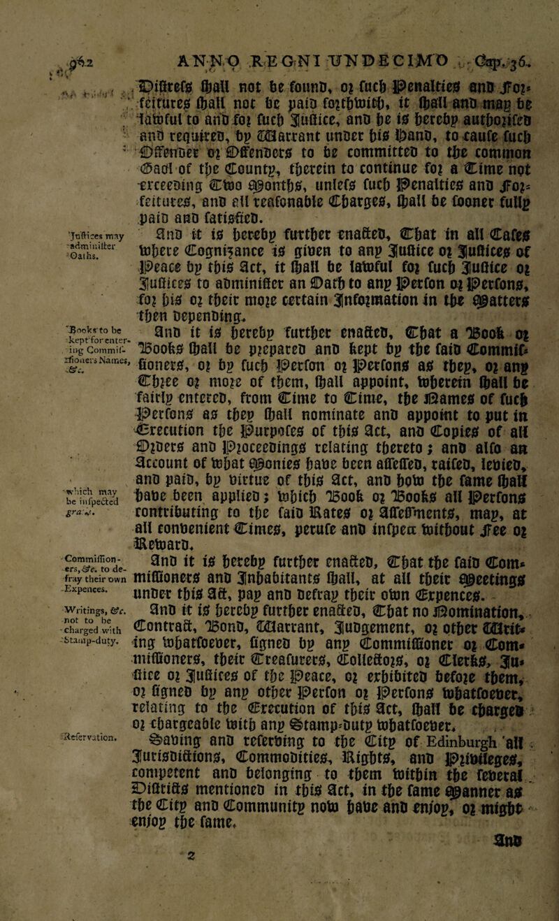 ANNO RE ONI UNO E C IMO /. Cap. 36.. Dilltefs ©all not be founb, or fuch Penalties anb JFo?* fdrures ©all not be paib forchtoich, it ©all anb map be latoful to anb for fuel) iuftice, anb be is berebp autborifeb anti tegiiireb, bp Warrant unber bis ©anb, to caufe fucb fjffenber 0? SDffenbets to be commirteb to tbe common ®aol of tbe Countp, therein to continue for a Cime not meebing Ctoo a^ontbs, unlefs fucb Penalties anb jFo?= feitutes, anb all teafonable Charges, ©all be foaner fullp pain anb fatisficb. jnWcMimy anb it is berebp further enafteb, Cbat in all Cafes admmiiter ^{5^^ cognisance is giben to anp iuftice or fuflices of Peace bp tbis act, it ©all be latoful for fucb iuftice or iuftiees to abminificr an ©atb to anp Petfon or Perfons, fo? bis 0? tbeit more certain information in tbe patters then bepenbing. kerfmerntr. 3nD berebp further enafteb, Cbat a 'Boob or . iivg Commil- Boobs ©all be prepareb anb kept bp tbe faib Commif* rfo«er,Names, go^s^ 0? fuc{j perfon or Perfons as tbep, or anp Cbree or more of them, ©all appoint, ©herein ©all be fairlp entereb, from Cime to Cime, tbe dames of fucb Petfons as tbep ©all nominate anb appoint to put in Crecution tbe Purpofes of tbis act, anb Copies of all ©rbers anb Proceebings relating thereto j anb alfo an account of ©bat ponies babe been affelTeb, raifeb, lebieb, , anb path, bp birtue of this act, anb bo© the fame ©all bc’nfpeaS tatoe applieb; tobicb Boob or Boobs all Perfons contributing to the faib Eates or aiTeffments, map, at all eonbenient Cimes, perufe anb infpea toitbout jFee or Eetoarb, Commilfion- ers, csfc. to de¬ fray their own Expenees, Writings, &c. not to be ■ charged with Stamp-duty. iRefervaticn. anb it is berebp further enafteb, Chat the faib Com* miffioners anb inhabitants ©all, at all tbeit sheetings unber this 3ft, pap anb befrap their oton <Bxpences. anb it is berebp further enafteb, Chat no domination, Contraft, Bonb, Warrant, iubgement, or other QMtit* ing ©barfoeber, figneb bp anp Commiffioner or Com* miffioners, tbeit Creators, Colleftors, or ClerbS, iu* Gice or iuftiees of the peace, or erbibiteb before them, or Ogneb bp anp other Perfon or Perfons ©batfoeber, relating to tbe Crecution of this act, ©all be charges or chargeable teitb anp @>tamp-butp ©batfoeber. Waning anb referbing to the Citp of Edinburgh 'all iurisbiftions, Commobities, Eights, anb Pribiieges, competent anb belonging to them toitbin the feberal. Diflttfts mentioneb in this act, in the fame scanner as the Citp anb Communttp no© babe anb en/op, or might en/op the fame, anb z