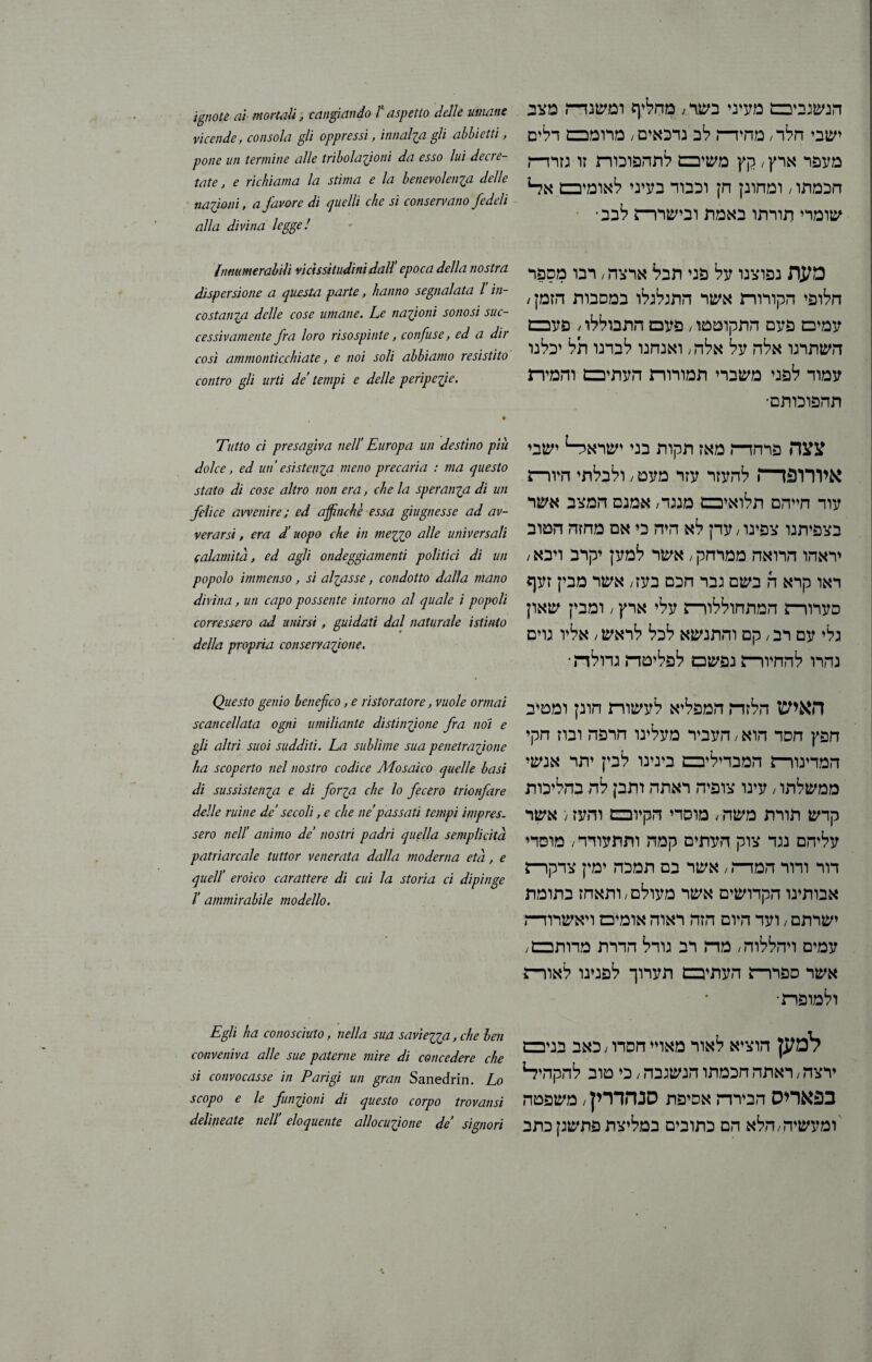 הנשגביבם מעיני בשד; מחליף ומשנד־ה מצב ישבי חלה מחירה לב נדכאים / מרומכם דלים מעפר ארץ / קץ משיבם לתהפוכוה זו גזרד־ח חכמתו / ומחונן חץ וכבוד בעיני לאומיבם אל־1 שומרי תורתו באמת ובישררש לבב־ מעת נפוצנו על פני תבל ארצה, רבו מספר חלופי הקורורת אשר התגלגלו במסבות הזמן; עמים פעם התקוטטו, פעכם התבוללו 4 פעכם השתרגו אלה על אלה; ואנחנו לבדנו תל יכלנו עמוד לפני משברי תמורוה העתיבם והמיה תהפוכותם־ צצה פרחד־־ו מאז תקות בני ישרא^ ישבי איורופז—\ להעזר עזר מעט; ולבלתי היורש עוד חייהם תלואיבם מנגד/ אמנם המצב אשר בצפיתנו צפינו, עדן לא היה כי אם מחזה הטוב יראהו הרואה ממרחק/אשר למען יקרב ויבא/ ראו קרא ה בשם גבר חכם בעז/ אשר מבין זעף סערורה המתחוללורש עלי ארץ / ומבין שאון גלי עם רב, קם והתנשא לכל לראש/ אליו גוים נהרו להחיורש נפשם לפליטה גדולת־ האיש הלזה המפליא לעשורת חונן ומטיב חפץ חסד הוא / העביר מעלינו חרפה ובוז חקי המדינור־ז המבדיליבם בינינו לבין יתר אנשי ממשלתו / עינו צופיה ראתה ותבן לה בהליכות קדש תורת משד, / מוסדי הקיובבם והעז / אשר עליהם נגד צוק העתים קמה ותתעורר/ מוסדי דור ודור המרה / אשר בם תמכה ימין צדקרש אבותינו הקדושים אשר מעולם/ותאחז בתומת ישרתם / ועד היום הזה ראוה אומים ויאשרודה עמים ויהללוה / מה רב גודל הדרת מדותבם; אשר ספררש העתק תערוך לפנינו לאורה ולמופה־ למען הוציא לאור מאויי חסדו / כאב בניבם ירצה / ראתה חכמתו הנשגבה / כי טוב להקהי?־1 בפאריס הבירה אסיפת סנהדרין / משפטה ומעשיה/הלא הם כתובים במליצת פתשגןכתב ignote ai mortali , cangiando ll aspetto delle umane vicende, consola gli oppressi, innalia gli abbietti, pone un termine alle tribolazioni da esso lui decre- tate, e richiama la stima e la benevolenza delle nazioni, a favore di quelli che si conservano fedeli alla divina legge! Innumerabili vicissitudini dall’ epoca della nostra dispersione a questa parte, hanno segnalata l in- costanza delle cose umane. Le nazioni sortosi sue- cessivamente fra loro risospinte, confuse, ed a dir così ammonticchiate, e noi soli abbiamo resistito contro gli urti de’ tempi e delle peripezie. • Tutto ci presagiva nell' Europa un destino più dolce, ed un’esistenza meno precaria : ma questo stato di cose altro non era, che la speranza di un felice avvenire ; ed affinchè essa giugnesse ad av- ver arsi, era d’uopo che in mezz° alle universali calamità, ed agli ondeggiamenti politici di un popolo immenso, si alzasse, condotto dalla mano divina, un capo possente intorno al quale i popoli corressero ad unirsi , guidati dal naturale istinto della propria conservazione. Questo genio benefico, e ristoratore, vuole ormai scancellata ogni umiliante distinzione fra noi e gli altri suoi sudditi. La sublime sua penetrazione ha scoperto nel nostro codice Mosaico quelle basi di sussistenza e di forza che lo fecero trionfare delle ruine de’ secoli, e che ne’passati tempi impres. sero nell’ animo de’ nostri padri quella semplicità patriarcale tuttor venerata dalla moderna età, e quell’ eroico carattere di cui la storia ci dipinge Ï ammirabile modello. Egli ha conosciuto, nella sua saviezza, che ben conveniva alle sue paterne mire di concedere che si convocasse in Parigi un gran Sanedrin. Lo scopo e le funzioni di questo corpo trovatisi delineate nell’ eloquente allocuzione de signori