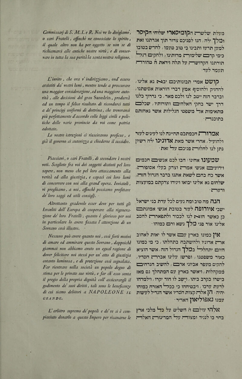מעלת שלשדה הקומיסארי שלוחי הקיסר ומלך ירה; הנו לפניכם צרור תוך אגרתנו זאת למען תדעו ותבינו כי טוב טעמו / לחדש בטובו כימי קרבם שלימור־ז מדותינו / ולהקיכם דגה־־1 תורתנו הקדושד־ת על תלה ויראת ה טהורד־־ז תעמד לעד• קושט אמרי תבונותיכם יבא נא אלינו; להחזיק ולהוסיף אמץ דברי הוראות אסיפתנו׳ ובדבר הזה ייטב לנו ולכם מאד / כי נדרוך כלנו דרך ישר בחקי האלהיבם ותורותיו / שכלכם מתאימות אל־1 משפטי הגלילות אשר נאחזתם בתזכנד־־־־. • אמרח—J חכמתכם תהיינה לנו לעינים לעזר ולהועיל / אחרי אשר מאת אדונינו ירה רשיון נתן לנו לחלוו־ה פניכם עד־1 זאת • שמעונו אחינו! הבו לכם אנשיכם חכמים וידועיבם אנשי אמדה וצדק בעלי אסופור־ז/ אשר כה בהם לשאת אתנו בדבר הגדול הזד־ז/ שלחום נא אלינו יבואו ויגידו צדקתם במועצות ודעדה• הנה מה טוב ומה נעים לכל עדת בני ישראל ישבי איורופה לעזר בטובת אנשי אמונתכם כן כאשר הוא לנו לכבוד ולתפארר־ז להסב אלינו אור פני מלך נשא ורם כמוהו • אין כמונו בארץ עבם אשר לו יאות לאהוב ארם אדוניו ולהשתבח בתהלתו / כי מי כמונו היום יתהלד־1 במלך הגדול הזה / אשר הוציא כאור משפטנו / ופרשז עלינו אברר־ז חסדיו/ להקים מעפר אביוני אדבם / להשיב הנדחיבם ממקהלות / ויאשר בארץ עם המתהלך גם מאז בישרו בקרב ביתו / דשב לו הוד יקרו / וילמדהו לדעת ערכו / ויבטיחהו כי ככד־1 האזרח כמוהו -יהיה: הן אלז־ז קצות חסדיו אשר הגדיל לעשות עמנו נאפוליאון האדיר ־ אלהי עולכם ה השליט על כ?־* מלכי ארץ בחר בו לנגיד ומצודה עד־1 המדינודה האלד־־ו Commissari di S. A4.1. e R. Noi ve lo dirigiamo, o cari Fratelli, affinchè ne conosciate lo spirito, il quale altro non ha per oggetto se non se di richiamarci alle antiche nostre virtù, e di cotiser- vare in tutta la sua purità la santa nostra religione. Li invito , che ora v indirizziamo, ond' essere assistiti da’ vostri lumi, mentre tende a proccurare una maggior considerazione, ed una maggiore auto- rità , alle decisioni del gran Sanedrin , produrrà ad un tempo il felice risultato di ricondurci tutti a de’principj uniformi di dottrina, che troveransi piii perfettamente d’accordo colle leggi civili e poli- tiche delle varie provincie da voi come patria adottate. Le vostre istruzioni ci riusciranno proficue, e già il governo ci autorizza a chiederne il sussidio. Piacciavi, 0 cari Fratelli, di secondare 1 nostri voti. Scegliete fra voi dei soggetti distinti pel loro sapere, non meno che pel loro attaccamento alla verità ed alla giustizia, e capaci coi loro lumi di concorrere con noi alla grand’ opera. Inviateli, vi preghiamo, a noi, affinchè possiamo profittare de’ loro saggi ed utili consiglj. ׳ Altrettanto gradevole esser deve per tutti gli Israeliti delÏ Europa di cooperare alla rigenera- Zjone de’ loro Fratelli, quanto è glorioso per noi in particolare lo avere fissata Ï attenzione di un Sovrano così illustre. Nessuno può avere quanto noi, così forti motivi di amare ed ammirare questo Sovrano , dappoiché giammai non abbiamo avuto un egual ragione di dover felicitare noi stessi per un’ atto di giustizia cotanto luminosa, e di protezione così segnalata. Far rientrare nella società un popolo degno di stima per le private sue virtù, e far eh’ esso senta il pregio della propria dignità coll’ assicurargli il godimento de’ suoi diritti, tali sono le beneficenze di cui siamo debitori a NAPOLEONE il GRANDE. L’arbitro supremo de’popoli e de’ re si è coni- piaciuto donarlo a questo Impero per risanarne le