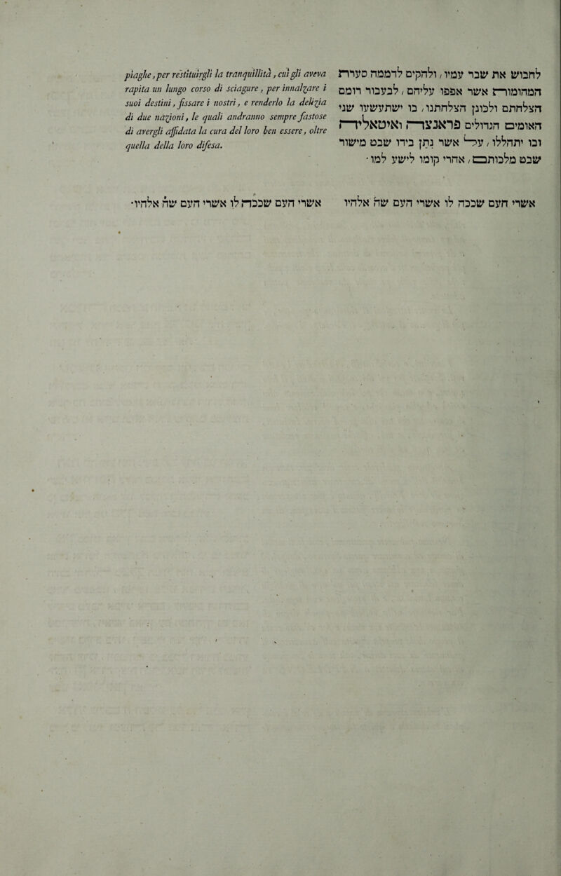 לחבוש את שבר עמיו; ולהקים לדממה סערת המהומורת אשר אפפו עליהם; לבעבור רומם הצלחתם ולכונן הצלחתנו / בו ישתעשעו שני האומים הגדולים פראנצד־־ן ואיטאלידח ובו יתהללו, ער־־1 אשר נתץ בידו שבט מישור שבט מלכותכם / אחרי קומו לישע למו • 1. אשרי העם שככה לו אשרי העם שה אלהיו piaghe ,per restituir gii la tranquillità, cui gli aveva rapita un lungo corso di sciagure, per innalzare i suoi destini, fissare i nostri, e renderlo la delizia di due nazioni, le quali andranno sempre fastose di avergli affidata la cura del loro ben essere, oltre quella della loro difesa. אשרי העם שככת לו אשרי העם שה אלהיו•