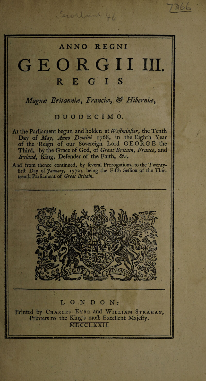 ANNO REGNI GEORGII III. R E G I S -i ■ ; .’v ■*. ■' i - > Magnts Britanniay Franci<zy & HibernicSy i - S s r * DUODECIMO. At the Parliament begun andholden at Wejlminjier, the Tenth Day of May, Anno Domini 1768, in the Eighth Year of the Reign of our Sovereign Lord GEORGE the Third, by the Grace of God, of Great Britain, France, and Ireland, King, Defender of the Faith, &c. And from thence continued, by feveral Prorogations, to the Twenty- firft Day of January, 1772; being the Fifth Seflion of the Thir¬ teenth Parliament of Great Brit din. LONDON: Printed by Charles Eyre and William Strahan, Printers to the King’s moft Excellent Majefty. MDCCLXXII.