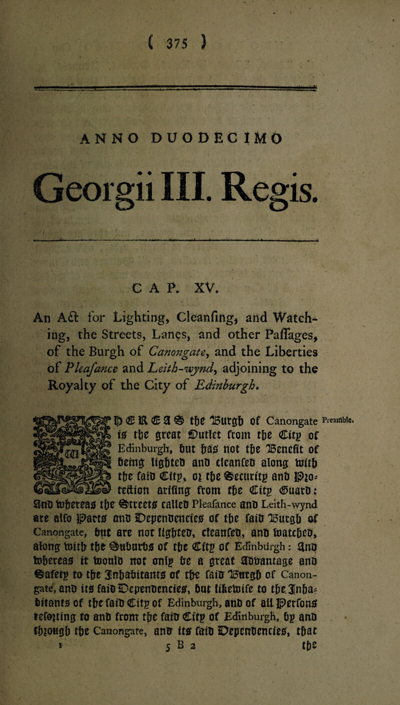 “ ' %  • * t * - • A « * * * . • , • B v * • . w . .... ■■■■. .. i,1, -)■ V, ANNO DUODECIMO C A P. XV. • , ‘ .. '■ *“* 1 . / v . » 1 ' • *r * ( . - • An Aft for Lighting, Cleanfing, and Watch-^ ing, the Streets, Lanes, and other Paflages, of the Burgh of Canongate, and the Liberties of Pleafance and Leith-wynd, adjoining to the Royalty of the City of Edinburgh. • \ 5) <J51R <2E 3 % the iBurgb Of Canongate Preamble. is the great Outlet from the Citg of Edinburgh, bnt has not the ^Benefit of being lighten ano clcanfeo along toitb the fain Citp, oi the ©ecnritg anti Pjo* teftion arifing from tie GEitg ©uatO: Sino to&ereas the Streets callen Pleafance ano Leith-wynd are alfo Parts ano IDepenoenctes of the faiO iBurgb of Canongate, but are not lighten, clcanfeo, ano foatebeo, along toitb the Suburbs of the Citg of Edinburgh: $no tobereas rt tooulo not onlg be a great aooantage ano ©afetg to the 3!nbabitants of the fain 'IBttrgb of Canon¬ gate, ano its faio SDepenoenctes, but Itfeetoife to the. inha¬ bitants of tbc faiO Citp of Edinburgh, ano of all Perfons iefo?ting to ano from tie fato Citg of Edinburgh, bg ano tbiongb the Canongate, ano its faiO Depenoenties, that * 5 b 2 the I