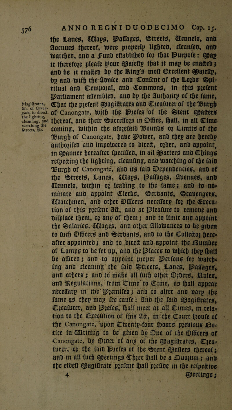 the Lanes, &0ags, PalTages, Streets, Oennels, ano aoenues thereof, mere pioperlg Ugfiteo, cleanfeo, ano toatcbeo, ano a jfuno eflabliSieD fo? t&at Purpofe: 8©ag it therefore pleafe gout sgaieUg that it mag be enafteo; ano be it enafteo bg the Eing’s mofl Crcellent agajectg, bg ano boitb the aobice ano Content of tbe Loifl* Spi¬ ritual ano Cempojal, ano Common*, in this Piefent Parliament afiembleo, ano bg tbe Uutboiirg of tbe fame. Magistrates, Cbat tbe piefent agagiftrates ano C^eafurer of tbe TBurgb gate, to direct of: Canongate, tenth tbe P?efes of tbe Stent grafters cleaning, and thereof, ano their SucceiTojs in ©ffice, (ball, in all Cime Streets, %c. coming, britbtn tbe afojefaiO ISouno* 01 Limits of tbe OBurgb of Canongate, babe Potocr, ano tbeg are betebg autbopfeo ano impobjereo to oireft, o?oer, ano appoint, in fanner hereafter fpecifieo, in ail scatters ano Cbing* rcfpeftingtbe lighting, cleanfing, ano matching of tbefaio “Burgh of Canongate, ano it* faio DepenOencies, ano of tbe Streets, Lane*, &Hags, paiTage*, aoenues, anO Oenncls, tnitbin o? leaning to tbe fame; ano to no* minate ano appoint Clerk*, Scrbants, Scabengers, ©Hatcbmcn, ano other ©fitter* neceCTarg foj tbe Crecu* tion of tbi* p?cfent 3ft, ano at pieafure to rernobe ano Otfplace them, 0; ang of them; ano to limit ano appoint tbe Salaries. tDOages, ano other aiiotoances to be giben to fucb ©fficets ano Serbants, ano to tbe Collefto? bece* after appointeo; ano to Oireft ano appoint tbe dumber of Lamps to be fet up, ano the Place* to tubicb tbeg ©all be affireo; ano to appoint pioper Perfons fo? toatcb* ing ano cleaning'the faio Street*, Lanes, paffages, ano other*; ano to make all fucb other ©joers, IRuIes, ano iReguIations, from Cime' to Cimc, a* ©all appear neceffarg in the PiemifeS; ano to alter ano barg tbe fame gs tbeg mag fee caufe: ano the faio g@agiflrates, Cicafurer, ano P?efe*, ©all meet at all Cime*, in rela* tion to tbe Crccution of tbi* 3ft, in the Court ©oufe of the Canongate/upon Ctoentg=four ©our* pjebiou* ji3o* tice in COriting to be giben bg ©ne of the ©fficers of Canongate, bg ©?Der of ang of tbe 0§agiflrarcs, C?ea* futcr, 'Di the faio Pjefes of tbe Stent Rollers thereof; ano in all fucb meeting* Cb?ee ©all be a ©luojum; ano tbe etoefi a&agifirate pjefent ©all pjefioe in tbe refpeftibe 4 , Meetings;