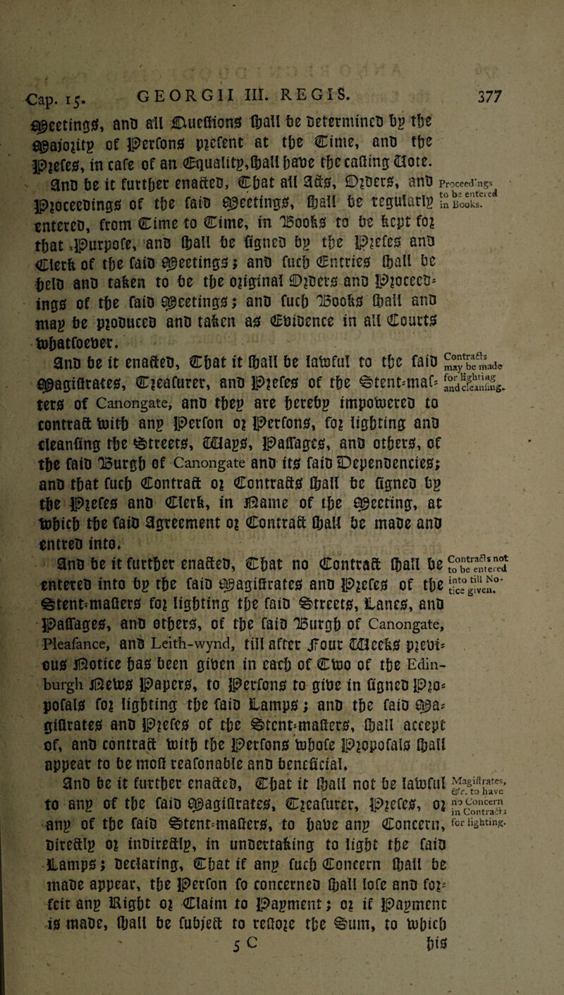 sheetings, anti all JTtucfiions ©all fie Determines fig the S^ajoutg of Perrons p?efent at the Cime, ano tbe p?efes, in cafe of an Cqualitg,®all bane the casing 2lote. 3nO fie it further enafteo, Chat ail afis, ©?oers, anti Proceeding!? p?oceeOings of the faiti meetings, ©all fie tegular© in Books, cntcreo, from Cime to Cime, in Boohs to fie fecpt fo? tfiat .purpofe, ano ©all fie figneo fin tfie p?efes ana Clerft of the fait) meetings; ana fucb entries [ball fie fielD ana taken to fie tfie original £)?oets ana Piocecs* ings of tbe fain meetings j ana fucb 'Boobs (ball ana mag fie pjoouceo ana taken as Coioence in all Courts tobatfocoer. ano fie it enafteo, Cbat it Iball fie latoful to tbe faio figagiflrates, Cjeafurer, ana Piefes of tbe ©tent--maf= ^feanlmg. ters of Canongate, ano tbeg are berefig impotocrea to conttaft toitb ang Perfon 0? Petfons, fa? lighting ana cleanfing tbe Streets, cKElags, Paflfages, ana others, of the fait) Burgh of Canongate ano its faio Depenaencies; ana that fucb Contraft o? Ccntrafts ©all fie figneo fig the P?efes ano Clerk, in Pame of the greeting, at tobich the fata agreement 0? Contraft ©all fie maoe ano entreo into. 3no fie it further enaftea, Chat no Contraft Iball fie f0°S?emse”d entereo into fig the faio agagiSrates ano p?efes of the @tent-maflers fo? lighting the faio Streets, lanes, ano paflfages, ano others, of the faio Burgh of Canongate, Pieafance, anO Leith-wynd, till after JfOUC IcBeekS p#Cfii= cus Botice has been gioen in each of Ctoo of the Edin¬ burgh jRetos Papers, to Petfons to gibe in figneo p?o* pofals fo? lighting the faio lamps; ano the faio e$a; gifirates ano P?efes of the @>tent;tnafiers, ©all accept of, ano contraft toitb the Petfons tobofe P?opofais ©all appear to fie tnofi reafonafile ano beneficial. 9no fie it further enaftes, Chat it ©all not fie latoful to ang of the faio Qgagifirates, C?cafurer, p?efcs, o? ang of the faio ®tent=mafiers, to haoe ang Concern, for lighting. Oireftlg o? inoireftlg, in unoertahing to light the faio lamps > Declaring, Chat if ang fuch Concern ©all fie maoe appear, the Perfon fo concerneo ©all lofe ano fo^ feit ang Eight o? Claim to Pagment; 0? if pagmenc is maoe, ©all be fufijeft to rcfioie the %um, to tohicb 5 c his