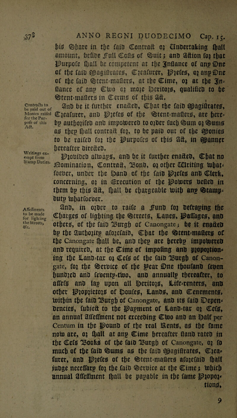 Contrails to be paid out of Monies raifed for the Pur- pofe of this Aft. Writings ex¬ empt from Stamp Duties. AfTefTments to be made for lighting the Streets, &c. his ©bare in the fain Contract o? Onbertafcing (ball amount, Uefice lull Cofis of ©uit j anb afiion fo? that Purpofe than be competent at tfje 3|nfiance of anp SDne of tfje faib e@aglocates, Ocafurer, Pjefes, o? anp©ne of the faib ©tent-masers, at the Cime, o? at the Sin- fiance of anp Ctoo o? mo?e lpersto?0, qualificD to be ©tenMnafiers in Cerms of this 2ft. anb be it further cnaficb, Chat the fain fipgilirates, C?eafuret, ano Pjefes of the ©tenMnafiers, are here* bp authojifeb ante impotocreb to o?ber fuel) ©urn o| ©urns ag thep ©all contract fc?, to be pair* out of the agonies to be raifeb fo? the Purpofcs of this aa, in Q$ann;t hereafter birefieb. • PioniBcB altoaps, anb be it further enafieb. Chat no jSomination, Contrail, Bonn, o? other iKQriting tohat* foencr, unbet the g>anb of the faib Pjefes anB Clcrfc, concerning, o? in Crecution of the Potoers teefieb in them bp this 9ft, ©all be chargeable tenth anp ©tamp= butp tohatfcctiet. anb, in ojber to raife a lunb fo? beftaping the Charges of lighting the ©treets, Lanes, Paffages, anb others, of the faib Burgh of Canongate; be it enacted bp the authoptp afo?efaib, Chat the ©tent-'mafiers of the Canongate ©all be, anb tbep are herebp impotoeteb anb regutreb, at the Cime of impofing anb p?opo|tion* ing the Lanb=tar o? Cefs of the faib 'Burgh of Canon¬ gate, fin the ©etteice of the gear ffl)ne thoufanb feteen hunbjeb anb fctientp4too, anb annual© thereafter, to a fiefs anb lap upon all fperito?s, Life^r enters, anb other P?op?ieto?s of $>oufes, Lanbs, anb Cenements, toithtn the faib Burgh of Canongate, anb its faib sDepen* bencies, fubjeft to the papment of Lanb=tar o? Cefs, an annual afieffment not erceebing Ctoo anb an J£alf per Centum in the Pounb of the real Bents, as the fame note) are, o? ©all at anp Cime hereafter fianb rateb in the Cefs Boohs of the faib Burgh of Canongate, o? fo much of the faib ©urns as the faib ^agiflrates, Ciea* furer, anb Pjefes of the ©tenMnafiers afojefaib ©all jubge necefiarp fo? the faib ©etteice at the Cime j tohich annual afieffment ©all be papable in the fame P?opo?* tions. 9