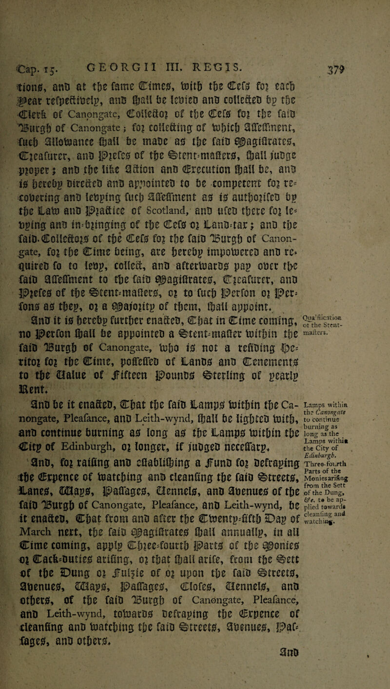 G E ORG 11 III. REGI S. •tions, ana at the fame Cimes, toith tf>e CefsS fo? each •|9eat refpeftitielp, ans (hall be (ctoiea ano colleften bp the Clerk Of Canpngate, Collefio? of the Cef0 fo? the fate Burgh of Canongate; fo? collecting of tofnch affclfmenr, fucb allowance (bail be mace ao the faio agagtfirates, Cjeafuret, ana p?cf£0 of the ^tentmiafiers, (bail mage p?opet i ana the like 3fiion ana Crecution (ball be, ana 10 hetebp airefteD ana appointea to be competent fo? re* cotoering ana leaping fuel? aftWment as is authojtfea bp the SLato ana p?afiicc of Scotland, ana ufea there fo? le= toping ana in=b?inging of the Cefs 0? lana=tar j ana the faiD.Collefto?* of tbe Cef0 fo? the fain 'Burgh of Canon- gate, fo? the Cime being, are herebp impotocrea ana rc» quirca fo to lebp, collefi, ana afterloaroo pap otoer the fata affeflment to the fata ahagiflratea, C?eafurcr, ana P?efes of the ©tenMnaflers, 0? to fuch Perfon 0? Per* fon0 a0 thep, 0? a &hajo?itp of them, iball appoint. ana it i0 hetebp further enact en, Chat in Cime coming, no perfon Sail be appointea a ©tentmtafier toithin the fata Burgh of Canongate, tuho i0 not a refining $c* rito? fo? the Cime, poffeflen of Lanaa ana Cenetncnts to the ©alue of fifteen Pounts Sterling of pear ip Kent. ana be it enaftea, Chat the fata Hamp0 toithtn the Ca- nongate, Pleafance, anD Leith-wynd, (hall be lighten toith, ana continue burning 80 long a0 the ltamp0 toithtn the Citp of Edinburgh, o? longer, if magea neceffarp. ana, fo? raffing ana efiabltfinng a ifuna fo? Defraping the Crpence of toatching ana cleanfing the faia §>treet0, Hane0, ©Hap?, PaiTage0, ©ennete, ana 3toenue0 of the fatO Burgh of Canongate, Pleafance, anD Leith-wynd, be it enafiea, Chat from ana after the Ctoentp*fiftb Dap of March nert, the fain a£agtffrate0 (hail annuallp, in all Cime coming, applp Ch?ee*fourth Part0 of the a$onie0 o? Cacfi*autie0 artfing, o? that (hall arife, front the €?ett of the Dung c? jFuljte of o? upon the fata Streets, 9toenue0, £©ap0, PaiTage0, Clofe0, ©enneI0, ana Other0, Of the faia Burgh of Canongate, Pleafance, ana Leith-wynd, totoatD0 aefraptng the Crpence of cleanfing ana matching the faia ©treeta, 8twnuw, paf*. :fage0, ana others. ana Qna1 fiicaf ion. ot the Stent- mafters. Lamps within the Canongate to continue burning as long as the Lamps withim the City of Edinburgh. Three- fourth Parts of the Monies arifing from the Sett of the Dung, &c. t« be ap¬ plied towards cleanfing and watching.