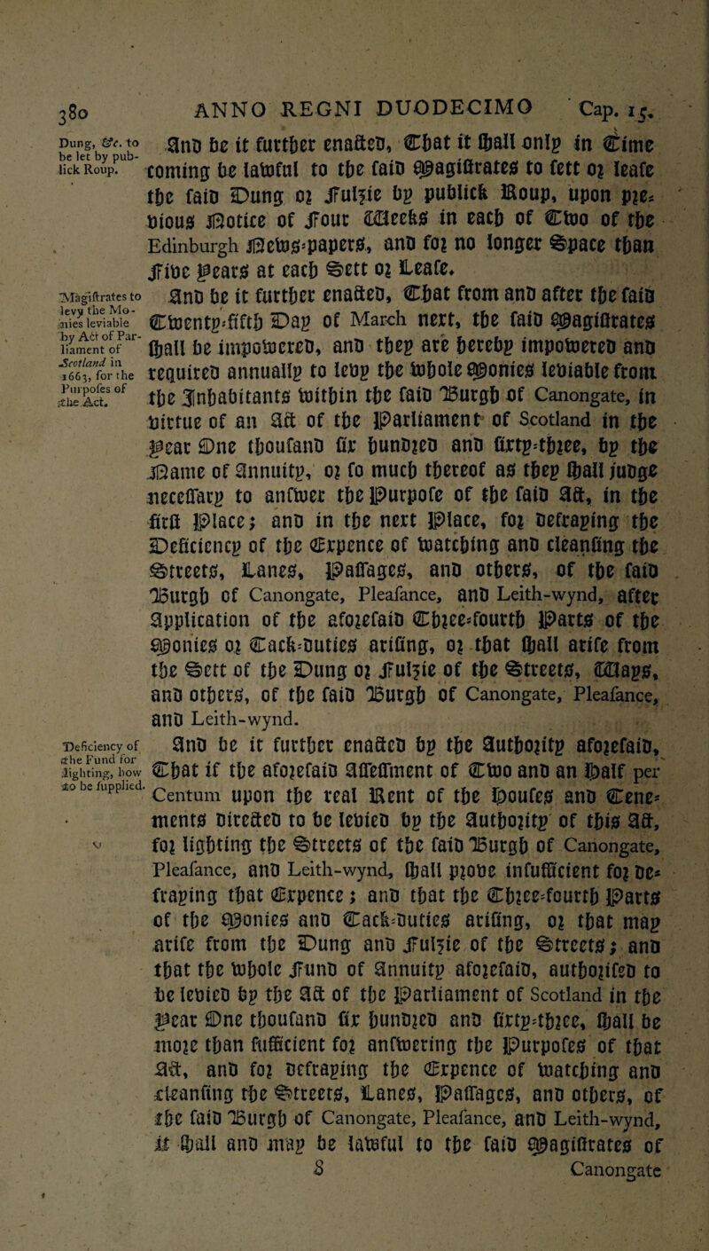 Dung, to gnIJ f,e further enafiea, Chat it Qjall onlg in €ime be let by pub- „ _ . _ . _ ... lick Roup. coming be latoful to tfje faiB tpagifirates to fett o? ieafe the faiD Dung o? jFulpe bp publtcfe Eoup, upon p?e* Pious Notice of jFout meek* in each of Ctoo of the Edinburgh jSetoS’PapetS, ana fo? no longer Space than jFine gears at each Sett o? leafe. mgiftrates to ana be it further enaftea, Chat from ana after the fata nies leviable Ctoentg^fiftb Dag of March nert, the faia agagifirates liament of gjall be impoiocrea, ana tbeg ate betebg impotoerea ana “roX rcquirea annuallg to leag the tobole agonies leuiable front JSctsof the inhabitants tuitbin the faia Burgh of Canongate, in pirtue of an 3ft of the Parliament1 of Scotland in the gear ©tie tboufana fir buna?ea ana firtg=tb?ee, bg tbe iSame of Snnuttg, o? fo mucb thereof as tbeg ®ail juage neceffarg to anftuer tbe Purpofe of tbe faia 3ft, in tbe firft Place; ana in tbe nert Place, fo? Befraging the Deficicncg of tbe Crpence of Patching ana cleanfing tbe Streets, ilanes, paffages, ana others, of tbe faia IBurgb Of Canongate, Pleafance, anB Leith-wynd, after application of tbe afo?efaia Cb?ee*fourtb Parts of tbe agonies o? €acb=Buties artfing, o? that fijall arife from tbe Sett of tbe Dung o? jFulftc of tbe 'Streets, ffdags, anO Others, Of the faia Burgh Of Canongate, Pleafance, anO Leith-wynd. Deficiency of 3na be it further enaftea bg the 3utbo?itg afojefaia, li 0 f'u nd ^ righting, bow Chat if the afojefaia 3ffeffment of €P>o ana an ibalf per to be rupphed. centum up0n the real iRent of the Routes ana Cene* ments Bireftea to be lebiea bg the 3utbo?itg of this 3ft, v fo? lighting the Streets of the faia Burgh of Canongate, Pleafance, auB Leith-wynd, Qjall p?0tiC infuffictent fo? Be* fraging that Crpence; ana that the Ch?ee=fourth Parts of the ponies ana Cacb=Duties arifing, o? that mag arife from the Dung ana jTuifte of the Streets; ana that the fiJbole Jfuna of 3nnuitg afo?efaia, autho?tfea to be letjieo bg the 3ft of the parliament of Scotland in the gear ©ne tboufano fir huna?ea ana firtpdhiee, Qjall be mo?e than fufficient fo? anftoeting the Putpofes of that aft, anB fo? Befraging the Crpencc of Patching ana deanung the Streets, lanes, Paffages, ana others, of fbe faiB Burgh of Canongate, Pleafance, anB Leith-wynd, it Qjall ana mag be latoful to tbe faiB ^agifirates of , S Canongate
