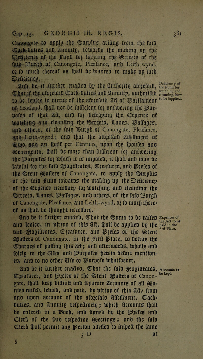 C;’4iopgate to applp the Surplus’ arifing from the fata Cgcfe»Duties anD annuitp, tctoarBS the making up tfje sDefifiencp of the JIunD. fo? lighting the Streets of the fai§ lonrgh of Canongate, Pleafance, anD Leith-wynd, o? fo much thereof as ihall he toanteD to make up fuch 3np be it .further enacRD bp the autho?ttp afo?efaiO, rhtf^dye°r Chat if the afci?cfaiD Cacjk*Buties.anD annuitp, autbo?ifeO to be lepieD in birtue of the afo?efaiD 38: of parliament tob*fu^hed> of: Scotland. Ojail not be fufftcient fo? anfmering the pur* pofes of that 3d, anD fo? Defraying the Cjepence of (patching anD cleaning the Streets, Lanes, PafiTagcs, ailD Others, Of the fait) lButgh Of Canongate, Pleafance, a$B Leith-wynd j anD that the afo?efaiD affeiTment of Cteo anD an il>alf per Centum, upon the ihoufes ana tenements, fijall be mo?e than fufilcient fo? anftoertng the Purpofes fo? tohich it is impofeD, it (hall anD map be latoful fo? the faio a^agiflrates, C?eafurer, ana p?efes of the ®tent trailers of Canongate, to applp the Surplus of the faiD tfuno totaaras the making up the IDeficiencp of the Crpence neceffarp fo? (catching anD cleanfing the ©treets, Lanes, Paffages, anD others, of the faiD Burgh Of Canongate, Pleafance, anD Leith-wynd, 0? fo much there* of as (ball be thought neceffarp. 3nD be it further enaftcD, Chat the ©urns to be raifen Expellees of „ . , , ^ r . . „, . „ the A6t to nt anD letiieD, in mrtue of this 3ft, ©all be appiteD bp the payinthe faiD SgiagiQtates, C?eafurer, anD p?efes of the ^tent sgallers of Canongate, in the jFirff place, to Defrap the Charges of palling this 3ft j anD aftertoaras, tohollp ana folelp to the <Hfes anD Purpofes hetein*befo?c mention* cd, ana to no other Ofe 0? Purpofe (ohatfoetier. ana be it further enafteD, Chat the faiD a^agiflrates, Account* tt C?eafurer, ana P?cfes of the ®tent e^afiers of Canon- bekept‘ gate, Qjall keep DiSina anD feparate accounts of all fl@o* nies raifeo, lebieD, anD paiD, bp tiittue of this 33,« from anD upon account of the afo?efaiD affeffment, Cack* Duties, anD annuitp refpcaibelpj tuhich accounts Shall be entereo in a IBook, anD figneD bp the P?efes ana Clerk of the faiD refpeaibe sheetings; anD the fain Clerk fijall permit anp perfon affeffeD f0 infpea the fame 5 D at $ ■ ■ , ■