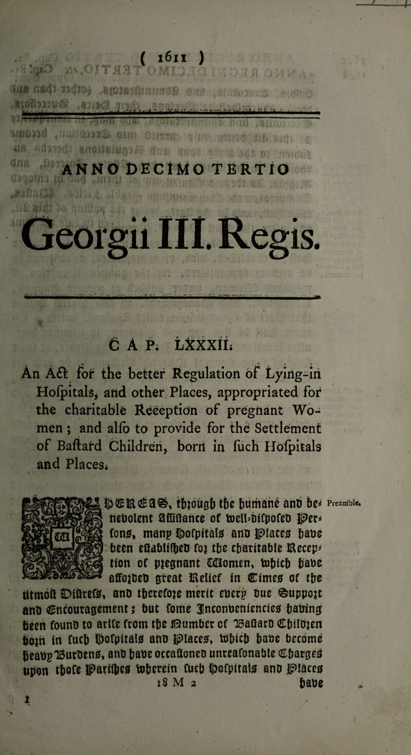 iti& r,arf' I » 4>T *? ( i6i* ) n. I i y r■ 4 f, -y ft .• £ >-■ • Q IU 1 UI SJb ■» A. 8$ aiiacs .?ti fc»4 ljt — » r » ■• #. •* » - v«- J, •. if - r » A lia—iMi*i mAm’i —-- - m vv\ » Alfl rid418 ——— um& oi ANNO 0ECIMO TERTIO WttOTfUilC* O . - : .«,< •, vv* ■ * f .W»4r: K kn . .•**<; . >.v;. CAP; I An Aft for the better Regulation of Lying-in Holpitals, and other Places, appropriated for the charitable Reception of pregnant Wo¬ men ; and alio to provide for the Settlement of Bafiard Children, born in fuch Hofpitals and Places* tbtbiigb tfie bumatte ann be* Preanible# nenolent affiflance of toeltonfpofen Per* fons, manp 8>ofpita!s ann Places bane been eflabliiben fot tbe charitable Becep* tion of pjegnant CcHomcn, tobicb bane affotben great Belief in Cimes of tbe Utmoft OiftrefS, ano therefore merit energ Due ©uppojt ann encouragement; but fome 3!nconneniencies baning been founn to arife from tbe dumber of isaGarn Cbtinten both in fucb ©ofpitais ann Places, ttbicb bane become beauglBurnens, ann baneoccaflonen unreafonabie Charges upon tbofe Parilbes toberein fucb hofpitals ann places 18 m 2 bane 2