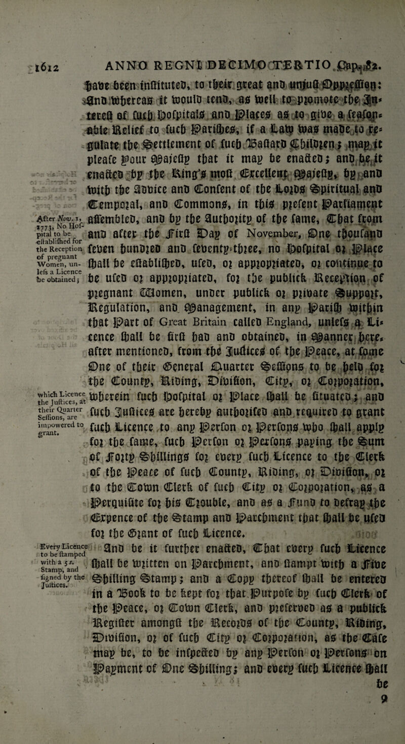 taut been inflituteb, to tpeir great anb unjufl ©ppicffiott: sfSnbitopercas it tooulb tenn, as (well to promote tbe 3ln* teccfl of Cuc|)J)ofpita!S ano Plates as to gibe a feafon* able Relief to Oiep Parilpes, if a Lato teas maOe to re* gulate tpe Settlement of fucp 15aflat0 Cpilbjen j mag it pleafe gout a^aieflg tpat it mag be enafteb; anp be .it ena&cb bp tpe king’s moG Crcellent c^aieOgv bg ann toitp tpe 9bbicc anb Confent of tpe Lojos Spiritual ann Cempojal, anb Commons, in this parent parliament ^jfter Nov. i, afiemblco, anb bp t&e autpojitp of tpe fame, €pat from ?773> No Hoi- ^ ■ **■4. **■ pitai to be anb after tpe jFirfi iDap of November, ©ne tpoufanb eftablvfhed for '  the Reception fenen punbjen anb febentp4p?ee, no ^ofpital o* place Women, un- (pall be eSablilpen, ufeb, oi app?op?iateo, oj continue to lefs 3, Licence &e obtained j be ufeb o? app?op?iateb, foj tpe publtcb Reception of pregnant 22Jomen, unber publieb oi p?ioate Support, Regulation, anb. Management, in anp parifp toitpin tpat Part Of Great Britain calleb England, unlefS a IL-i* cence (ball be firQ ban anb obtatneb, in Manner pere. after menttoneb, from tbe 3luflices of tbe Peace, at Come ©ne of tbeir ©eneral Quarter Seffions to be pelb fo? tbe Countp, Ribing, iDibifion, Citp, 01 Conation, ihe'juitiSat tobetein fucp Ipofpital o? place ©all be fituatcoj anb seffion^>leer fuc& 3uflicc0 are perebp autpojifeb anb.rcquireo to grant gr^°”eredt0 fu£b licence to anp Perfon or petfons tepo Jball applp for tpe fame, fucp Perfon or Perfons paging tpe Sum of JFortp Spillings for eberp fucp Licence to tpe Clerk of tpe Peace of fucp Countp, Rtbing, or Dioifion, or to tpe Cobm Clerk of fucp Citp or Corporation, as a Perquilitc for pis Crouble, anb as a Jfunb to beftap tpe Crpence of tpe Stamp ann patepment tpat fpall be ufeb foi tpe ©rant of fucp Licence. fo’Stimpe? 3no be it furtpet enaften, Cpat cberp fucp Licence sump mid fljall be tujittcn on Parcpment, anb fiampt toitp a jFibe ]uintt£by the ©PillibSJ ©tamp; anb a Copp tpeteof (ball be entereb in a IBook to be kept foi tpat.purpofe bp fucb Clerk of tpe Peace, o? Cotnn Clerk, anb preferbeb as a publick Regifier amongfl tpe RecorbS of tpe Countp, Ribing, sDtbifion, o? of fucp Citp or Corporation, as tpe Cafe map be, to be infpc&eb bp anp Perfon or Petfons on Papment of ©ne Spilling; anb ebetp fucp Licence flmil be v 9 ■\ ' r