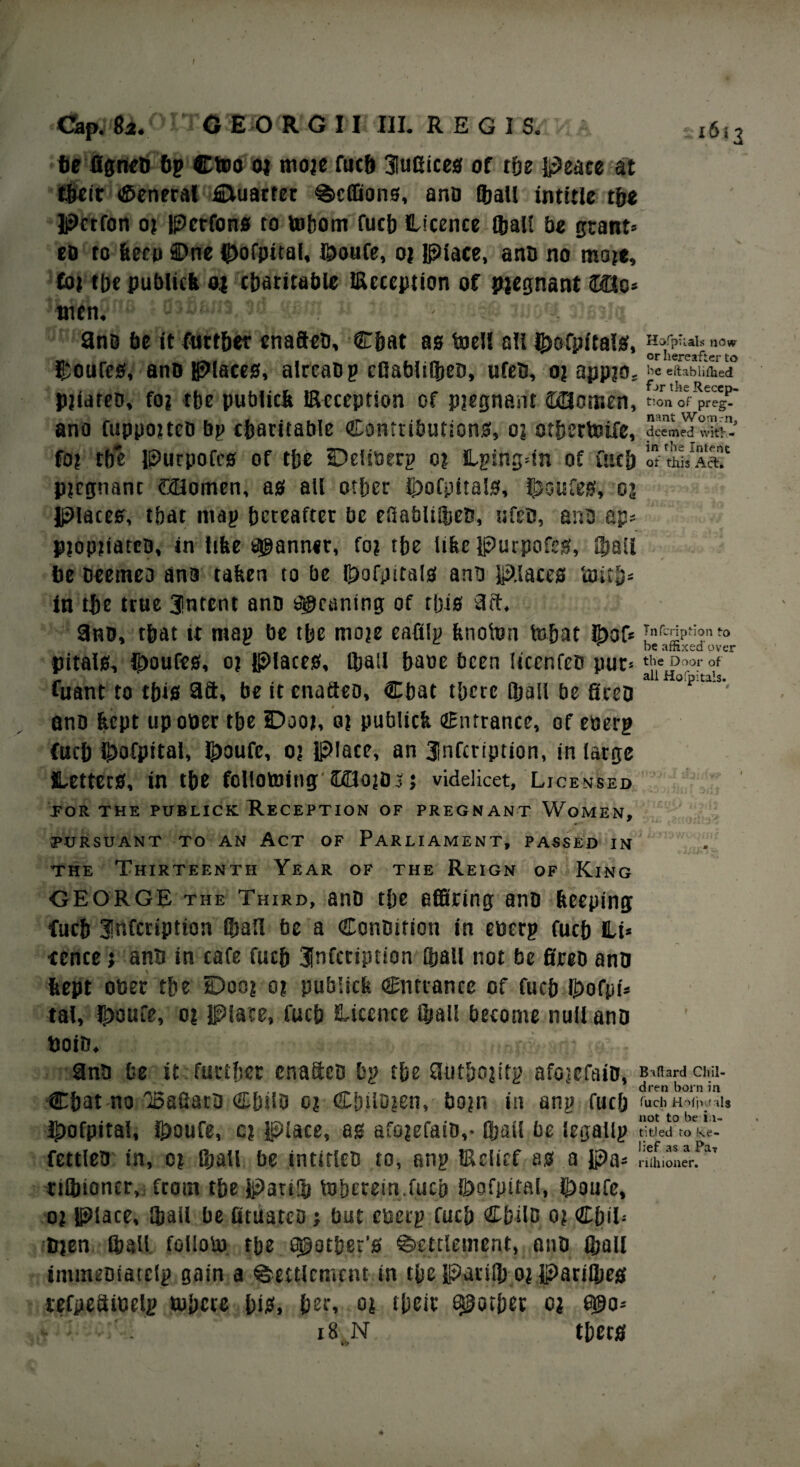 be figneB 6g Ctoo oj moje fuc& 3!ufiices of the Peace at t&ctr General CUiarter ^cffions, anD (ball intitle tbe Pcrfon oj Perfons to ttibom fucb Licence (ball be grant* efl to been ©ne Lofpital, Loufe, oj Place, ano no rnoje. Cot tbe publicb 04 charitable Reception of pregnant ©Hc* wen.*11® « ift m 'awiti 9ns be it further enafteD, Chat as toell all feofnitals, Hofphals now v ^ . _ . . „ or hereafter to Louies, ano Places, alrcaDg efiablt©eD, ufetJ, oj appjo. be eliabliilied pjiareD, fo? tbe publidt Reception of pjegnant SHomen, tion of preg- ano fuppoiteD bp charitable Contributions, o? otbertoife, deemed with- fo? tbe Purpofes of tbe Dei to erg o? Lgingdn of fucb of alsAa? pregnant GHomen, as all other Lofpitals, Louies, oj Places, that map hereafter be eftabli©eB, ufsc, ana ap* pjopiiatca, in lifee scanner, fo? tbe lifee Purpofes, ©all be Deemed ana taken to be Lofpitals ana places imtb* in tbe true 3!ntent anD yeaning of this 9ft, 9hd, that it map be tbe moje cafilg fenoton tobat Lof* Tnfcription to ^ be affixed over pitals, Loufes, oj Places, ©ail baoe been IicenfcD PUC5 ^le ^oor all Hofpitals. fuant to tbis 9ft, be itenafteo, Cbat there ©all be fireo anD feept up otter tbe Dooj, o? publicfe entrance, of etterg fucb ©ofpital, Loufe, oj place, an 3lnfcription, in large Letters, in tbe follotoitig IfflOjOj; videlicet, Licensed toe the publick Reception of pregnant Women, PURSUANT TO AN ACT OF PARLIAMENT, PASSED IN the Thirteenth Year of the Reign of King GEORGE the Third, anD tbe effiring anD beeping fucb 3!nfcription ©all be a ConDtfton in etterg fucb Li* ■ccnce; anD in cafe fucb tnfcription ©all not be fireD anti kept otter the Dooj e? publicfe entrance of fucb Lofpt* tal, Loufe, oj Place, fucb Licence ©all become null ano ttoiD. •> - , 9no be it further enaftcD bg the 9utboptg afojcfaiD, Bidard Cliil- ___ , , dren born in Cbat no ioaGaro CbslD oj Ctnloten, bopi in atig fucb eachh*p.<*i* Lofpttal, Loufe, e? place, as afojefaiD,- ©ail be legallg titled ro ke- fettleo in, o? ©all be intirlcD to, ang Relief as a Pa* rilhioner. rt©toner, from tbe Part© toberein.fucb Lofpital, Loufe, o? Place, ©ail be fituatco } but etterg fucb CbilD o? CbiL trjen ©all folloto the pother’s Settlement, anD ©all inuneDiatclg gain a ©element in tbe Pari© o? Pari©eg tefpeftioelg tubete bis, bee* oj their pother c* egjo* 18 N tbers Sv