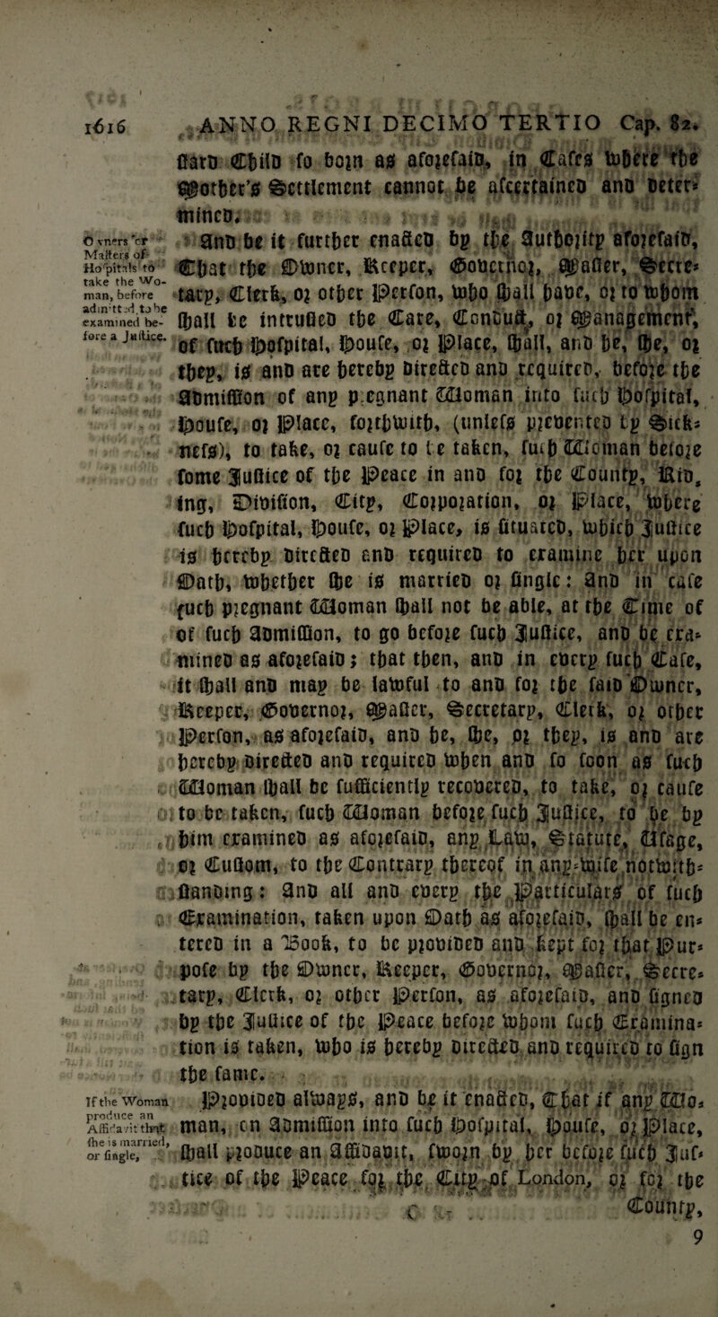 % 1616 f|.ANNO REGNI DEC I MO TERTIO Cap. 82. Caro €fci!D fo bojn as afojefaib, in Cafes tobere the Cottier’s Settlement cannot be afcettaineo anb Deter* '' §9 WlfTTwiir «'« / £ mtncD. : ? © vners 'cr ? gnu be it further enaficb bp the aufbojitp afojefaib, IVX3ltcr8 of* '“ 'v Horpitn1s? to €&at the ©toner, Keeper, <$obctnoj, 8$afler, Scat* man, before tHt]P> Clerk, 0? other perron, toho (hall babe, 0? to tobont examined b e* (ball fce intrufleo the Care, Ccnbuft^ oj egjanapemenf, lore a jmtice. Qf ^pfpjtai, ^oufe, oj place, fball, anO he, Q)e, oj thep, is anb are herebp bireftco ana requircb, befoje the gbmifflon of anp p;egnant £21omsn into fact) Ihofpital, $oufe, oj Plate, fojthtoitb, (unlefs pjcbenteb Ip Sick* • nefs), to take, oj caufc to te taken, fmb ©Goman befoje fome fufiice of the peace in ano foj the Countp, Kio, fng, sDttiifion, Citp, Cojpojation, oj place, tofaere fuch ipofpital, ^)ouCe, oj place, is fituatcb, tobicb Jufiice is herebp birefieb anb requircb to eramine her upon t Oath, tohether Ibe is marrieb oj Angle: anb in cafe fuch pjegnant ftflloman [ball not be able, at the Cinic of ot' fuch anmiflion, to go befoje fuch 3iuilicc, anb be era* nitneb as afojefaib j that then, anb in eberp fuch Cafe, it (ball anb map be iatofulto anb foj the faib ©tuner, V Keeper, <8>obernoj, Smaller, Secretarp, Clerk, oj other %i Perfon,? as afojefaib, anb he, ®e, pj thep, is anb are berebp bircdcb anb requircb toben anb fo foon as fuch yt caaoman (ball be fufficientlp recobereb, to take, oj caufe ojto be taken, fuch 22loman befoje fucb 3u8ice, to be bp • him eramineb as afojefaib, anp ILato, Statute, dfage, ot CuQom, to the Contcarp thereof ip anp*toife nottoftb* Siftanbing: gnb all anb coerp the Particulats of fuch ; Cramination, taken upon ©atb as afpjefaio, Iball be en* tercb in a Toook, to be pjobibeb anb kept foj that pur* pofe bp the ©toner. Keeper, ®ooernoj, hSaficr, Secre* tarp. Clerk, oj other Perfon, as afojefaib, anb figneo bp the 3laUrcc of the Peace befoje tohom fuch Cromina* tion is taken, toho is herebp biteaeo anb requircb ro flejn 4 the fame. >. If the Woman Pjopioeb aitoagS, anb be it enaBeb, Chat if anp (DOo, Affidavitman, on aomiflion into fuch ihofpital, j£>oufe, oj place, ohrefing'ie.nie1’ (ball pjoouce an amoabit, ftoojn bp her befoje fuch 3luf« ties of the Peace %the. Cttg -of London, oj foj the - Countp, 9