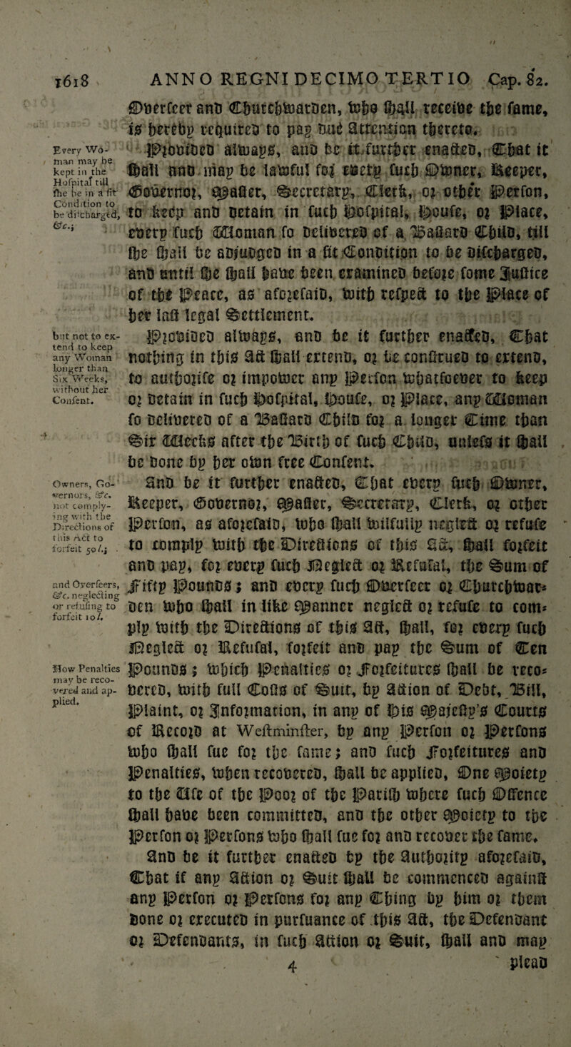 \ 1618 Every Wo¬ man may be kept in the Ho Ip it at till fhe be in a fit Condition to be di(charged, &c. s bnt not to ex¬ tend to keep any Woman longer than Six Weeks, without her Conjfent. Owners, Go¬ vernors, not comply¬ ing with the Directions of this nCt to forfeit 50/.j • and Overfeers, &c. neglecting or retiring to forfeit io/. How Penalties may be reco¬ vered and ap¬ plied. ANNO REGNI DECIMO TERTIO Cap. 82. ©berfcet anb Cbutcbtoarben, tobo (ball receibe the fame, is berfbg requires to pag bug attention thereto. P?ObibeD altoags, anb be it. further enafteb, Cbat it Iball anb mag be latoful fo? taetg fucb ©toner, deeper, ©obemo?, s^afier, ^eeretarg-, Clerk, 0? ctbc'r Perfon, to keep anb Detain in fuck btofpital, l^cufc, 0? Place, ebetg fucb Ionian fo belibeteb of a Baflaro Cbiib, till Qje (ball be abfiiDgeb in a fit Conbition to fie bifebargeb, anb until (be ®afi babe been eramineD fiefoje forae Jufiice of the peace, as afojefaiD, toitb refpeft to tlie place cf bet lafl legal Settlement. Pjcbioeb altoags, anb fie it farther cnaifeB, Chat nothing in this aft (ball ertenb, 0? fie confitueb to ertenb, to autbojife 0? impotoer ang Petfon tebatfoeuer to keep 0? Detain in fucb $>ofpital, Ihoufe, 0? Place, ang CxHonran fo belibeteb of a BaSatD Cbilb fo? a longer Cirne than Sir <H3ceks after the Birth of fucb Chub, uniefs it (bail , fie Bone fig bet oton freeConfent. anb fie it further enafteb, Chat ebetg fucb ©toner, deeper, ©oberno?, agafler, Secreratg, Clerk, 0? other Perfon, as afejefaib, tobo (ball toilfuUg n eg left 0? refute - to complg toitb the IDirefticns cf this 2a, Stall fo?feit anb pag, fo? eberg fucb Peglcft 0? defuM, the %um of Jriftg pounbs; anb eberg fucb ©berfcet 0? Cburcbtoat* ben tobo Stall in like scanner negiefi 0? refute to com* pig toitb the ©irefiions of this 2ft, (ball, fo? eberg fucb jBcgleft 0? defufai, fojfeit anb pag the %um of Cen Pounbs ; tobicb Penalties 0? jFojfeitures (ball be reco* bereb, toitb full Cofis of @utr, fig aftion of Debt, Bill, Plaint, 0? 3!nfo?tnation, in ang of ijtis 005ajefig’s Courts of deco?b at Weftminfter, fig ang Perfon 0? Petfons tobo (ball fue fo? the fame? anb fucb JFotfeitures anb Penalties, toben recobeteb, (ball fie applteb, ©ne epoietg to the Clfe of the Poo? of the Patilb tobete fucb ©Efence Iball babe fieen committeb, anb the other a^cictg to the perfon 0? Perrons tobo (ball fue fo? anb recober the fame. 2nb fie it further enafteb fig the 9utbo?itg afo?efaib, Cbat if ang aftion o? ©utt fijall fie commenceb againfi ang Petfon 0? petfons fo? ang Cbing fig him 0? them bone 0? erecuten in purfuance of this 3ft, the Defenoant 0? iDefenbants, in fucb attion 0? %uit, (ball anb mag ‘ 4 ' ' pleao 1