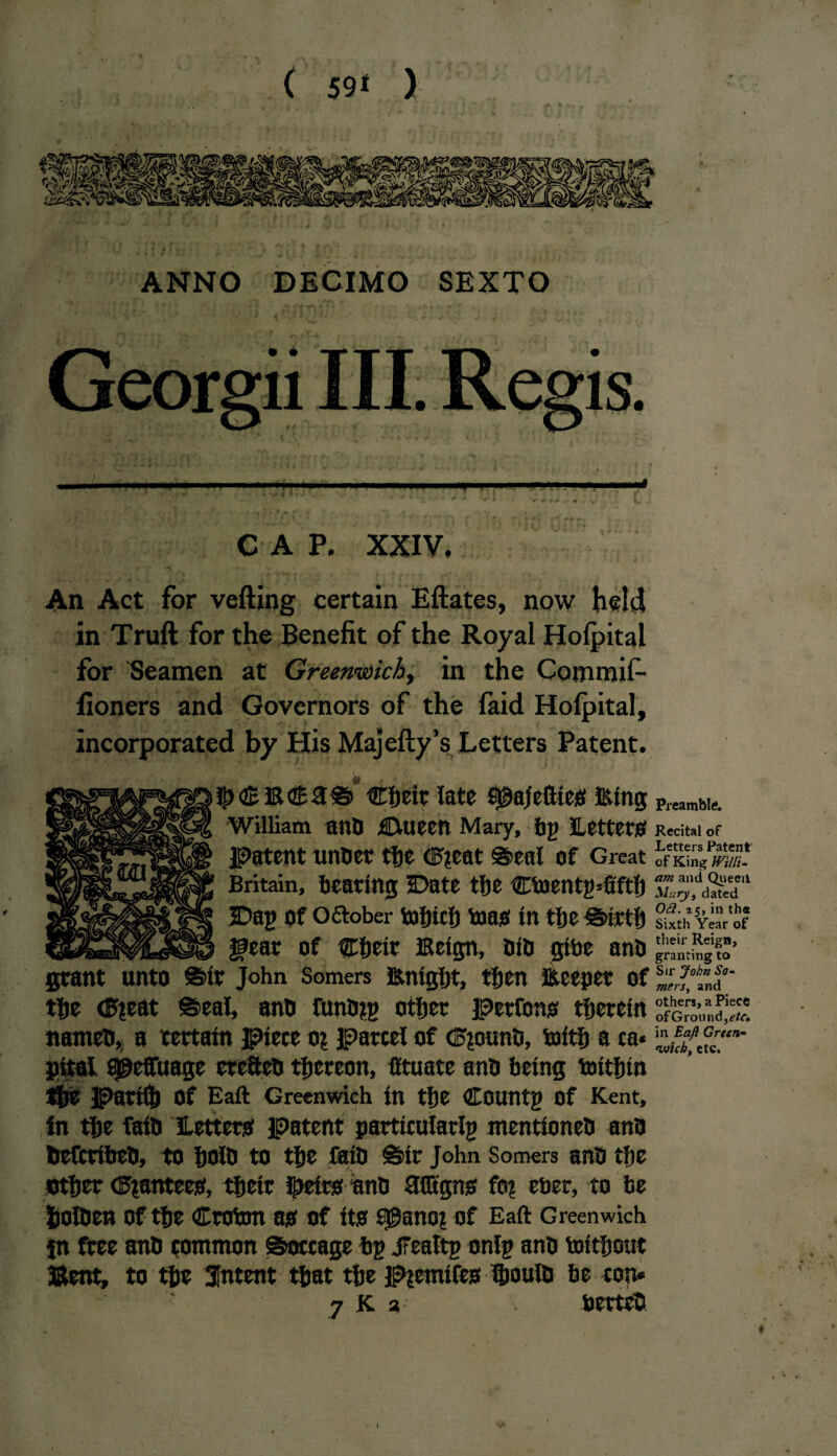 s ( 59* ) ANNO DECIMO SEXTO Georgii III. Re l > ■ «■ ^ **■. CAP. XXIV. . V V -r - An Act for vefting certain Eftates, now held in Truft for the Benefit of the Royal Holpital for Seamen at Greenwich, in the Commifi- fioners and Governors of the laid Holpital, incorporated by His Majefty’s Letters Patent. eheit late f^ajeftles filing William anO Ctueen Mary, by Letters Patent unOer the (F?eat @>eal of Great Britain, tearing Date the Cbaenty*fifth Dag of o<5tober tofjtcf) boas In the £i>lrtb gear of Cbelr Eelgn, 010 gibe ano grant unto ©tr John Somers fiinlgljt, then Steeper of the <F?eat ©eal, ano tunOiy otter perfons therein natneo,, a certain piece oj parcel of <F*ounO, toith a ca* pltal a^effuage ercttcO thereon, Cftuatc ano being toith tn the parlll) Of Eaft Greenwich In tfte County Of Kent, in the falO Letters patent particularly mentloneO ano OefcrlbeO, to ijolo to the falo sir John Somers anOthe other trainees, their fiielrsonO STGtgns fo? eber, to be holOen of the Croton as of Its s^anot of Eaft Greenwich fn free anO common Soccage by jFealty only ano tolthout Bent, to the Intent that the P^emtfes ftjoulD be cop* '• 7 K a* berteD Preambit*. Recital of Letters Patent of King Willi¬ am and Queeil Mary, dated Oil. 25, in th* Sixth Year of their Reign, granting to Sir John So¬ mers, and others, a Piece of G rounder, in Eaft Green- wick, etc.