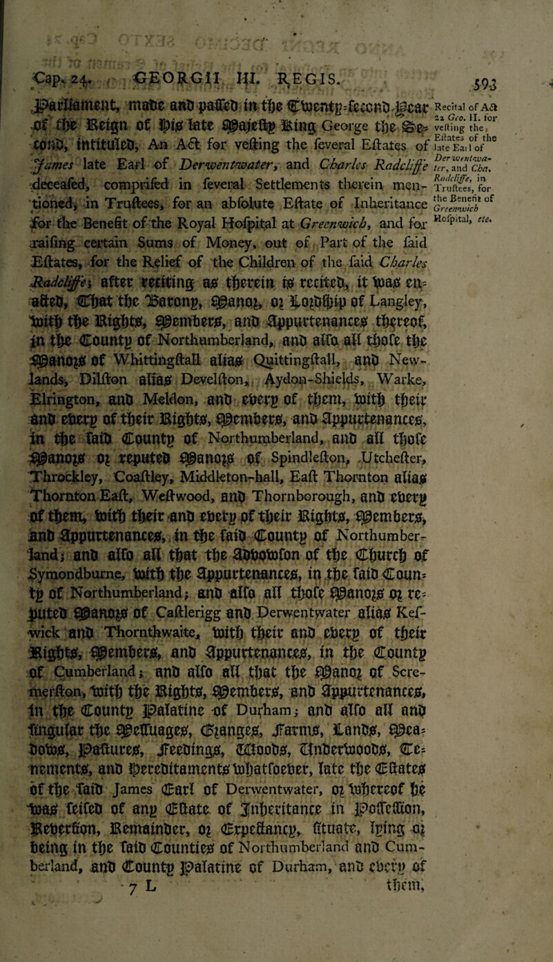 Parliament, mate ant pallet in the CtoentgTeccnt Jfear R«cit»i ofAa ofthe Ketgn of Ipts late Qgaj'eftg HUng George tije ®z- vetting the# COtit, mtitulet, An Aft for veiling the feveral Eftates of toteEaiiofthc James late Earl of Derwentwater, and Charles Radclffe nr, amfS* deceafed, comprifed in feveral Settlements therein men- tTXs’, for tioned, in Truftees, for an abfolute Eftate of Inheritance uf for the Benefit of the Royal Hofpital at Greenwich, and for Hofpital* “c- raifing certain Sums of Money, out of Part of the faid Eftates, for the Relief of the Children of the faid Charles Radcliffej after reciting as therein is recitct, it in as eu* aftet, Chat the 'Batong, S@ano?, 0? Ho^tfljiy of Langley, toith the Bights, Members, ant appurtenances thereof, jn the Countg of Northumberland, ant alfo ail thofe the $3anO?S Of Whittingftall alias Quittingftall, ant New- lands, Dilfton alias Develfton, Aydon-Shields, Warke, Elrington, ant Meldon, ant eberg of them, toith their ant eberg of their Bights, Members, ant appurtenances, in the fait Countg of Northumberland, ant all thofe $ganO|S 0? reputet QganO$ Of Spindlefton, .Utchefter, Throckley, Coaftley, Middleton-hall, Eaft Thornton alias Thornton Eaft, Weftwood, ant Thornborough, ant ebetg of them, toith their ant ebetg of their Eights, ftgembers, ant appurtenances, in the fait Countg of Northumber¬ land; ant alfo all that the atbotofon of the Church of jSymondbume, toith the Appurtenances, in the fait £oun= tg of Northumberland; ant alfo all thofe ^gano?S o? re= pUtet ^anois Of Caftlerigg ant Derwentwater alias Kef- wick ant Thornthwaite, toith their ant eberg of their lights, spemhers, ant appurtenances, in the Countg of Cumberland; ant alfo all that the £@anc.| Of Scre- merfton, toith the Eights, Members, ant appurtenances, in the Countg palatine of Durham; ant alfo all ant ftngular the Sjgeffuages, changes, JFarms, Hants, 69ca= totos, pastures, Meetings, 0Boobs, Ctntertooots, Cc= mements, ant ^eretitaments toljatfoeber, late the Cftates Of the fait James Catl Of Derwentwater, 0\ tohereof he teas feifet of ang Cftate. of inheritance in pofleSKon, Beberficm, Eemainter, 0? Crpeftancg, Ittuate, Igtng a\ being in the fait Counties Of Northumberland ant Cum¬ berland, ant Countg palatine of Durham, ant eberg of ' ' ' -7 L ' *'•; .. them,