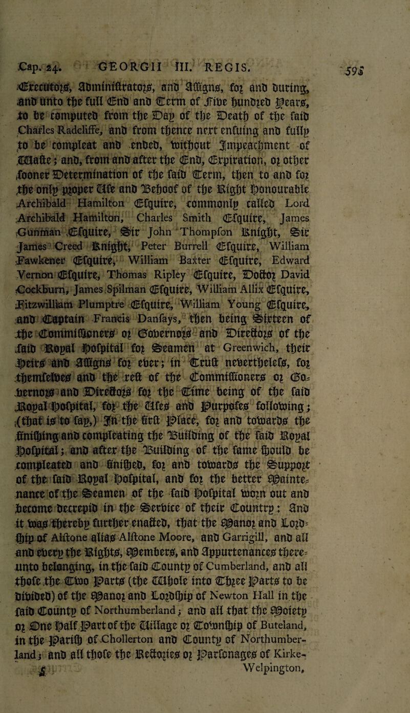 •Crccutojs, ahminiftrato?s, ants Mgns, fo? and During, ,anh unto the full Cnh anh Cerm of tribe buntueh gears', to be computes from the Dap of the Death of the fath Charles Radcliffe, anh from tfjence nert enfuing anh fullp to he compleat anh enbeb, tmthout impeachment of ,2Bafte; anh, from anh after the Cnh, Crpiration, 0? other fooner Determination of the fain Cerm, then to anh fo? the onlp proper (life anh 'Behoof of the Bight gonourable Archibald Hamilton Cfqutte, commonlg calleD Lord Archibald Hamilton, Charles Smith Cfquire, James Gunman Cfquire, ©ir John Thompfon Bnight, ©it James Creed Bnight* Peter Burrell Cfquire, William Fawkener Cfquire, William Baxter Cfqittte, Edward Vernon Cfqtltte, Thomas Ripley CfCjtUtC, DoftOZ David Cockburn, James.Spilman CfqUtte, William Allix Cfquire, *» PC v 1. .'<g jp# j $ aarVk / \ ■•>,* f-x, ’ • Fitzwilliam Plumptre Cfquire, William Young Cfquire, anh Captain Francis Danfays, ‘ then being ©irteen of the Commiflicners 0? Oobernots anh Direfto^s of the fath Bopal Jpofpital fo? ©eamen at Greenwich, their theirs anh ftfltgns fo? eber; in Cruft neberthelefs, fo? themfelbes anh the reft of the Commiffionets 0? ©0= .hemopf anh Direftojts ftq the Cime being of the faih .Bopal gofpttal, fo? the fifes anh purpofes follotoing; ;(that is to Cap,) 3fn the ftrft place, fo? anh totoarhs the .ftnifhing anh compleating the Builhing of the faih Bopal gofpttal; anh after the Builhing of the fame ftjoulh be tompleateh anh finifljeh, fo? anh tobmrhs the ©uppojt of the faih Bopal gofpital, anh fo? the better $©ainte= nance of the ©eamen of the faih gofpttal too?n out anh become hecrepih in the ©etbice of their Countrp: anh it boas therebp further enafteh, that the 9@anoj anh Eo?h= ibtp of Alftone alias Alftone Moore, anh Garrigill, anh all anh eberp the Bights, Members, anh appurtenances there* unto belonging, in the faih Countp of Cumberland, anh all thofe the Ctoo parts (the Cflljole into Chjee parts to be bibiheb) of the 9@ano? anh Xojhftjip of Newton Hall inthe faih Countp Of Northumberland; anh all that the Sgoietp 0? Dne gaif part of the Stillage 0? Cobmlhip of Buteland, in the pari® Of Chollerton anh Countp Of Northumber¬ land; anh all thofe the Befto?ies 0? parfonages of Kirke- ' _ Welpington,