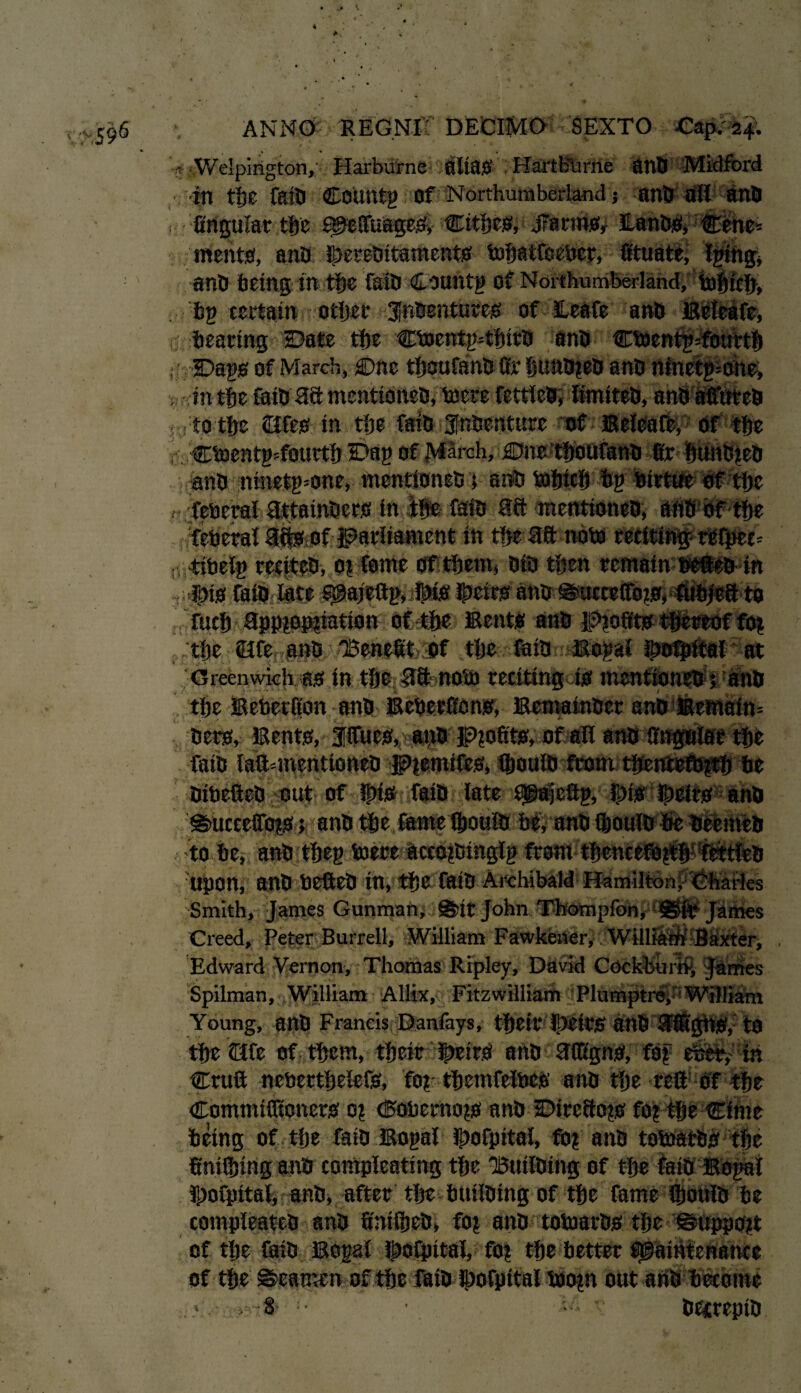 ?Welpington,: Harburne alias HartBurne anb J in tfse fail) COUtttg of Northumberland ? anb all ana ? firigular tljc MeftuageS, Cities, JTarms, ILanbSi Ctne= meats, anb !J)ereDitamentS mbatfceber, fituate^ Igiibg* anb being in tbe faill Csuntg of Northumberland, mbicb, bp certain other Jfnbentutes of leafe anb Beteafe, bearing Date tbe cmentgftbitb anb cmentgsfourtb , -Dags of March, Dne tboufanb fir bunbgeb anb ninetgmhe, in tbe faib 38 mentidneb, mere fettleb, limiteb, anb affuteb ■ to tbe ©fes in tbe faib Jfnbenture of Beleaft, Of tbe r CmentgTourtb Dag of March, Due tboufanb fir bunbgeb anb :ninetg=one, mentioneb; anb mbicfi bg birtue of tbe feberal 3.ttainbers in tbs faib 38 mentioneb, aftb bf tbe federal 3ffeof parliament in tbe 38 note reciting reipec* ; tibelg reciteb, ot feme of them, bib then remain sefteb in Ibis faib late $@ajeftp, Dis ibeirs anb @ucceffbgs, fubieS to fucb 3ppgopfiation of tbe Bents anb lp>gofits thereof fog . tbe life anb 'Benefit of tbe faib Bogal ibofpital at Greenwich as in tbe 38 nom reciting is mentioneb ; anb .' tbe Beberfion anb Beberfions, Bemainber anb?! bets. Bents, fifties, anb Profits, of all anb faib laftmientioneb Pgemifes, Qmuib from tbentefbgtb be bibefteb out of this faib late Msfeftg, }j)is Dcirs anb @>uccefibgs k anb tbe fame fijouib g# to be, anb:tbeg mere aceogbinglg from? Upon, anb befteb in, tbe faib Archibald Hamilton, Charles Smith, James Gunman, Sir John Thompfon, Sir James Creed, Peter Burrell, William Fawkener, William Baxter, Edward Vernon, Thomas Ripley, David Cockhurri, James Spilman, William Allix, Fitzwilliam P hi mptr^''William Young, anb Francis Danfays, tbeir Ibtirs anb 3®'gbS, to tbe ©fe of them, tbeir |>eirS anb 3(figns, fog efeet, in Cruft nebertbelefs, fog tbemfelbes anb tbe reft of tbe Commifltoners og (5obernogs anb Ditc8ogs fog tbe Cime being of tlje faib Bogal Ibofpitai, fog anb tomatbs tbe finifijing anb compleating tbe Builbing of tbe faib Bogai fporpitai, anb, after tbe builbing of tbe fame ftjoiilb be compleateb anb finifiieb, fog anb tomatbs tbe ©uppogt of tbe faib Bogal f^ofpital, fog tbe better Maintenance of tbe ©eamen of tbe Ifiibdbofpital bflogn out anb become •8- • betteptb ?