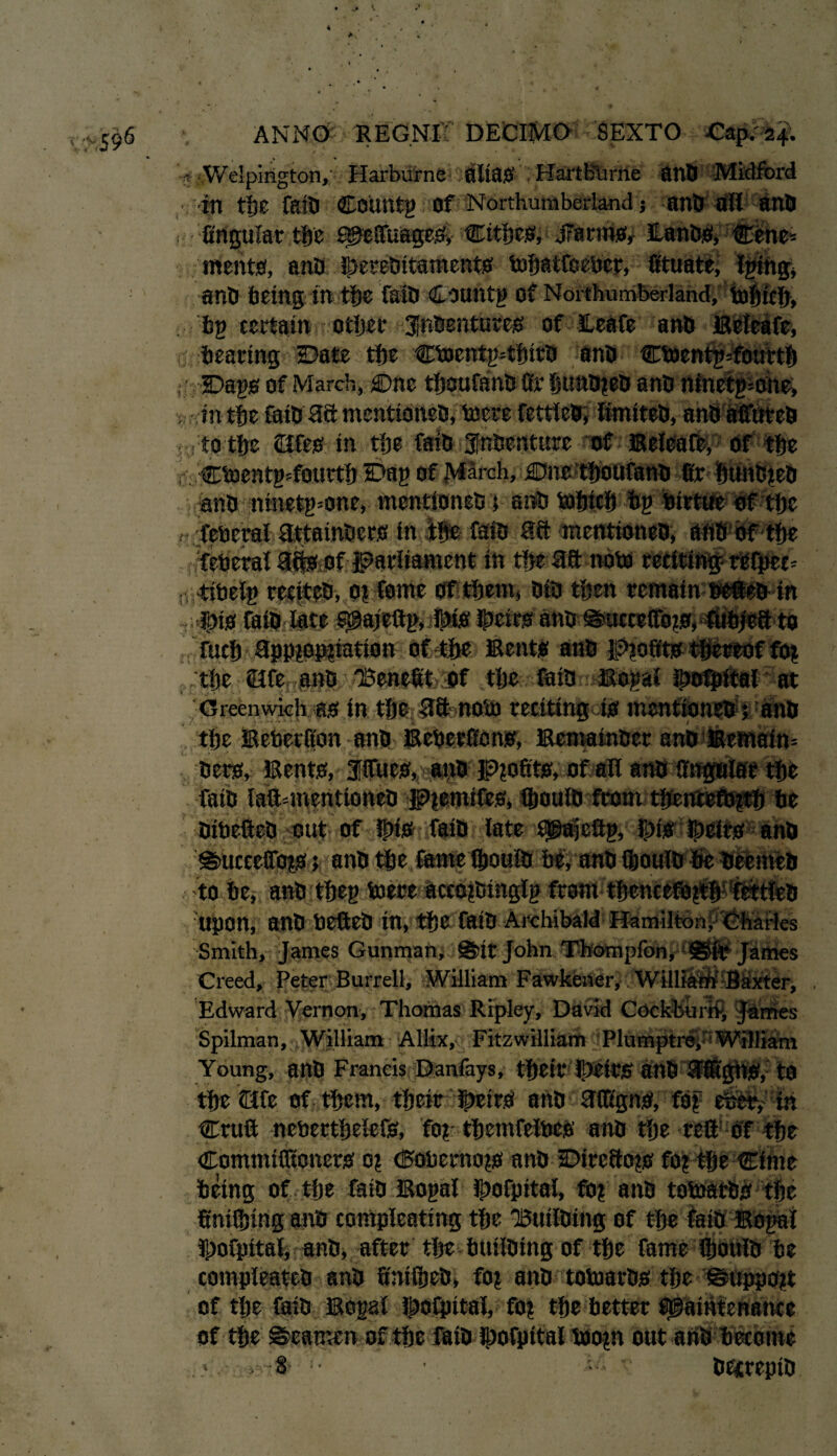 ?Welpington,: Harburne alias HartBurne anb J in tfse fail) COUtttg of Northumberland ? anb all ana ? firigular tljc MeftuageS, Cities, JTarms, ILanbSi Ctne= meats, anb !J)ereDitamentS mbatfceber, fituate^ Igiibg* anb being in tbe faill Csuntg of Northumberland, mbicb, bp certain other Jfnbentutes of leafe anb Beteafe, bearing Date tbe cmentgftbitb anb cmentgsfourtb , -Dags of March, Dne tboufanb fir bunbgeb anb ninetgmhe, in tbe faib 38 mentidneb, mere fettleb, limiteb, anb affuteb ■ to tbe ©fes in tbe faib Jfnbenture of Beleaft, Of tbe r CmentgTourtb Dag of March, Due tboufanb fir bunbgeb anb :ninetg=one, mentioneb; anb mbicfi bg birtue of tbe feberal 3.ttainbers in tbs faib 38 mentioneb, aftb bf tbe federal 3ffeof parliament in tbe 38 note reciting reipec* ; tibelg reciteb, ot feme of them, bib then remain sefteb in Ibis faib late $@ajeftp, Dis ibeirs anb @ucceffbgs, fubieS to fucb 3ppgopfiation of tbe Bents anb lp>gofits thereof fog . tbe life anb 'Benefit of tbe faib Bogal ibofpital at Greenwich as in tbe 38 nom reciting is mentioneb ; anb .' tbe Beberfion anb Beberfions, Bemainber anb?! bets. Bents, fifties, anb Profits, of all anb faib laftmientioneb Pgemifes, Qmuib from tbentefbgtb be bibefteb out of this faib late Msfeftg, }j)is Dcirs anb @>uccefibgs k anb tbe fame fijouib g# to be, anb:tbeg mere aceogbinglg from? Upon, anb befteb in, tbe faib Archibald Hamilton, Charles Smith, James Gunman, Sir John Thompfon, Sir James Creed, Peter Burrell, William Fawkener, William Baxter, Edward Vernon, Thomas Ripley, David Cockhurri, James Spilman, William Allix, Fitzwilliam P hi mptr^''William Young, anb Francis Danfays, tbeir Ibtirs anb 3®'gbS, to tbe ©fe of them, tbeir |>eirS anb 3(figns, fog efeet, in Cruft nebertbelefs, fog tbemfelbes anb tbe reft of tbe Commifltoners og (5obernogs anb Ditc8ogs fog tbe Cime being of tlje faib Bogal Ibofpitai, fog anb tomatbs tbe finifijing anb compleating tbe Builbing of tbe faib Bogai fporpitai, anb, after tbe builbing of tbe fame ftjoiilb be compleateb anb finifiieb, fog anb tomatbs tbe ©uppogt of tbe faib Bogal f^ofpital, fog tbe better Maintenance of tbe ©eamen of tbe Ifiibdbofpital bflogn out anb become •8- • betteptb ?