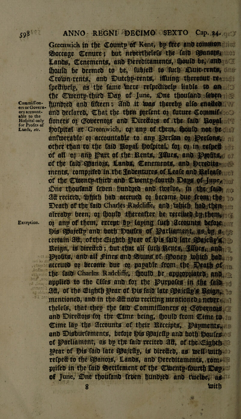 59s ’ £ '1 .*%**» .y 4 i 4 f t A'J, t if* r'V > A ? -i* i ANNO : REGNI %ECIMO SEXTO Cap. Greenwich in the Countg of Kent, bp free anb common Soccage Cenuret but neberthelefo the faib 9@ano?Oj Hanbo, Cenemento, anb ISetebitamento, (&ouib be, anb Oioulb be beerneb to be, fubjeft to fuel) jCtu&=rento, Croton=rentO, anb Dutcbg=rento, Mating hereout fpeaibeig, ao tbe fume %ete refpeaibelg liable to m $t)e ©Denfg=tbitb Dag of June, One tboufanb feben teb anb fifteen: anb it toao tberebp alfo enafteb Vx* j i v r y> %}\n a ;i,l > Ar^ El J. -Xcr^' tf Corami fTron- •ers or Govern- . - ... L ~ ;#, ors account- anb beclareb, Chat the then piefent bj future CoflMMlfeao^ Hofpital only bonerb 0£ csrobernojo anb Dtreaojooftbe faib Bogat m |H|| at Greenwich, of ang of them, fljouiti not be for Profits of Lands, etc. Exception. Iti- if* v‘ 4 V* W X - ft f anttoerablc o? accountable to ang perfon 0| Pettono, other than ro the Cub Bogal ipotpital, fof of in relpeft of all of ati| part, pf the: Bento, jpgueo, anb PfiiilJihe m bfthe faib'^artOp, Hanbo, Ceneraenta, anb S>et!®ita> mento, compyfeb in the-Jnbenturea of Heafe anb Baleafe of t&e;€tot|fetfifefr anb ■ ©oentgMourtb Dog* of June, Cme thoutoff feben hunb^eb anb tloelbe, in tlkiNpM aarcct&b,foftltb hab accrueb of become bue from the Death of tbrfaib Gharjes RadciifFe, anb tobicb bafctben alreabg been; offtoulb thereafter::ttn^ 0Kei^|db8itNm» o| anp of them, ercept bp- taping fuch ^ccounta hefme IbiO 0@ajtftg anb both Goufeo of parliament, as bp a certain aa, of the eighth gear of Ipio. filth Iste j^meftg^; - •> Beign, ia bireftcb; but that all fuel) Bcnta, Jffuco, anb Ptofito, atib alf jfinco anb Sumo of eponeg tobicb ..hab accrueb m become Due «jgj papabfe ffom the Death Of the faib Charles Radciifie, (houtb be apppmuateb,- anb applieb to the Qfeo anb fo? the purpofeo in the aft, of the eighth fear ot ipijt faib late s©ajeftp’t l^ign, mentioneb, anb in the aa noto renting mentioneb i netier= thclefo, that theg the faib Commiflioncro o? dBObernoio anb Direaoio fof the ©me being, fljoulb from ©me to ©me lap the accounts of their Beccipto, papmento anb Ditthurfemento, hefo?e fpio ^pajeffp anb both ipoufe* of parliament, no bp the faib rcciteb aa, of the eighth gear of !|)io faib late f^a/eftp, to btreaeb, .ao toell toith- refpea to the ^ano?0, Hanbo, anb Iperebitamento, com» ? Pltfeb in the faib Settlement of the ©bentp^fourth Dag of June, Dne thoufanb feben hunb?eb anb ttoelbe, ao 8 toith •nit i*!: