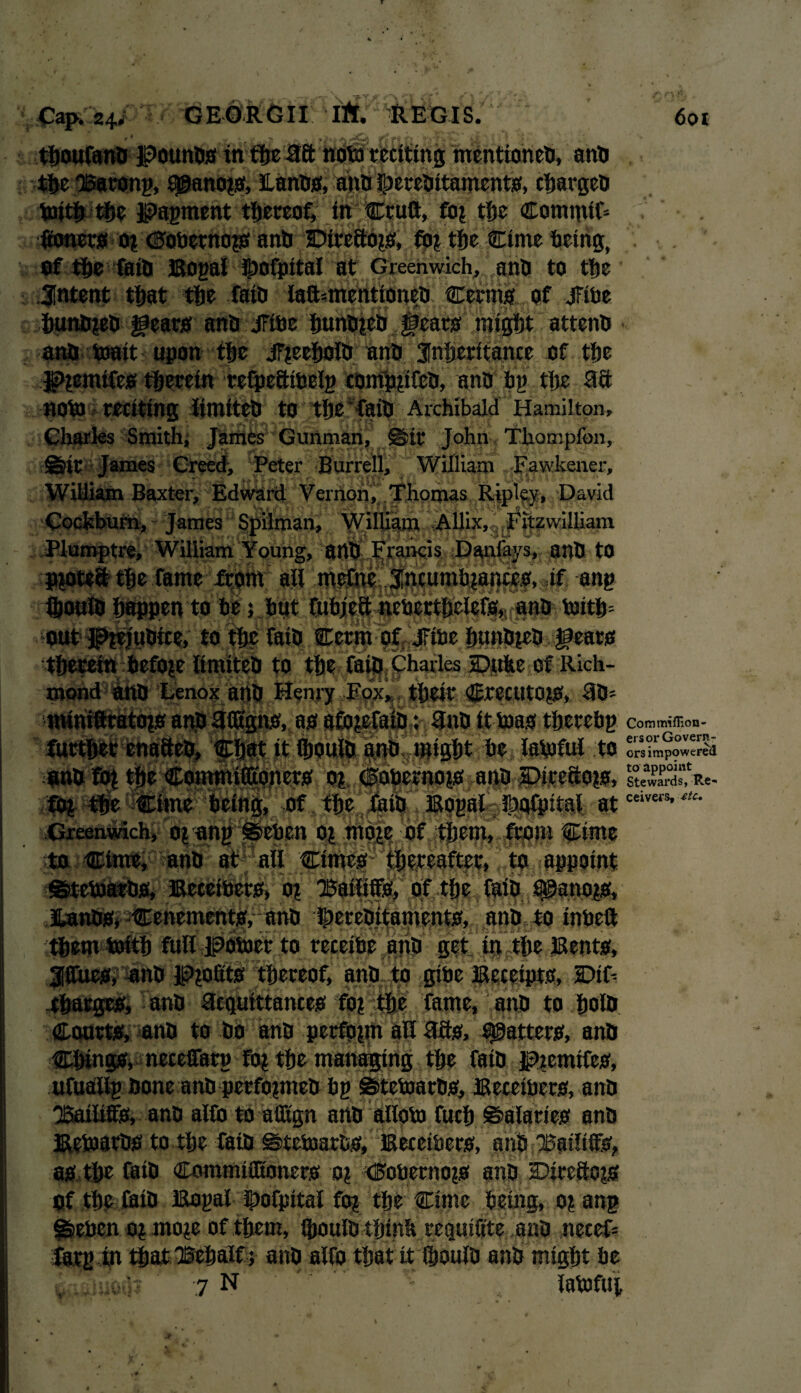 thoufana JPounaa in the 3ft nota reciting mcntionea, ana the 'Barony, sj©ano*a, Lanaa, ana ipereaitamenta, chargea toith the Payment thereof, in Cruft, fo? the Commit V ftoncra 0? dobetnops ana JDireBoja, fb? the Cime bring, . of the faiti Boyal Ipofpital at Greenwich, ana to the Jntent that the fata laft=mentioneO Cerma of jFibe huna?ea geara ana jFibe huna*ea ;@eata might attena ana toait upon the jF?eehoia ana inheritance of the J??emtfea therein refpeftibely comppfea, ana by the ftft nota reciting iimitea to the fata Archibald Hamilton, Charles Smith, James Gunman, JS>it John TUompfon, ^tr James Creed, Peter Burrell, William Fawkener, William Baxter, Edward Vernon, Thomas Ripley, David Cockburn, James Spilman, William Allix, Fitzwilliam Plumptre, William Young, ana Francis Danlavs, ana to pyrteft the fame from all mefne incumbianceo, if any ihouia happen to be; but fubjeft neberthelefa, ana totth= out Ptej'uaice, to the fata Cerm of jFibe huna*ea geara therein before Iimitea to the fata Charles Duke of Rich¬ mond ana Lenox ana Henry Fox, their CtecUtOpS, fta= miniftratops ana TftEgna, as afojefaio; ftna it toast thereby Com miHlon- further enaftea. Chat it ihouia ana might be laptful to ors impowered ena fo? the CornmifOEonera 01 Cabernopaaua #>irefto?a, ItewKV- ceivers, etc. fOp the Ctnte being, of the } Boy ai^J^pitai at Greenwich, o? any ©eben 0? mope of them, from Cime to Cime, ana at all Cimeathereafter, to appoint ©tebjaras, Beceibera, 0p Bailiffs, of the faia Qganopa, Sanaa, Cenementa, ana Dcrcaitamenta, ana to tnbeft them toitlj full jpotoer to receibe ana get in the Benta, Jffuca, ana JPpoftta thereof, ana to gibe Bccetpta, IDiL chargea, ana ftrquittancea fop the fame, ana to hoia Courta, ana to bo ana perform all ftfta, #attera, ana Chinga, neccifary fop the managing the faia Jpbemifea, ufuaily aone ana perfopmea by ©tetoaraa, Beceibera, ana Bailiffs, ana alCo to afltgn ana alloto fuch ©alartea ana Betoaraa to the faia ©tebmraa, Beceibera, ana Bailiffa, aa the faia Commifltonera 0? <Etoberno?a ana Direftopa Of the faia Boyal Dofpital fo? the Cime being, 0? any §feebcn op mope of them, ihouia think regtuftte ana neceC fary in that Behalf ? ana alfo that it ihouia ana might be 7 N ' latofui