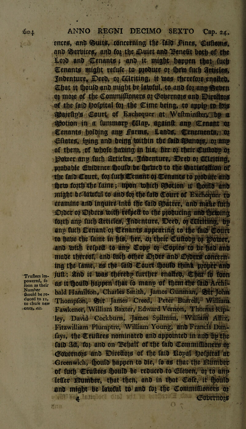 \ 'Truftees ira- powered, fo foon as their Number ihould be re¬ duced to II, to chufe new t ones,, efc. ANNO REGNI DECIMO SEXTO Cap. 24. * ■ * ernes, anbSuits, concerning tdt tain Sine#, Cuftoms, anb Serbices, -Wt> fiJ? tbeJEUtiet anb benefit both of tfje Hp?b anb Cenantst anb it might happen tbaj^fucb tenants mifffit refute to p?obuce 0? ftjctoi Cucfj articles, ;f nbenture, £>eeb, 0? Writing, it too*, therefore enafteb, Chat it IJjoultf anb might tie iatofttl, toanb fo?;ang Seben o? mo?e of the Commtfftoner# 0? Cbbcrno?# anb Dtceftots of t6e faijp |>ofpitai fti? the Cime being, to appig to fti# S5@ai?ftp?S! Court Of Exchequer at Weftminfter;, bg a potion in a fttntmarg f0ag, agatnft ana Cenar.t 0? tenants |)oloing ang jFartns, Hanbo, Conemento, 0? Cftates, Iging anb being toithtn the faibfpano?s, o? ang of them, of bobofc babing m bio, her 0? their Cuftobgo? X^obter ang fitch artictes, Irtbenture, Deeb 0? (QUriting, P?obabie Chtbence Qjoutb be fttetoebto the Sattsfaftion of the fatb Court, fb? fuch Cenant 0? Cenantsto p?obuce anb ftcto fo?th the fame; Upon tohicl) potion it fljouib anb might be labjful to anb fo? the fatb Court of Exchequer to cramine anb inquire into the fatb flatter, anb mabe fticfj ©?ber 0? SDtber# buth refpeft to thepibbucing anb fhebnng fo?th ang fitch article#, Jnbenture, 5Deeb, 0? ©anting, bg ang fitch Ccnant 0? Ccnant# appearing to the fatb Court to habe the fame in ht#, her, 0? thetr Cttftobg 0? jpotoer, anb boith tefpef to ang Copg 0? Copies to be hab anb mabe thereof, anb fttch other £)?bcr anb £>?ber# concern¬ ing the Tame, as the fatb Court ftouib thtnb proper anb juft : ftnb it bias thttebp further enafteb, Chat fo foon as tt^oUlb happen that fo mang of them the fttib Archi¬ bald Hamilton, Charles Smith, James Gunman, Strjohh Thompfon, Sir Jarrtes Creed, Peter Burrell, William Fawkener, William Baxter, Edward Vernon, Thontfas Ripi ley, David Cockbuiti, ^Esttnes Spilixian, WillMit Affix, Fitzwilliam Plumptre, William Young, anb Francis Dan- fays, the Cruftees nomtnateb anb appotnteb in anb bg the fatb 5ft> fb? anb on “Behalf of the fatb Cotnmtfltonef# -tig <0oberno?s anb SDirefto?# of the fatb XSogaf ipofpttai at Greenwich, {[toulb happen to Die, Co as that the Bomber of fifth cruftees fbouib be rebUceb to Cleben, b? to ang letter ibumber, that then; anb in that Cafe, it anb might be iatoful to anb fo? the Commifltonet# 0? tn n<