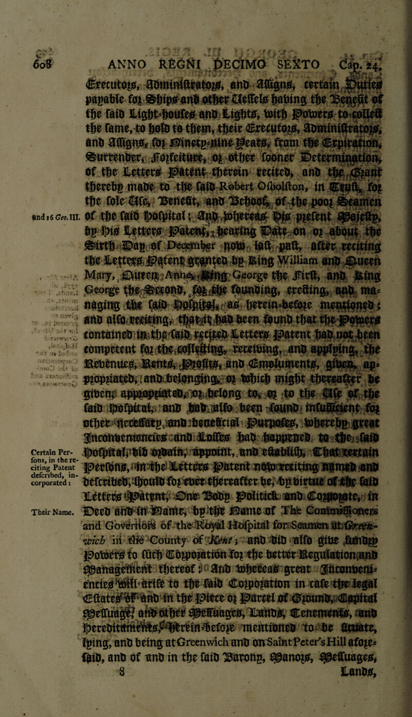 €* - 9 ;-W ■<? f v, H- ' •• ^ | J1 H j} 1 » ~ ? jf y -%!■ ** v. _ >(/ ANNO REGNI DECIMO SEXTO ^ C% ' • • . - - ■  . ' ' v.  4■> <£recuto?o, adminiftratoyi, and afiigng, certain ;y pagahle fo* ©hipoand other eJefteio ijabing the the Cato £ight=houfe*f and light*, toith potoero to colieft the fame, to fjoUs to them, thetr €recufo?o, aominiftratoj*, anti aifigno* ftp Pinetg*nine Hears, front t$e Crpiration, ©urtender, .forfeiture, o? other fooner Determination, Of the letters patent therein recited, and tfjc <5?ant therehg made to tfte fats Robert O&olfton, in Cruft, foj the foie ore, Benefit, ana Behoof, of the pool Seamen snd .6 Ge„.hi. of the faid ®>ofpttai: and ,i»hceeasr ipjs pjefent 90ajeftg, bg#ts letters patent,; bearing Date on o? about the Sirth Dag of December goto laft paft, after reciting the letter#,patent granted fig Bing William and Dueen ■ Mary, JDfUeen :Annevir|g?ng George the JFirft, and Bing ,George ths#etond, founding, ercfflng, and ma* ; waging itfes Serein^efine ment&intO t ■ ana alfo reciting, tftat it fiat) been found that the potoers ;contained:iR<tbps<faifeticj^4ett^B! patent bad not been * v' /i tym V-v ,a U-: iju • »■ l.'Ji nzvl;i ’.v • ,5 if * a V :» • fi . :4s io competent fo?,the, reeeibing, and apptging, the i-nz rmor * fc»i Bebenucs, Bents, profits, and emoluments, giben, ap> ^^Jjffiopnated, ;andbriongin&: o? toinch might thereafter be gibenri app^op^tted^joidwiong to, m to the pfe of the faid ldofpitai,'vvaud hafcsalfo been ft?und« infufficient foj othefohietMatg.imidibeoefifia® putposCes, toherebg great fnconbemonciea and ilocrea had happened to thefaid Certain Per-e JpOlpttal, • 6td f6p|Hrfat,.««& eftabWth, ' Ch8feS6«8t8itt rit!nginpatent peelbns, «ift:the! litteta patent noto reciting 'fi|m«d<and corporated “* he^gtbimroiriir iaid lieteta ipatant, Dne^ Bodg poiiticii and Co$o?ste, in Their Name. Deed aftd^ftlSam^ ^bgit^ Paine bf Tbfe Commi®oner« and Govdrliohi of the4tolpitift for Seamen ab<?j<rrt;»- wicb in tHe Cotmty^ of 'Kent -, and did alfo gibe fuiid^g V: -• ^anag^heht thereof ^ 2nd mheeeaa great 3fttronbem= enctea^hl arife to the faid Co?po?atton in cafe the legal ^»h w i-untot*. m parcel of dnjuRd,y€apitai vlLandai Cenemenhe, rand fituate, Iging, and being atGreenwich and on SaintPeter’sHill afoje* faid, and of and in the laid Barong, £^ano?o, f^eftuageo,