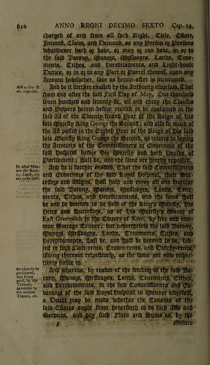 cljargeb of anb from all fuel) Eight, ©tie, Cttate, gfhtereft, Claim, anb Demanb, as ang perfon 0? perfons tohatfoeber hath og fmbe, 01 mag or can fjabe, in 0? to tfjc faib 'Barong, qganors, fijgeifuages, lanbs, Cene* ments, Cithes, ana ©erebttaments, ana &ight=houfe Duties, 01 in or to ang part 0? parcel thereof, upon ang Account hotofoeber, fabe as: hereinafter is menttoneb. ARiiGeo II. ana be it further enafteb bp the Huthorttg aforefaib, Chat rcpeakd' from ana after the faia jTirft Dag of May, Due thoufanb feben hunbreb ana febentgTfr, all ana eberg the Claufes ana potoers hereinbefore recitea to be containeb in the faia aa of the CbentgTeconb of the Eeign of fpis late Sjgajeftg Eing George thes&aconb; aria alfo fo much of the aa pafieb in the eighth ifear of the Eeign of J£)is faia late Qgajcttg Eing George the ©econb, as relates to laging the accounts Of the CommiCKoners 0? ©obernojri of the faia fboCpital before ibis is^ajeftg ana both fpoufes of parliament; fljall he, aria the fame are herebg repealea. nerrile^Baro- ^rib be it further enafteb, Chat the faia CommiCtoner.o sn$ <^obernops of the fata Bogal ibofpital, their ®uc= are ceflb^ ana ftibgns, ©all holb anb enjog all ana ffngulat the faib ^arong, Manors, ageifuages, Eanbs, Cene= nientef,; '©th#** -atifi' J|jfl&bttairirnf#, ana the fame (hall be ana betreemeb to be heia of the Eing’s f^ajeftg, ibis Jfteirsf anb ©uccefibfs, as of ibis 9©ajeftgJs Sganor of Eaft Greenwich in the Countg of Kent, bg free ana com mon ©occage Ciriure ; bttt fiebetthelefo the faia Uarong, Manors, agefluages, lanbs, Cenements, Cithes, ana S^ereaitsmeftbSj 'Qiatl be, anb thall be beemeb to be, fub* left to, fifth iduidrents, Ctotontents, artb Dutchg'tents, ^^^^■jOfuing thereout refpeSibelg, as the fame arc nolo refpec? tibelgliable.to* y '*-' ( iw performed*,^ fttiU ishereas, bg reafon of the fettling of the faib 15a= paid! by tire r°rig, a^effUages, lanbs, Cenements, CitheS, •j£j*gj to anb ©erebitaments, in the faia commiflfoners anb xftji the ancient bernors of the faib Eogal ibofpital in fanner aforefaib, a Doubt mag be mabe tohether the Cenants of the faib CftatfS ought from henceforth to bo fuch 38s anb ©erbices, anb pag fuch JTines anb ©urns as, bg the S . - ' ‘ ’ ? jSafure '\