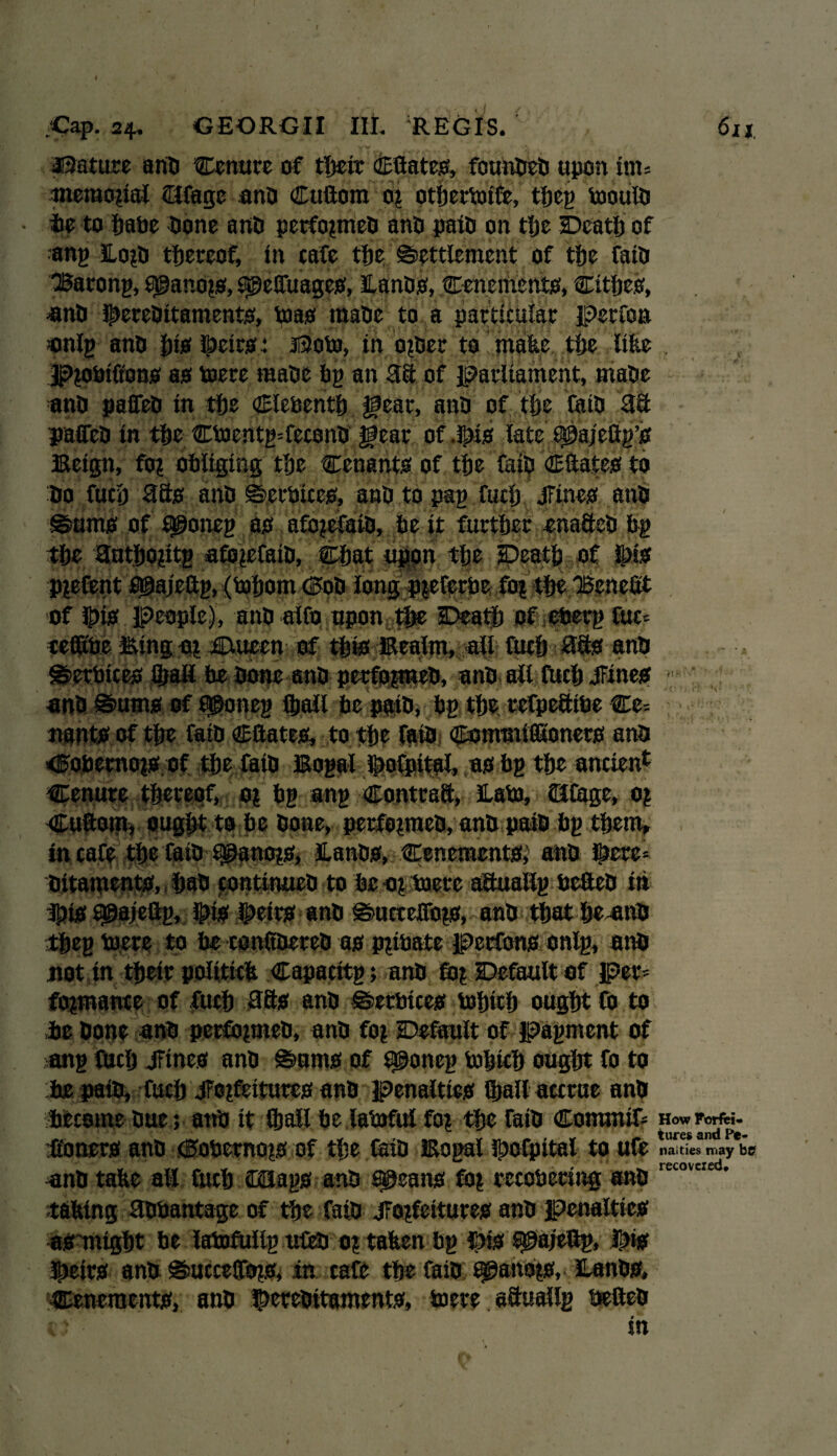 / 4 * ' 1 <Cap. a*. GEORGII lit REGIS. 6xi feature anti Cenure of tTweir ©Gates, founfaefa upon irn* meraozial ©Cage and ©uGom oz otfaetioife, tfaeg tooulfa te to fjatic done anti perfozmefa ano paid on tfae Dcatfa of ang Eozfa thereof, in cafe tfje Settlement of tfae fain Barong, cpanozs, f$e!fuages, Hands, Cenements, Cltfaes, unfa ©erefaitaments, toas rnafae to a particular Perfon onlg anO {jisf ©eirs: ii3oto, in ozfaer to make tfae like r Pzofaiftons as mere mafae fag an 3ft of parliament, mafae anti paffefa in tfae ©lefcentfa gear, anti of tfae fait) 3ft paffeti in tfae CbJentg*feconfa gear of .©is late £©ajeGg’s Beign, foz obliging tfae Cenants of tfae fail? ©Gates to fao fucfa 3fts anti Serbices, and to pag fucfa JFines an§ Sums of 9@oneg as afozefaifa, fae it further snaftefa fag tfae 3ntfaozitg afozefaifa, ©bat upon tfae Death of ©is PZefent ®ajeGg, (tofaont dob long pzeferfae foz tfae Bene# . of ©is People), and aifo upon, the Deatfa of efaerg fuc? Binguz iEtuecn of tfais Eealm, all fucfa 3fts ant> - - * Serbices JfaaH fae done and perfozmefa, anfa all fucfa JFines anfa Sums of £©oneg (faail fae paifa, fag tfae refpefttfae Ce- nants of tfae faifa ©Gates, to tfae faifa ©ommifiKoners anfa <Fofaemozs of tfae faifa Bogal ©ofpital, as fag tfae ancient tenure tfaereof, oz bg ang ©ontraft, £afaj, ©Cage, 0| ©uGom, ougfat to fae faone, perfozmefa, anfa paifa fag tfaem, in cafe tfae faifa t^anozs, Hands, Cenements,’ anfa ©ere*: faitaments, faafa continued to fae -oz boetc aftuallg faeGefa in ©is agajeftg, ©is ©eirs anfa Suctelfozs, anfa tfaatfae-anfa tfaeg tucre to fae conitfaerefa as pzibate perfons onlg, anfa not in tfaeir politick ©apacitg; anfa foz Default of per* fozmance of fucfa 38s anfa Serbices tofaicfa ougfat fo to fae faone anfa perfozmefa, anfa foz Default of pagmcnt of ang fucfa JFines anfa Sums of £©oneg faofaicfa ougfat fo to fae paid, fucfa jfozfeitures anfa penalties Qjall accrue anfa become due; anfa it (faail fae latoful foz tfae faifa ©oiranif* HowForfti. Goners anfa dobernozs of tfae faifa Bogal ©ofpital to ufe S»aLyeb<? anfa take air fucfa ©Jags anfa aueans foz recofaering anfa recoveled’ taking 30faantage of tfae faifa jFozfettures anfa penalties as might be latofUllg ufefa oz taken fag ©is f^a/eftg, ©is ©eirs anfa SuccelToz^ in cafe tfae faifa Sjganozs, Hands, Cenements, anfa ©erefaitaments, mere aftuallg ueftefa in . <