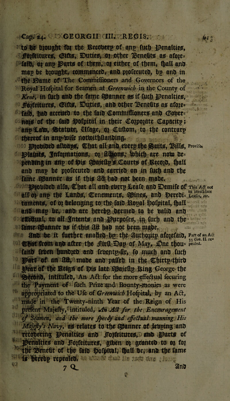 f ' n to he brought fo? the; Becobetg of ang fueb penalties, jTojfeitures, <3ifts, Duties, o?t other benefits as afo?e= faiftj o? ang Parts of tijsra»soi either of them, (hall ano mag be brought, commences,- ano p?ofecuteO, bg atm in the Ji2ame Of The Commiflioners and Governors of the , . Royal Ilofpital for Seamen at Greenwich in the County of Kent, in fucb anO tfje fame fanner as if fuel) penalties, • jrojfcttures, drifts, Duties, ano other 'Benefits as afo?e ■ j .i. i SH8 at^bntosthe&iOCo^ (Eogeri 4 no?s of fi>e faiD Jpofpital in their CO?po?atc Capacitgt ang JLato, Statute, dtfage, o? CUftom, to the contrarg thereof in ang*mtfe notmitbaartoittg. piobioeO alb)ftg& ®:bat all anft ooerg the .^uits, Bills, piatats, Jnfoimatioha, o? 8$ions, tohich are noto he* penOing in ang oflpis ^ajettg’s Courts ofEecojD, (hall anO mag he pprtecuteO anh carrteO on in fucb anO the rathe scanner as if this 38 hah not been rnahe. PtobiOeO alfo, Chat all anh eherg ILeafe anh Demifeof tm. Asm* all o? ang the ILanhS, Cencments, twines, anh taments, of o? belonging to the faiO Bogal ©ofpital, (hall anh mag he, ano are hrrchg jjeemeO to he baliO ano *0 all intents anJ*^l»rpo(es, iR fuch ano the tjVi *' ' ’ aw* me it Part of an A<Tt , . , . . v i 33 Get). II. re-* Chat from anO after the Jfirft Dag of May, £Dnc thorn p«i«i. ^ 4 i; i fetien hunO?eO ano fchcntgmri fo much ano fuch an ai^ JinaOe anOpalfeO in the Chirtg4hirO Eetgn of H>is late igajeftg Eing George the Aft /fpr the; riiore «ffei^:p?il fecuring Payment of fuch Prize and Bounty-monies as were ajj|n<5|ifiated to the- Ufe of Greenwich Hofpitat,- by an Aft, in the Twenty-ninth Year of the ; Reign of His Int Majefty, ■ intituled. An Aft for the f Encouragement of Seamen, and the more fpeedftind effeftml manning His Majejlys Navy, as relates to the fanner of JebginganO tetopering penalties anO jFo?feitutes, ahO parts of es ano JTo?fettures, giben o? granteo to a? fo? of the faio Ihofpital, fhall herana the fame i ■ - ■v '/i; t ,, ; 7 3nO XI V. Si