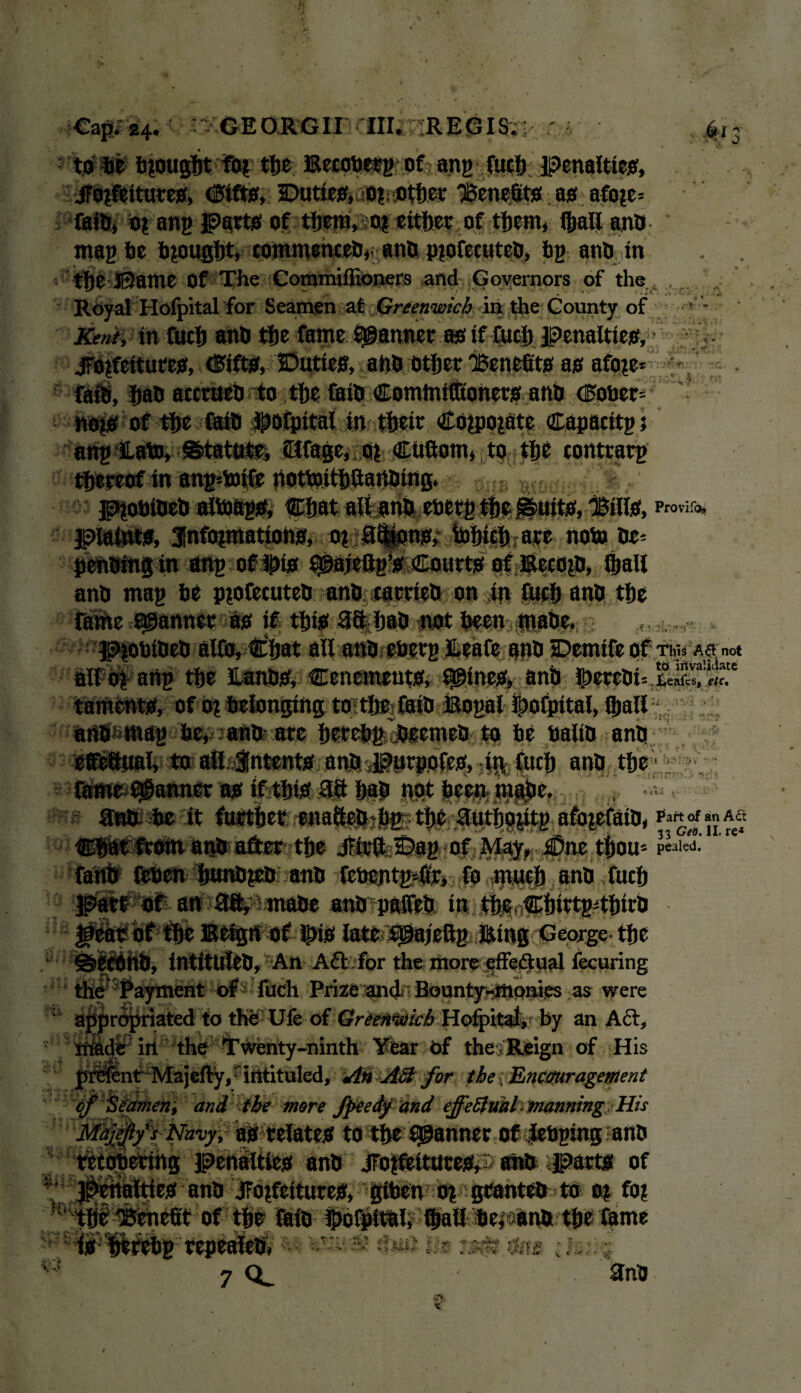 f ' n to he brought fo? the; Becobetg of ang fueb penalties, jTojfeitures, <3ifts, Duties, o?t other benefits as afo?e= faiftj o? ang Parts of tijsra»soi either of them, (hall ano mag be brought, commences,- ano p?ofecuteO, bg atm in the Ji2ame Of The Commiflioners and Governors of the , . Royal Ilofpital for Seamen at Greenwich in the County of Kent, in fucb anO tfje fame fanner as if fuel) penalties, • jrojfcttures, drifts, Duties, ano other 'Benefits as afo?e ■ j .i. i SH8 at^bntosthe&iOCo^ (Eogeri 4 no?s of fi>e faiD Jpofpital in their CO?po?atc Capacitgt ang JLato, Statute, dtfage, o? CUftom, to the contrarg thereof in ang*mtfe notmitbaartoittg. piobioeO alb)ftg& ®:bat all anft ooerg the .^uits, Bills, piatats, Jnfoimatioha, o? 8$ions, tohich are noto he* penOing in ang oflpis ^ajettg’s Courts ofEecojD, (hall anO mag he pprtecuteO anh carrteO on in fucb anO the rathe scanner as if this 38 hah not been rnahe. PtobiOeO alfo, Chat all anh eherg ILeafe anh Demifeof tm. Asm* all o? ang the ILanhS, Cencments, twines, anh taments, of o? belonging to the faiO Bogal ©ofpital, (hall anh mag he, ano are hrrchg jjeemeO to he baliO ano *0 all intents anJ*^l»rpo(es, iR fuch ano the tjVi *' ' ’ aw* me it Part of an A<Tt , . , . . v i 33 Get). II. re-* Chat from anO after the Jfirft Dag of May, £Dnc thorn p«i«i. ^ 4 i; i fetien hunO?eO ano fchcntgmri fo much ano fuch an ai^ JinaOe anOpalfeO in the Chirtg4hirO Eetgn of H>is late igajeftg Eing George the Aft /fpr the; riiore «ffei^:p?il fecuring Payment of fuch Prize and Bounty-monies as were ajj|n<5|ifiated to the- Ufe of Greenwich Hofpitat,- by an Aft, in the Twenty-ninth Year of the ; Reign of His Int Majefty, ■ intituled. An Aft for the f Encouragement of Seamen, and the more fpeedftind effeftml manning His Majejlys Navy, as relates to the fanner of JebginganO tetopering penalties anO jFo?feitutes, ahO parts of es ano JTo?fettures, giben o? granteo to a? fo? of the faio Ihofpital, fhall herana the fame i ■ - ■v '/i; t ,, ; 7 3nO XI V. Si