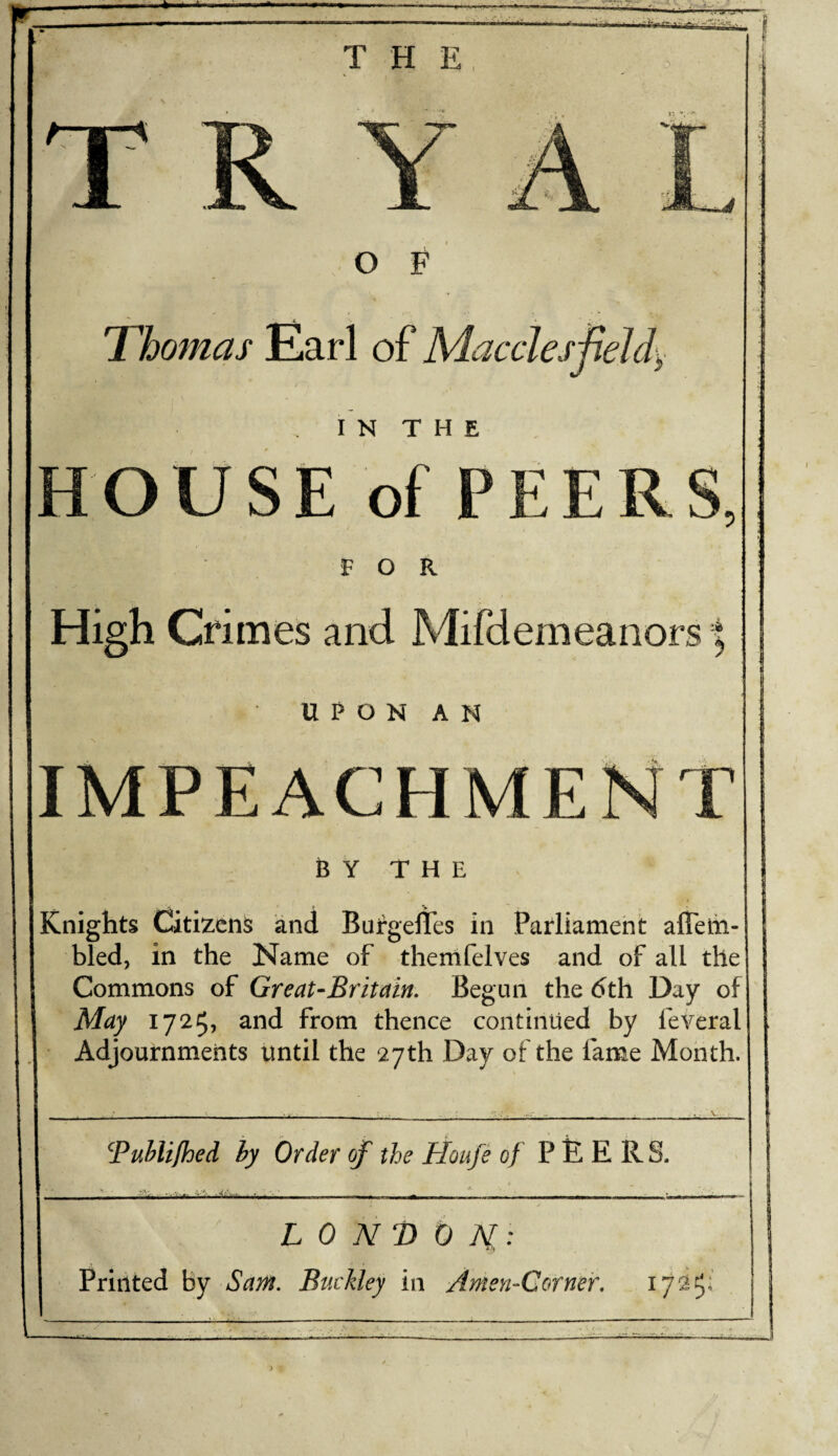 THE R O F Thomas Earl of Macclespeldy IN THE HOUSE of PEERS, FOR High Crimes and Mifdemeanors UPON AN IMPEACHMENT BY THE Knights Citizens and Bufgefles in Parliament alTelii- bled, in the Name of thernfelves and of all the Commons of Great-Britain. Begun the (5th Day of May 1725, and from thence continued by feveral Adjournments until the 27th Day of the fame Month. Buhlifhed hy Order of the Houfe of P E R.S. LONDON: •i'l Printed by Sam. Buckley in AmeyhCorneir.